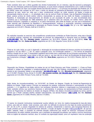 Constituição e o Supremo - Versão Completa :: STF - Supremo Tribunal Federal

           Poder Judiciário deve ser o último guardião dos direitos fundamentais de um indivíduo, seja ele nacional ou estrangeiro,
           mas não dos interesses políticos de Estados alienígenas, os quais devem entabular entendimentos com o chefe de Estado,
           vedada a pretensão de impor sua vontade através dos tribunais internos. (...) O princípio da separação dos Poderes (art. 2º
           da CRFB), indica não competir ao STF rever o mérito de decisão do presidente da República, enquanto no exercício da
           soberania do país, tendo em vista que o texto constitucional conferiu ao chefe supremo da Nação a função de
           representação externa do país. (...) A extradição não é ato de nenhum Poder do Estado, mas da República Federativa do
           Brasil, pessoa jurídica de direito público externo, representada na pessoa de seu chefe de Estado, o presidente da
           República. A reclamação por descumprimento de decisão ou por usurpação de poder, no caso de extradição, deve
           considerar que a Constituição de 1988 estabelece que a soberania deve ser exercida, em âmbito interno, pelos três
           Poderes (Executivo, Legislativo e Judiciário) e, no plano internacional, pelo chefe de Estado, por isso que é insindicável o
           poder exercido pelo presidente da República e, consequentemente, incabível a reclamação, porquanto juridicamente
           impossível submeter o ato presidencial à apreciação do Pretório Excelso.” (Rcl 11.243, Rel. p/ o ac. Min. Luiz Fux,
           julgamento em 8-6-2011, Plenário, DJE de 5-10-2011.)




           "As restrições impostas ao exercício das competências constitucionais conferidas ao Poder Executivo, entre elas a fixação
           de políticas públicas, importam em contrariedade ao princípio da independência e harmonia entre os Poderes." (ADI
           4.102-MC-REF, Rel. Min. Cármen Lúcia, julgamento em 26-5-2010, Plenário, DJE de 24-9-2010.) Vide: RE
           436.996-AgR, Rel. Min. Celso de Mello, julgamento em 22-11-05, Segunda Turma, DJ de 3-2-2006.




           "Trata-se de ação direta na qual é objetivada a declaração de inconstitucionalidade de diversos preceitos da Constituição
           sergipana e de seu ADCT. (...) Art. 37, caput e parágrafo único, da Constituição estadual (...). Em termos de despesas
           haveria a fixação de um ‘piso’. A Assembleia Legislativa teria limites para a elaboração da sua proposta orçamentária. Seria
           inconstitucional a expressão ‘nunca inferior a três por cento e’, vez que não há no texto da Constituição do Brasil preceito
           que fundamente a limitação." (ADI 336, voto do Rel. Min. Eros Grau, julgamento em 10-2-2010, Plenário, DJE de 17-9-
           2010.)




           “Separação dos Poderes. Possibilidade de análise de ato do Poder Executivo pelo Poder Judiciário. (...) Cabe ao Poder
           Judiciário a análise da legalidade e constitucionalidade dos atos dos três Poderes constitucionais, e, em vislumbrando
           mácula no ato impugnado, afastar a sua aplicação.” (AI 640.272-AgR, Rel. Min. Ricardo Lewandowski, julgamento
           em 2-10-2007, Primeira Turma, DJ de 31-10-2007.) No mesmo sentido: AI 746.260-AgR, Rel. Min. Cármen Lúcia,
           julgamento em 9-6-2009, Primeira Turma, DJE de 7-8-2009.




           “Ação direita de inconstitucionalidade. Lei 5.913/1997, do Estado de Alagoas. Criação da Central de Pagamentos de
           Salários do Estado. Órgão externo. Princípio da separação de poderes. Autonomia financeira e administrativa do Poder
           Judiciário. (...) A ingerência de órgão externo nos processos decisórios relativos à organização e ao funcionamento do
           Poder Judiciário afronta sua autonomia financeira e administrativa. A presença de representante do Poder Judiciário na
           Central de Pagamentos de Salários do Estado de Alagoas (CPSAL) não afasta a inconstitucionalidade da norma, apenas
           permite que o Poder Judiciário interfira, também indevidamente, nos demais Poderes.” (ADI 1.578, Rel. Min. Cármen
           Lúcia, julgamento em 4-3-2009, Plenário, DJE de 3-4-2009.)




           “O exame da presente controvérsia mandamental suscita reflexão em torno de matéria impregnada do mais alto relevo
           jurídico, pois está em debate, neste processo, para além da definição do alcance de uma regra de caráter procedimental
           (CF, art. 62, § 6º), a própria integridade do sistema de poderes, notadamente o exercício, pelo Congresso Nacional, da
           função primária que lhe foi constitucionalmente atribuída: a função de legislar. Ao julgar a ADI 2.213-MC/DF, de que sou
           relator, salientei, então, a propósito da anômala situação institucional que resulta do exercício compulsivo do poder
           (extraordinário) de editar medidas provisórias, que o postulado da separação de poderes, que impõe o convívio harmonioso
           entre os órgãos da soberania nacional, atua, no contexto da organização estatal, como um expressivo meio de contenção



http://www.stf.jus.br/portal/constituicao/constituicao.asp[29/05/2012 15:38:25]
 