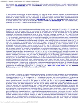 Constituição e o Supremo - Versão Completa :: STF - Supremo Tribunal Federal

           dos excessos, que, praticados por qualquer dos Poderes, culminam por submeter os demais à vontade hegemônica de um
           deles apenas.” (MS 27.931-MC, Rel. Min. Celso de Mello, decisão monocrática, julgamento em 27-3-2009, DJE de 1º-
           4-2009.)




           "É absolutamente incompossível ao Poder Legislativo, por meio de decreto legislativo, interferir em ato espontâneo de
           adesão dos servidores ao PDV previsto na Lei 4.865, de 1996. Na verdade, o decreto legislativo invade competência
           específica do Poder Executivo que dá cumprimento à legislação própria instituidora desse programa especial de
           desligamento espontâneo dos servidores públicos.” (RE 486.748, voto do Rel. Min. Menezes Direito, julgamento em
           17-2-2009, Primeira Turma, DJE de 17-4-2009.) No mesmo sentido: RE 598.340-AgR, Rel. Min Cármen Lúcia,
           julgamento em 15-2-2011, Primeira Turma, DJE de 18-3-2011.




           “Fidelidade partidária. Ação direta de inconstitucionalidade ajuizada contra as Resoluções 22.610/2007 e 22.733/2008, que
           disciplinam a perda do cargo eletivo e o processo de justificação da desfiliação partidária. Síntese das violações
           constitucionais arguidas. Alegada contrariedade do art. 2º da Resolução ao art. 121 da Constituição, que ao atribuir a
           competência para examinar os pedidos de perda de cargo eletivo por infidelidade partidária ao TSE e aos TREs, teria
           contrariado a reserva de lei complementar para definição das competências de Tribunais, Juízes e Juntas Eleitorais (art.
           121 da Constituição). Suposta usurpação de competência do Legislativo e do Executivo para dispor sobre matéria eleitoral
           (art. 22, I; arts. 48 e 84, IV, da Constituição), em virtude de o art. 1º da Resolução disciplinar de maneira inovadora a perda
           do cargo eletivo. Por estabelecer normas de caráter processual, como a forma da petição inicial e das provas (art. 3º), o
           prazo para a resposta e as consequências da revelia (art. 3º, caput e parágrafo único), os requisitos e direitos da defesa
           (art. 5º), o julgamento antecipado da lide (art. 6º), a disciplina e o ônus da prova (art. 7º, caput e parágrafo único; e art. 8º),
           a Resolução também teria violado a reserva prevista no art. 22, I, e arts. 48 e 84, IV, da Constituição. Ainda segundo os
           requerentes, o texto impugnado discrepa da orientação firmada pelo STF nos precedentes que inspiraram a Resolução, no
           que se refere à atribuição ao Ministério Público eleitoral e ao terceiro interessado para, ante a omissão do Partido Político,
           postular a perda do cargo eletivo (art. 1º, § 2º). Para eles, a criação de nova atribuição ao MP por resolução dissocia-se da
           necessária reserva de lei em sentido estrito (art. 128, § 5º, e art. 129, IX, da Constituição). Por outro lado, o suplente não
           estaria autorizado a postular, em nome próprio, a aplicação da sanção que assegura a fidelidade partidária, uma vez que o
           mandato ‘pertenceria’ ao Partido.) Por fim, dizem os requerentes que o ato impugnado invadiu competência legislativa,
           violando o princípio da separação dos Poderes (arts. 2º e 60, §4º, III, da Constituição). O STF, por ocasião do julgamento
           dos MS 26.602, 26.603 e 26.604 reconheceu a existência do dever constitucional de observância do princípio da fidelidade
           partidária. Ressalva do entendimento então manifestado pelo ministro relator. Não faria sentido a Corte reconhecer a
           existência de um direito constitucional sem prever um instrumento para assegurá-lo. As resoluções impugnadas surgem em
           contexto excepcional e transitório, tão somente como mecanismos para salvaguardar a observância da fidelidade partidária
           enquanto o Poder Legislativo, órgão legitimado para resolver as tensões típicas da matéria, não se pronunciar. São
           constitucionais as Resoluções 22.610/2007 e 22.733/2008 do TSE.” (ADI 3.999 e ADI 4.086, Rel. Min. Joaquim
           Barbosa, julgamento em 12-11-2008, Plenário, DJE de 17-4-2009.)




           “Em conclusão, o Tribunal, por maioria, julgou procedente pedido formulado em ação declaratória de constitucionalidade,
           proposta pelo presidente da República e pelas Mesas do Senado Federal e da Câmara dos Deputados, para declarar a
           constitucionalidade do art. 1º da Lei 9.494/1997 (...). Entendeu-se, tendo em vista a jurisprudência do STF no sentido da
           admissibilidade de leis restritivas ao poder geral de cautela do juiz, desde que fundadas no critério da razoabilidade, que a
           referida norma não viola o princípio do livre acesso ao Judiciário (CF, art. 5º, XXXV). O Ministro Menezes Direito,
           acompanhando o relator, acrescentou aos seus fundamentos que a tutela antecipada é criação legal, que poderia ter vindo
           ao mundo jurídico com mais exigências do que veio, ou até mesmo poderia ser revogada pelo legislador ordinário.
           Asseverou que seria uma contradição afirmar que o instituto criado pela lei oriunda do Poder Legislativo competente não
           pudesse ser revogada, substituída ou modificada, haja vista que isto estaria na raiz das sociedades democráticas, não
           sendo admissível trocar as competências distribuídas pela CF. Considerou que o Supremo tem o dever maior de interpretar
           a Constituição, cabendo-lhe dizer se uma lei votada pelo Parlamento está ou não em conformidade com o Texto Magno,
           sendo imperativo que, para isso, encontre a viabilidade constitucional de assim proceder. Concluiu que, no caso, o fato de o
           Congresso Nacional votar lei, impondo condições para o deferimento da tutela antecipada, instituto processual nascido do
           processo legislativo, não cria qualquer limitação ao direito do magistrado enquanto manifestação do Poder do Estado,
           presente que as limitações guardam consonância com o sistema positivo. Frisou que os limites para concessão de
           antecipação da tutela criados pela lei sob exame não discrepam da disciplina positiva que impõe o duplo grau obrigatório


http://www.stf.jus.br/portal/constituicao/constituicao.asp[29/05/2012 15:38:25]
 