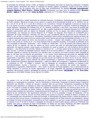Constituição e o Supremo - Versão Completa :: STF - Supremo Tribunal Federal

           de jurisdição nas sentenças contra a União, os Estados e os Municípios, bem assim as respectivas autarquias e fundações
           de direito público, alcançando até mesmo os embargos do devedor julgados procedentes, no todo ou em parte, contra a
           Fazenda Pública, não se podendo dizer que tal regra seja inconstitucional. Os Ministros Ricardo Lewandowski,
           Joaquim Barbosa, Ellen Gracie e Gilmar Mendes incorporaram aos seus votos os adendos do Min. Menezes
           Direito.” (ADC 4, Rel. p/ o ac. Min. Celso de Mello, julgamento em 1º-10-2008, Plenário, Informativo 522.)




           "Formação de quadrilha e gestão fraudulenta de instituição financeira. Competência. Especialização de vara por resolução
           do Poder Judiciário. Ofensa ao princípio do juiz natural e à reserva de lei (Constituição do Brasil, art. 5º, XXXVII e LIII; art.
           22, I; art. 24, XI; art. 68, § 1º, I; e art. 96, II, alíneas a e d). Inocorrência. Princípio da legalidade e princípio da reserva da
           lei e da reserva da norma. Função legislativa e função normativa. Lei, regulamento e regimento. Ausência de delegação de
           função legislativa. Separação dos Poderes (CB, art. 2º). Paciente condenado a doze anos e oito meses de reclusão pela
           prática dos crimes de formação de quadrilha (CP, art. 288) e gestão fraudulenta de instituição financeira (Lei 7.492/1986).
           Inquérito supervisionado pelo juiz federal da Subseção Judiciária de Foz do Iguaçu, que deferiu medidas cautelares.
           Especialização, por resolução do Tribunal Regional da 4ª Região, da Segunda Vara Federal de Curitiba/PR para o
           julgamento de crimes financeiros. Remessa dos autos ao juízo competente. Ofensa ao princípio do juiz natural (art. 5º,
           XXXVII e LIII, da CB) e à reserva de lei. Inocorrência. Especializar varas e atribuir competência por natureza de feitos não
           é matéria alcançada pela reserva da lei em sentido estrito, porém apenas pelo princípio da legalidade afirmado no art. 5º, II,
           da CB, ou seja, pela reserva da norma. No enunciado do preceito – ‘ninguém será obrigado a fazer ou deixar de fazer
           alguma coisa senão em virtude de lei’ – há visível distinção entre as seguintes situações: (i) vinculação às definições da lei
           e (ii) vinculação às definições ‘decorrentes’ – isto é, fixadas em virtude dela – de lei. No primeiro caso estamos diante da
           ‘reserva da lei’; no segundo, em face da ‘reserva da norma’ (norma que pode ser tanto legal quanto regulamentar ou
           regimental). Na segunda situação, ainda quando as definições em pauta se operem em atos normativos não da espécie
           legislativa – mas decorrentes de previsão implícita ou explícita em lei – o princípio estará sendo devidamente acatado. No
           caso concreto, o princípio da legalidade expressa ‘reserva de lei em termos relativos’ (= ‘reserva da norma’) não impede a
           atribuição, explícita ou implícita, ao Executivo e ao Judiciário, para, no exercício da função normativa, definir obrigação de
           fazer ou não fazer que se imponha aos particulares – e os vincule. Se há matérias que não podem ser reguladas senão
           pela lei (...) das excluídas a essa exigência podem tratar, sobre elas dispondo, o Poder Executivo e o Judiciário, em
           regulamentos e regimentos. Quanto à definição do que está incluído nas matérias de reserva de lei, há de ser colhida no
           texto constitucional; quanto a essas matérias não cabem regulamentos e regimentos. Inconcebível a admissão de que o
           texto constitucional contivesse disposição despiciente – verba cum effectu sunt accipienda. A legalidade da Resolução 20
           do presidente do TRF 4ª Região é evidente. Não há delegação de competência legislativa na hipótese e, pois,
           inconstitucionalidade. Quando o Executivo e o Judiciário expedem atos normativos de caráter não legislativo –
           regulamentos e regimentos, respectivamente – não o fazem no exercício da função legislativa, mas no desenvolvimento de
           ‘função normativa’. O exercício da função regulamentar e da função regimental não decorrem de delegação de função
           legislativa; não envolvem, portanto, derrogação do princípio da divisão dos Poderes.” (HC 85.060, Rel. Min. Eros Grau,
           julgamento em 23-9-2008, Primeira Turma, DJE de 13-2-2009.)




           “Lei distrital 1.713, de 3-9-1997. Quadras residenciais do Plano Piloto da Asa Norte e da Asa Sul. Administração por
           prefeituras ou associações de moradores. Taxa de manutenção e conservação. Subdivisão do Distrito Federal. Fixação de
           obstáculos que dificultem o trânsito de veículos e pessoas. Bem de uso comum. Tombamento. Competência do Poder
           Executivo para estabelecer as restrições do direito de propriedade. Violação do disposto nos arts. 2º, 32 e 37, XXI, da CB.
           A Lei 1.713 autoriza a divisão do Distrito Federal em unidades relativamente autônomas, em afronta ao texto da CB – art.
           32 – que proíbe a subdivisão do Distrito Federal em Municípios. Afronta a CB o preceito que permite que os serviços
           públicos sejam prestados por particulares, independentemente de licitação (art. 37, XXI, da CF/1988). Ninguém é obrigado a
           associar-se em ‘condomínios’ não regularmente instituídos. O art. 4º da lei possibilita a fixação de obstáculos a fim de
           dificultar a entrada e saída de veículos nos limites externos das quadras ou conjuntos. Violação do direito à circulação, que
           é a manifestação mais característica do direito de locomoção. A administração não poderá impedir o trânsito de pessoas no
           que toca aos bens de uso comum. O tombamento é constituído mediante ato do Poder Executivo que estabelece o alcance
           da limitação ao direito de propriedade. Incompetência do Poder Legislativo no que toca a essas restrições, pena de violação
           ao disposto no art. 2º da CB. É incabível a delegação da execução de determinados serviços públicos às ‘Prefeituras’ das
           quadras, bem como a instituição de taxas remuneratórias, na medida em que essas ‘Prefeituras’ não detêm capacidade
           tributária.” (ADI 1.706, Rel. Min. Eros Grau, julgamento em 9-4-2008, Plenário, DJE de 12-9-2008.)




http://www.stf.jus.br/portal/constituicao/constituicao.asp[29/05/2012 15:38:25]
 
