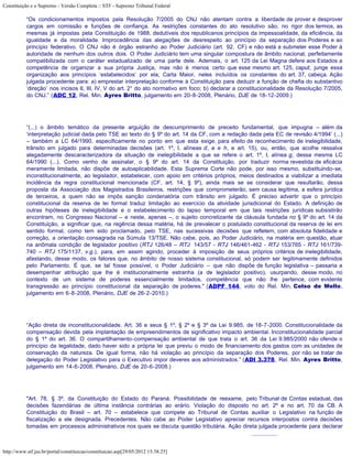 Constituição e o Supremo - Versão Completa :: STF - Supremo Tribunal Federal

           “Os condicionamentos impostos pela Resolução 7/2005 do CNJ não atentam contra a liberdade de prover e desprover
           cargos em comissão e funções de confiança. As restrições constantes do ato resolutivo são, no rigor dos termos, as
           mesmas já impostas pela Constituição de 1988, dedutíveis dos republicanos princípios da impessoalidade, da eficiência, da
           igualdade e da moralidade. Improcedência das alegações de desrespeito ao princípio da separação dos Poderes e ao
           princípio federativo. O CNJ não é órgão estranho ao Poder Judiciário (art. 92, CF) e não está a submeter esse Poder à
           autoridade de nenhum dos outros dois. O Poder Judiciário tem uma singular compostura de âmbito nacional, perfeitamente
           compatibilizada com o caráter estadualizado de uma parte dele. Ademais, o art. 125 da Lei Magna defere aos Estados a
           competência de organizar a sua própria Justiça, mas não é menos certo que esse mesmo art. 125, caput, junge essa
           organização aos princípios ‘estabelecidos’ por ela, Carta Maior, neles incluídos os constantes do art. 37, cabeça. Ação
           julgada procedente para: a) emprestar interpretação conforme à Constituição para deduzir a função de chefia do substantivo
           ‘direção’ nos incisos II, III, IV, V do art. 2° do ato normativo em foco; b) declarar a constitucionalidade da Resolução 7/2005,
           do CNJ.” (ADC 12, Rel. Min. Ayres Britto, julgamento em 20-8-2008, Plenário, DJE de 18-12-2009.)




           “(...) o âmbito temático da presente arguição de descumprimento de preceito fundamental, que impugna – além da
           ‘interpretação judicial dada pelo TSE ao texto do § 9º do art. 14 da CF, com a redação dada pela EC de revisão 4/1994’ (...)
           – também a LC 64/1990, especificamente no ponto em que esta exige, para efeito de reconhecimento de inelegibilidade,
           trânsito em julgado para determinadas decisões (art. 1º, I, alíneas d, e e h, e art. 15), ou, então, que acolhe ressalva
           alegadamente descaracterizadora da situação de inelegibilidade a que se refere o art. 1º, I, alínea g, dessa mesma LC
           64/1990 (...). Como venho de assinalar, o § 9º do art. 14 da Constituição, por traduzir norma revestida de eficácia
           meramente limitada, não dispõe de autoaplicabilidade. Esta Suprema Corte não pode, por isso mesmo, substituindo-se,
           inconstitucionalmente, ao legislador, estabelecer, com apoio em critérios próprios, meios destinados a viabilizar a imediata
           incidência da regra constitucional mencionada (CF, art. 14, § 9º), ainda mais se se considerar que resultarão, dessa
           proposta da Associação dos Magistrados Brasileiros, restrições que comprometerão, sem causa legítima, a esfera jurídica
           de terceiros, a quem não se impôs sanção condenatória com trânsito em julgado. É preciso advertir que o princípio
           constitucional da reserva de lei formal traduz limitação ao exercício da atividade jurisdicional do Estado. A definição de
           outras hipóteses de inelegibilidade e o estabelecimento do lapso temporal em que tais restrições jurídicas subsistirão
           encontram, no Congresso Nacional – e neste, apenas –, o sujeito concretizante da cláusula fundada no § 9º do art. 14 da
           Constituição, a significar que, na regência dessa matéria, há de prevalecer o postulado constitucional da reserva de lei em
           sentido formal, como tem sido proclamado, pelo TSE, nas sucessivas decisões que refletem, com absoluta fidelidade e
           correção, a orientação consagrada na Súmula 13/TSE. Não cabe, pois, ao Poder Judiciário, na matéria em questão, atuar
           na anômala condição de legislador positivo (RTJ 126/48 – RTJ 143/57 - RTJ 146/461-462 - RTJ 153/765 - RTJ 161/739-
           740 – RTJ 175/1137, v.g.), para, em assim agindo, proceder à imposição de seus próprios critérios de inelegibilidade,
           afastando, desse modo, os fatores que, no âmbito de nosso sistema constitucional, só podem ser legitimamente definidos
           pelo Parlamento. É que, se tal fosse possível, o Poder Judiciário – que não dispõe de função legislativa – passaria a
           desempenhar atribuição que lhe é institucionalmente estranha (a de legislador positivo), usurpando, desse modo, no
           contexto de um sistema de poderes essencialmente limitados, competência que não lhe pertence, com evidente
           transgressão ao princípio constitucional da separação de poderes." (ADPF 144, voto do Rel. Min. Celso de Mello,
           julgamento em 6-8-2008, Plenário, DJE de 26-2-2010.)




           “Ação direta de inconstitucionalidade. Art. 36 e seus § 1º, § 2º e § 3º da Lei 9.985, de 18-7-2000. Constitucionalidade da
           compensação devida pela implantação de empreendimentos de significativo impacto ambiental. Inconstitucionalidade parcial
           do § 1º do art. 36. O compartilhamento-compensação ambiental de que trata o art. 36 da Lei 9.985/2000 não ofende o
           princípio da legalidade, dado haver sido a própria lei que previu o modo de financiamento dos gastos com as unidades de
           conservação da natureza. De igual forma, não há violação ao princípio da separação dos Poderes, por não se tratar de
           delegação do Poder Legislativo para o Executivo impor deveres aos administrados.” (ADI 3.378, Rel. Min. Ayres Britto,
           julgamento em 14-6-2008, Plenário, DJE de 20-6-2008.)




           "Art. 78, § 3º, da Constituição do Estado do Paraná. Possibilidade de reexame, pelo Tribunal de Contas estadual, das
           decisões fazendárias de última instância contrárias ao erário. Violação do disposto no art. 2º e no art. 70 da CB. A
           Constituição do Brasil – art. 70 – estabelece que compete ao Tribunal de Contas auxiliar o Legislativo na função de
           fiscalização a ele designada. Precedentes. Não cabe ao Poder Legislativo apreciar recursos interpostos contra decisões
           tomadas em processos administrativos nos quais se discuta questão tributária. Ação direta julgada procedente para declarar



http://www.stf.jus.br/portal/constituicao/constituicao.asp[29/05/2012 15:38:25]
 