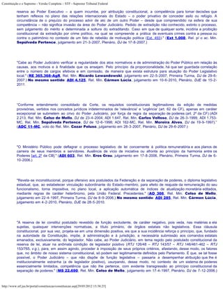 Constituição e o Supremo - Versão Completa :: STF - Supremo Tribunal Federal

           reserva ao Poder Executivo – a quem incumbe, por atribuição constitucional, a competência para tomar decisões que
           tenham reflexos no plano das relações internacionais do Estado – o poder privativo de conceder asilo ou refúgio. A
           circunstância de o prejuízo do processo advir de ato de um outro Poder – desde que compreendido na esfera de sua
           competência – não significa invasão da área do Poder Judiciário. Pedido de extradição não conhecido, extinto o processo,
           sem julgamento do mérito e determinada a soltura do extraditando. Caso em que de qualquer sorte, incidiria a proibição
           constitucional da extradição por crime político, na qual se compreende a prática de eventuais crimes contra a pessoa ou
           contra o patrimônio no contexto de um fato de rebelião de motivação política (Ext. 493)." (Ext 1.008, Rel. p/ o ac. Min.
           Sepúlveda Pertence, julgamento em 21-3-2007, Plenário, DJ de 17-8-2007.)




           "Cabe ao Poder Judiciário verificar a regularidade dos atos normativos e de administração do Poder Público em relação às
           causas, aos motivos e à finalidade que os ensejam. Pelo princípio da proporcionalidade, há que ser guardada correlação
           entre o número de cargos efetivos e em comissão, de maneira que exista estrutura para atuação do Poder Legislativo
           local." (RE 365.368-AgR, Rel. Min. Ricardo Lewandowski, julgamento em 22-5-2007, Primeira Turma, DJ de 29-6-
           2007.) No mesmo sentido: ADI 4.125, Rel. Min. Cármen Lúcia, julgamento em 10-6-2010, Plenário, DJE de 15-2-
           2011.




           “Conforme entendimento consolidado da Corte, os requisitos constitucionais legitimadores da edição de medidas
           provisórias, vertidos nos conceitos jurídicos indeterminados de 'relevância' e 'urgência' (art. 62 da CF), apenas em caráter
           excepcional se submetem ao crivo do Poder Judiciário, por força da regra da separação de poderes (art. 2º da CF) (ADI
           2.213, Rel. Min. Celso de Mello, DJ de 23-4-2004; ADI 1.647, Rel. Min. Carlos Velloso, DJ de 26-3-1999; ADI 1.753-
           MC, Rel. Min. Sepúlveda Pertence, DJ de 12-6-1998; ADI 162-MC, Rel. Min. Moreira Alves, DJ de 19-9-1997).”
           (ADC 11-MC, voto do Rel. Min. Cezar Peluso, julgamento em 28-3-2007, Plenário, DJ de 29-6-2007.)




           "O Ministério Público pode deflagrar o processo legislativo de lei concernente à política remuneratória e aos planos de
           carreira de seus membros e servidores. Ausência de vício de iniciativa ou afronta ao princípio da harmonia entre os
           Poderes [art. 2º da CB]." (ADI 603, Rel. Min. Eros Grau, julgamento em 17-8-2006, Plenário, Primeira Turma, DJ de 6-
           10-2006.)




           "Revela-se inconstitucional, porque ofensivo aos postulados da Federação e da separação de poderes, o diploma legislativo
           estadual, que, ao estabelecer vinculação subordinante do Estado-membro, para efeito de reajuste da remuneração do seu
           funcionalismo, torna impositiva, no plano local, a aplicação automática de índices de atualização monetária editados,
           mediante regras de caráter heterônomo, pela União Federal. Precedentes." (AO 366, Rel. Min. Celso de Mello,
           julgamento em 22-4-1997, Primeira Turma, DJ de 8-9-2006.) No mesmo sentido: ADI 285, Rel. Min. Cármen Lúcia,
           julgamento em 4-2-2010, Plenário, DJE de 28-5-2010.




           "A reserva de lei constitui postulado revestido de função excludente, de caráter negativo, pois veda, nas matérias a ela
           sujeitas, quaisquer intervenções normativas, a título primário, de órgãos estatais não legislativos. Essa cláusula
           constitucional, por sua vez, projeta-se em uma dimensão positiva, eis que a sua incidência reforça o princípio, que, fundado
           na autoridade da Constituição, impõe, à administração e à jurisdição, a necessária submissão aos comandos estatais
           emanados, exclusivamente, do legislador. Não cabe, ao Poder Judiciário, em tema regido pelo postulado constitucional da
           reserva de lei, atuar na anômala condição de legislador positivo (RTJ 126/48 – RTJ 143/57 – RTJ 146/461-462 – RTJ
           153/765, v.g.), para, em assim agindo, proceder à imposição de seus próprios critérios, afastando, desse modo, os fatores
           que, no âmbito de nosso sistema constitucional, só podem ser legitimamente definidos pelo Parlamento. É que, se tal fosse
           possível, o Poder Judiciário – que não dispõe de função legislativa – passaria a desempenhar atribuição que lhe é
           institucionalmente estranha (a de legislador positivo), usurpando, desse modo, no contexto de um sistema de poderes
           essencialmente limitados, competência que não lhe pertence, com evidente transgressão ao princípio constitucional da
           separação de poderes." (MS 22.690, Rel. Min. Celso de Mello, julgamento em 17-4-1997, Plenário, DJ de 7-12-2006.)



http://www.stf.jus.br/portal/constituicao/constituicao.asp[29/05/2012 15:38:25]
 