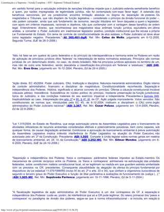 Constituição e o Supremo - Versão Completa :: STF - Supremo Tribunal Federal

           em sentido formal para a veiculação ordinária de isenções tributárias impede que o Judiciário estenda semelhante benefício
           a quem, por razões impregnadas de legitimidade jurídica, não foi contemplado com esse ‘favor legis’. A extensão dos
           benefícios isencionais, por via jurisdicional, encontra limitação absoluta no dogma da separação de poderes. Os
           magistrados e Tribunais, que não dispõem de função legislativa – considerado o princípio da divisão funcional do poder –,
           não podem conceder, ainda que sob fundamento de isonomia, isenção tributária em favor daqueles a quem o legislador,
           com apoio em critérios impessoais, racionais e objetivos, não quis contemplar com a vantagem desse benefício de ordem
           legal. Entendimento diverso, que reconhecesse aos magistrados essa anômala função jurídica, equivaleria, em última
           análise, a converter o Poder Judiciário em inadmissível legislador positivo, condição institucional que lhe recusa a própria
           Lei Fundamental do Estado. Em tema de controle de constitucionalidade de atos estatais, o Poder Judiciário só deve atuar
           como legislador negativo. Precedentes.” (AI 360.461-AgR, Rel. Min. Celso de Mello, julgamento em 6-12-2005,
           Segunda Turma, DJE de 28-3-2008.)




           “Não há falar-se em quebra do pacto federativo e do princípio da interdependência e harmonia entre os Poderes em razão
           da aplicação de princípios jurídicos ditos 'federais' na interpretação de textos normativos estaduais. Princípios são normas
           jurídicas de um determinado direito, no caso, do direito brasileiro. Não há princípios jurídicos aplicáveis no território de um,
           mas não de outro ente federativo, sendo descabida a classificação dos princípios em ‘federais’ e ‘estaduais’.” (ADI 246,
           Rel. Min. Eros Grau, julgamento em 16-12-2004, Plenário, DJ de 29-4-2005.)




           "Ação direta. EC 45/2004. Poder Judiciário. CNJ. Instituição e disciplina. Natureza meramente administrativa. Órgão interno
           de controle administrativo, financeiro e disciplinar da magistratura. Constitucionalidade reconhecida. Separação e
           independência dos Poderes. História, significado e alcance concreto do princípio. Ofensa a cláusula constitucional imutável
           (cláusula pétrea). Inexistência. Subsistência do núcleo político do princípio, mediante preservação da função jurisdicional,
           típica do Judiciário, e das condições materiais do seu exercício imparcial e independente. Precedentes e Súmula 649.
           Inaplicabilidade ao caso. Interpretação dos arts. 2º e 60, § 4º, III, da CF. Ação julgada improcedente. Votos vencidos. São
           constitucionais as normas que, introduzidas pela EC 45, de 8-12-2004, instituem e disciplinam o CNJ, como órgão
           administrativo do Poder Judiciário nacional." (ADI 3.367, Rel. Min. Cezar Peluso, julgamento em 13-4-2005, Plenário,
           DJ de 22-9-2006.)




           "Lei 1.315/2004, do Estado de Rondônia, que exige autorização prévia da Assembleia Legislativa para o licenciamento de
           atividades utilizadoras de recursos ambientais consideradas efetivas e potencialmente poluidoras, bem como capazes, sob
           qualquer forma, de causar degradação ambiental. Condicionar a aprovação de licenciamento ambiental à prévia autorização
           da Assembleia Legislativa implica indevida interferência do Poder Legislativo na atuação do Poder Executivo, não
           autorizada pelo art. 2º da Constituição. Precedente: ADI 1.505. Compete à União legislar sobre normas gerais em matéria
           de licenciamento ambiental, art. 24, VI, da Constituição." (ADI 3.252-MC, Rel. Min. Gilmar Mendes, julgamento em 6-
           4-2005, Plenário, DJE de 24-10-2008.)




           "Separação e independência dos Poderes: freios e contrapesos: parâmetros federais impostos ao Estado-membro. Os
           mecanismos de controle recíproco entre os Poderes, os ‘freios e contrapesos’ admissíveis na estruturação das unidades
           federadas, sobre constituírem matéria constitucional local, só se legitimam na medida em que guardem estreita similaridade
           com os previstos na CR: precedentes. Consequente plausibilidade da alegação de ofensa do princípio fundamental por
           dispositivos da Lei estadual 11.075/1998/RS (inciso IX do art. 2º e arts. 33 e 34), que confiam a organismos burocráticos de
           segundo e terceiro graus do Poder Executivo a função de ditar parâmetros e avaliações do funcionamento da Justiça (...)."
           (ADI 1.905-MC, Rel. Min. Sepúlveda Pertence, julgamento em 19-11-1998, Plenário, DJ de 5-11-2004.)




           "A fiscalização legislativa da ação administrativa do Poder Executivo é um dos contrapesos da CF à separação e
           independência dos Poderes: cuida-se, porém, de interferência que só a CR pode legitimar. Do relevo primacial dos 'pesos e
           contrapesos' no paradigma de divisão dos poderes, segue-se que à norma infraconstitucional – aí incluída, em relação à



http://www.stf.jus.br/portal/constituicao/constituicao.asp[29/05/2012 15:38:25]
 