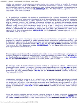 Constituição e o Supremo - Versão Completa :: STF - Supremo Tribunal Federal

           “Acórdão que, analisando o conjunto probatório dos autos, corrige erro aritmético manifesto no somatório de pontos de
           candidato. Alegada ofensa aos arts. 2º; 5º, XXXV; e 25, todos da CF. Hipótese em que o tribunal a quo se limita a exercer
           seu ofício judicante, cumprindo seu dever de assegurar o direito individual lesado, sem qualquer afronta ao princípio da
           harmonia e independência entre Poderes.” (AI 228.367-AgR, Rel. Min. Ilmar Galvão, julgamento em 11-4-
           2000, Primeira Turma, DJ de 23-6-2000.)




           "(...) é inquestionável a relevância da alegação de incompatibilidade com o princípio fundamental da separação e
           independência dos Poderes, sob o regime presidencialista, do art. 8º das leis locais, que outorga à Assembleia Legislativa o
           poder de destituição dos conselheiros da agência reguladora autárquica, antes do final do período da sua nomeação a
           termo. A investidura a termo – não impugnada e plenamente compatível com a natureza das funções das agências
           reguladoras – é, porém, incompatível com a demissão ad nutum pelo Poder Executivo: por isso, para conciliá-la com a
           suspensão cautelar da única forma de demissão prevista na lei – ou seja, a destituição por decisão da Assembleia
           Legislativa –, impõe-se explicitar que se suspende a eficácia do art. 8º dos diplomas estaduais referidos, sem prejuízo das
           restrições à demissibilidade dos conselheiros da agência sem justo motivo, pelo governador do Estado, ou da
           superveniência de diferente legislação válida." (ADI 1.949-MC, Rel. Min. Sepúlveda Pertence, julgamento em 18-11-
           1999, Plenário, DJ de 25-11-2005.)




           “O Poder Judiciário, quando intervém para assegurar as franquias constitucionais e para garantir a integridade e a
           supremacia da Constituição, desempenha, de maneira plenamente legítima, as atribuições que lhe conferiu a própria Carta
           da República. O regular exercício da função jurisdicional, por isso mesmo, desde que pautado pelo respeito à Constituição,
           não transgride o princípio da separação de poderes.” (MS 23.452, Rel. Min. Celso de Mello, julgamento em 16-9-1999,
           Plenário, DJ de 12-5-2000.) No mesmo sentido: RE 583.578-AgR, Rel. Min. Ayres Britto, julgamento em 31-8-
           2010, Segunda Turma, DJE de 22-10-2010.




           “Processo legislativo da União: observância compulsória pelos Estados de seus princípios básicos, por sua implicação com
           o princípio fundamental da separação e independência dos Poderes: jurisprudência do Supremo Tribunal.” (ADI 774, Rel.
           Min. Sepúlveda Pertence, julgamento em 10-12-1998, Plenário, DJ de 26-2-1999.) No mesmo sentido: ADI 2.434-
           MC, Rel. Min. Sepúlveda Pertence, julgamento em 16-5-2001, Plenário, DJ de 10-8-2001.




           "Na formulação positiva do constitucionalismo republicano brasileiro, o autogoverno do Judiciário – além de espaços
           variáveis de autonomia financeira e orçamentária – reputa-se corolário da independência do Poder (ADI 135/PB, Gallotti,
           21-11-1996): viola-o, pois, a instituição de órgão do chamado 'controle externo', com participação de agentes ou
           representantes dos outros Poderes do Estado." (ADI 98, Rel. Min. Sepúlveda Pertence, julgamento em 7-8-1997,
           Plenário, DJ de 31-10-1997.)




           “Suspensão dos efeitos e da eficácia da MP 375, de 23-11-1993, que, a pretexto de regular a concessão de medidas
           cautelares inominadas (CPC, art. 798) e de liminares em mandado de segurança (Lei 1.533/1951, art. 7º, II) e em ações
           civis públicas (Lei 7.347/1985, art. 12), acaba por vedar a concessão de tais medidas, além de obstruir o serviço da Justiça,
           criando obstáculos à obtenção da prestação jurisdicional e atentando contra a separação dos Poderes, porque sujeita o
           Judiciário ao Poder Executivo.” (ADI 975-MC, Rel. Min. Carlos Velloso, julgamento em 9-12-1993, Plenário, DJ de 20-
           6-1997.)




           "Norma que subordina convênios, acordos, contratos e atos de Secretários de Estado à aprovação da Assembleia
           Legislativa: inconstitucionalidade, porque ofensiva ao princípio da independência e harmonia dos Poderes." (ADI 676, Rel.
           Min. Carlos Velloso, julgamento em 1º-7-1996, Plenário, DJ de 29-11-1996.) No mesmo sentido: ADI 770, Rel. Min.


http://www.stf.jus.br/portal/constituicao/constituicao.asp[29/05/2012 15:38:25]
 