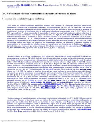 Constituição e o Supremo - Versão Completa :: STF - Supremo Tribunal Federal

           mesmo sentido: RE 566.621, Rel. Min. Ellen Gracie, julgamento em 4-8-2011, Plenário, DJE de 11-10-2011, com
           repercussão geral.



   Art. 3º Constituem objetivos fundamentais da República Federativa do Brasil:

   I - construir uma sociedade livre, justa e solidária;



           "Ação direta de inconstitucionalidade: Associação Brasileira das Empresas de Transporte Rodoviário Intermunicipal,
           Interestadual e Internacional de Passageiros (ABRATI). Constitucionalidade da Lei 8.899, de 29-6-1994, que concede
           passe livre às pessoas portadoras de deficiência. Alegação de afronta aos princípios da ordem econômica, da isonomia, da
           livre iniciativa e do direito de propriedade, além de ausência de indicação de fonte de custeio (arts. 1º, IV; 5º, XXII; e 170 da
           CF): improcedência. A autora, associação de associação de classe, teve sua legitimidade para ajuizar ação direta de
           inconstitucionalidade reconhecida a partir do julgamento da ADI 3.153-AgR, Rel. Min. Celso de Mello, DJ de 9-9-2005.
           Pertinência temática entre as finalidades da autora e a matéria veiculada na lei questionada reconhecida. Em 30-3-2007, o
           Brasil assinou, na sede da ONU, a Convenção sobre os Direitos das Pessoas com Deficiência, bem como seu Protocolo
           Facultativo, comprometendo-se a implementar medidas para dar efetividade ao que foi ajustado. A Lei 8.899/1994 é parte
           das políticas públicas para inserir os portadores de necessidades especiais na sociedade e objetiva a igualdade de
           oportunidades e a humanização das relações sociais, em cumprimento aos fundamentos da República de cidadania e
           dignidade da pessoa humana, o que se concretiza pela definição de meios para que eles sejam alcançados." (ADI 2.649,
           Rel. Min. Cármen Lúcia, julgamento em 8-5-2008, Plenário, DJE de 17-10-2008.)




           "No caso concreto, a recorrida é pensionista do INSS desde 4-10-1994, recebendo, através do benefício 055.419.615-8,
           aproximadamente o valor de R$ 948,68. Acórdão recorrido que determinou a revisão do benefício de pensão por morte,
           com efeitos financeiros correspondentes à integralidade do salário de benefícios da previdência geral, a partir da vigência
           da Lei 9.032/1995. Concessão do referido benefício ocorrida em momento anterior à edição da Lei 9.032/1995. No caso
           concreto, ao momento da concessão, incidia a Lei 8.213, de 24 de julho de 1991. Ao estender a aplicação dos novos
           critérios de cálculo a todos os beneficiários sob o regime das leis anteriores, o acórdão recorrido negligenciou a imposição
           constitucional de que lei que majora benefício previdenciário deve, necessariamente e de modo expresso, indicar a fonte de
           custeio total (CF, art. 195, § 5º). Precedente citado: RE 92.312/SP, Segunda Turma, unânime, Rel. Min. Moreira Alves,
           julgado em 11-4-1980. Na espécie, o benefício da pensão por morte configura-se como direito previdenciário de perfil
           institucional cuja garantia corresponde à manutenção do valor real do benefício, conforme os critérios definidos em lei (CF,
           art. 201, § 4º). O cumprimento das políticas públicas previdenciárias, exatamente por estar calcado no princípio da
           solidariedade (CF, art. 3º, I), deve ter como fundamento o fato de que não é possível dissociar as bases contributivas de
           arrecadação da prévia indicação legislativa da dotação orçamentária exigida (CF, art. 195, § 5º). Precedente citado:
           julgamento conjunto das ADI 3.105/DF e 3.128/DF, Rel. Min. Ellen Gracie, Rel. p/ o acórdão, Min. Cezar Peluso,
           Plenário, maioria, DJ 18-2-2005." (RE 415.454 e RE 416.827, Rel. Min. Gilmar Mendes, julgamento em 8-2-2007,
           Plenário, DJ de 26-10-2007.) No mesmo sentido: RE 603.344-ED-AgR, Rel. Min. Cármen Lúcia, julgamento em
           24-8-2010, Primeira Turma, DJE de 24-9-2010; AI 676.318-AgR, Rel. Min. Ellen Gracie, julgamento em 23-6-
           2009, Segunda Turma, DJE de 7-8-2009; RE 540.513-AgR, Rel. Min. Ayres Britto, julgamento em 23-6-
           2009, Primeira Turma, DJE de 28-8-2009.




           “O sistema público de previdência social é fundamentado no princípio da solidariedade (art. 3º, I, da CB/1988), contribuindo
           os ativos para financiar os benefícios pagos aos inativos. Se todos, inclusive inativos e pensionistas, estão sujeitos ao
           pagamento das contribuições, bem como aos aumentos de suas alíquotas, seria flagrante a afronta ao princípio da
           isonomia se o legislador distinguisse, entre os beneficiários, alguns mais e outros menos privilegiados, eis que todos
           contribuem, conforme as mesmas regras, para financiar o sistema. Se as alterações na legislação sobre custeio atingem a
           todos, indiscriminadamente, já que as contribuições previdenciárias têm natureza tributária, não há que se estabelecer
           discriminação entre os beneficiários, sob pena de violação do princípio constitucional da isonomia.” (RE 450.855-AgR,
           Rel. Min. Eros Grau, julgamento em 23-8-2005, Primeira Turma, DJ de 9-12-2005.)




http://www.stf.jus.br/portal/constituicao/constituicao.asp[29/05/2012 15:38:25]
 