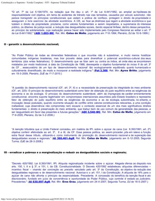 Constituição e o Supremo - Versão Completa :: STF - Supremo Tribunal Federal



           "O art. 7º da Lei 6.194/1974, na redação que lhe deu o art. 1º da Lei 8.441/1992, ao ampliar as hipóteses de
           responsabilidade civil objetiva, em tema de acidentes de trânsito nas vias terrestres, causados por veículo automotor, não
           parece transgredir os princípios constitucionais que vedam a prática de confisco, protegem o direito de propriedade e
           asseguram o livre exercício da atividade econômica. A CR, ao fixar as diretrizes que regem a atividade econômica e que
           tutelam o direito de propriedade, proclama, como valores fundamentais a serem respeitados, a supremacia do interesse
           público, os ditames da justiça social, a redução das desigualdades sociais, dando especial ênfase, dentro dessa perspectiva,
           ao princípio da solidariedade, cuja realização parece haver sido implementada pelo Congresso Nacional ao editar o art. 1º
           da Lei 8.441/1992." (ADI 1.003-MC, Rel. Min. Celso de Mello, julgamento em 1º-8-1994, Plenário, DJ de 10-9-1999.)



   II - garantir o desenvolvimento nacional;



           "Ao Poder Público de todas as dimensões federativas o que incumbe não é subestimar, e muito menos hostilizar
           comunidades indígenas brasileiras, mas tirar proveito delas para diversificar o potencial econômico-cultural dos seus
           territórios (dos entes federativos). O desenvolvimento que se fizer sem ou contra os índios, ali onde eles se encontrarem
           instalados por modo tradicional, à data da Constituição de 1988, desrespeita o objetivo fundamental do inciso II do art. 3º
           da CF , assecuratório de um tipo de ‘desenvolvimento nacional’ tão ecologicamente equilibrado quanto humanizado e
           culturalmente diversificado, de modo a incorporar a realidade indígena." (Pet 3.388, Rel. Min. Ayres Britto, julgamento
           em 19-3-2009, Plenário, DJE de 1º-7-2010.)




           “A questão do desenvolvimento nacional (CF, art. 3º, II) e a necessidade de preservação da integridade do meio ambiente
           (CF, art. 225): O princípio do desenvolvimento sustentável como fator de obtenção do justo equilíbrio entre as exigências da
           economia e as da ecologia. O princípio do desenvolvimento sustentável, além de impregnado de caráter eminentemente
           constitucional, encontra suporte legitimador em compromissos internacionais assumidos pelo Estado brasileiro e representa
           fator de obtenção do justo equilíbrio entre as exigências da economia e as da ecologia, subordinada, no entanto, a
           invocação desse postulado, quando ocorrente situação de conflito entre valores constitucionais relevantes, a uma condição
           inafastável, cuja observância não comprometa nem esvazie o conteúdo essencial de um dos mais significativos direitos
           fundamentais: o direito à preservação do meio ambiente, que traduz bem de uso comum da generalidade das pessoas, a
           ser resguardado em favor das presentes e futuras gerações.” (ADI 3.540-MC, Rel. Min. Celso de Mello, julgamento em
           1º-9-2005, Plenário, DJ de 3-2-2006.)




           “A isenção tributária que a União Federal concedeu, em matéria de IPI, sobre o açúcar de cana (Lei 8.393/1991, art. 2º)
           objetiva conferir efetividade ao art. 3º, II e III, da CF. Essa pessoa política, ao assim proceder, pôs em relevo a função
           extra fiscal desse tributo, utilizando-o como instrumento de promoção do desenvolvimento nacional e de superação das
           desigualdades sociais e regionais.” (AI 360.461-AgR, Rel. Min. Celso de Mello, julgamento em 6-12-2005, Segunda
           Turma, DJE de 28-3-2008.)



   III - erradicar a pobreza e a marginalização e reduzir as desigualdades sociais e regionais;



           "Decreto 420/1992. Lei 8.393/1991. IPI. Alíquota regionalizada incidente sobre o açúcar. Alegada ofensa ao disposto nos
           arts. 150, I, II e § 3º, e 151, I, da CB. Constitucionalidade. O Decreto 420/1992 estabeleceu alíquotas diferenciadas –
           incentivo fiscal – visando dar concreção ao preceito veiculado pelo art. 3º da Constituição, ao objetivo da redução das
           desigualdades regionais e de desenvolvimento nacional. Autoriza-o o art. 151, I da Constituição. A alíquota de 18% para o
           açúcar de cana não afronta o princípio da essencialidade. Precedente. A concessão do benefício da isenção fiscal é ato
           discricionário, fundado em juízo de conveniência e oportunidade do Poder Público, cujo controle é vedado ao Judiciário.
           Precedentes." (AI 630.997-AgR, Rel. Min. Eros Grau, julgamento em 24-4-2007, Segunda Turma, DJ de 18-5-2007.)




http://www.stf.jus.br/portal/constituicao/constituicao.asp[29/05/2012 15:38:25]
 