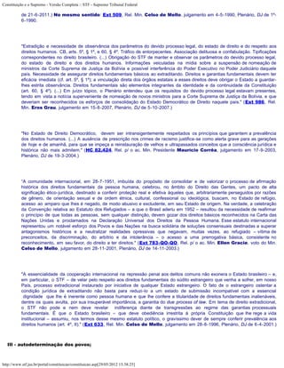 Constituição e o Supremo - Versão Completa :: STF - Supremo Tribunal Federal

           de 21-6-2011.) No mesmo sentido: Ext 509, Rel. Min. Celso de Mello, julgamento em 4-5-1990, Plenário, DJ de 1º-
           6-1990.




           "Extradição e necessidade de observância dos parâmetros do devido processo legal, do estado de direito e do respeito aos
           direitos humanos. CB, arts. 5º, § 1º, e 60, § 4º. Tráfico de entorpecentes. Associação delituosa e confabulação. Tipificações
           correspondentes no direito brasileiro. (...) Obrigação do STF de manter e observar os parâmetros do devido processo legal,
           do estado de direito e dos direitos humanos. Informações veiculadas na mídia sobre a suspensão de nomeação de
           ministros da Corte Suprema de Justiça da Bolívia e possível interferência do Poder Executivo no Poder Judiciário daquele
           país. Necessidade de assegurar direitos fundamentais básicos ao extraditando. Direitos e garantias fundamentais devem ter
           eficácia imediata (cf. art. 5º, § 1º); a vinculação direta dos órgãos estatais a esses direitos deve obrigar o Estado a guardar-
           lhes estrita observância. Direitos fundamentais são elementos integrantes da identidade e da continuidade da Constituição
           (art. 60, § 4º). (...) Em juízo tópico, o Plenário entendeu que os requisitos do devido processo legal estavam presentes,
           tendo em vista a notícia superveniente de nomeação de novos ministros para a Corte Suprema de Justiça da Bolívia, e que
           deveriam ser reconhecidos os esforços de consolidação do Estado Democrático de Direito naquele país." (Ext 986, Rel.
           Min. Eros Grau, julgamento em 15-8-2007, Plenário, DJ de 5-10-2007.)




           "No Estado de Direito Democrático, devem ser intransigentemente respeitados os princípios que garantem a prevalência
           dos direitos humanos. (...) A ausência de prescrição nos crimes de racismo justifica-se como alerta grave para as gerações
           de hoje e de amanhã, para que se impeça a reinstauração de velhos e ultrapassados conceitos que a consciência jurídica e
           histórica não mais admitem." (HC 82.424, Rel. p/ o ac. Min. Presidente Maurício Corrêa, julgamento em 17-9-2003,
           Plenário, DJ de 19-3-2004.)




           “A comunidade internacional, em 28-7-1951, imbuída do propósito de consolidar e de valorizar o processo de afirmação
           histórica dos direitos fundamentais da pessoa humana, celebrou, no âmbito do Direito das Gentes, um pacto de alta
           significação ético-jurídica, destinado a conferir proteção real e efetiva àqueles que, arbitrariamente perseguidos por razões
           de gênero, de orientação sexual e de ordem étnica, cultural, confessional ou ideológica, buscam, no Estado de refúgio,
           acesso ao amparo que lhes é negado, de modo abusivo e excludente, em seu Estado de origem. Na verdade, a celebração
           da Convenção relativa ao Estatuto dos Refugiados – a que o Brasil aderiu em 1952 – resultou da necessidade de reafirmar
           o princípio de que todas as pessoas, sem qualquer distinção, devem gozar dos direitos básicos reconhecidos na Carta das
           Nações Unidas e proclamados na Declaração Universal dos Direitos da Pessoa Humana. Esse estatuto internacional
           representou um notável esforço dos Povos e das Nações na busca solidária de soluções consensuais destinadas a superar
           antagonismos históricos e a neutralizar realidades opressivas que negavam, muitas vezes, ao refugiado – vítima de
           preconceitos, da discriminação, do arbítrio e da intolerância – o acesso a uma prerrogativa básica, consistente no
           reconhecimento, em seu favor, do direito a ter direitos." (Ext 783-QO-QO, Rel. p/ o ac. Min. Ellen Gracie, voto do Min.
           Celso de Mello, julgamento em 28-11-2001, Plenário, DJ de 14-11-2003.)




           "A essencialidade da cooperação internacional na repressão penal aos delitos comuns não exonera o Estado brasileiro – e,
           em particular, o STF – de velar pelo respeito aos direitos fundamentais do súdito estrangeiro que venha a sofrer, em nosso
           País, processo extradicional instaurado por iniciativa de qualquer Estado estrangeiro. O fato de o estrangeiro ostentar a
           condição jurídica de extraditando não basta para reduzi-lo a um estado de submissão incompatível com a essencial
            dignidade que lhe é inerente como pessoa humana e que lhe confere a titularidade de direitos fundamentais inalienáveis,
           dentre os quais avulta, por sua insuperável importância, a garantia do due process of law. Em tema de direito extradicional,
           o STF não pode e nem deve revelar indiferença diante de transgressões ao regime das garantias processuais
           fundamentais. É que o Estado brasileiro – que deve obediência irrestrita à própria Constituição que lhe rege a vida
           institucional – assumiu, nos termos desse mesmo estatuto político, o gravíssimo dever de sempre conferir prevalência aos
           direitos humanos (art. 4º, II)." (Ext 633, Rel. Min. Celso de Mello, julgamento em 28-8-1996, Plenário, DJ de 6-4-2001.)



   III - autodeterminação dos povos;



http://www.stf.jus.br/portal/constituicao/constituicao.asp[29/05/2012 15:38:25]
 