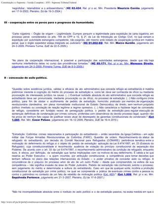 Constituição e o Supremo - Versão Completa :: STF - Supremo Tribunal Federal

           ‘negrofobia’, ‘islamafobia’ e o antissemitismo.” (HC 82.424, Rel. p/ o ac. Min. Presidente Maurício Corrêa, julgamento
           em 17-9-2003, Plenário, DJ de 19-3-2004.)



   IX - cooperação entre os povos para o progresso da humanidade;



           “Carta rogatória – Órgão de origem – Legitimidade. Cumpre perquirir a legitimidade para expedição de carta rogatória, em
           processo penal, considerados os arts. 784 do CPP e 12, § 2º, da Lei de Introdução ao Código Civil, no que versam a
           expedição por autoridade estrangeira competente, não exigindo, até mesmo ante tratado de cooperação jurídica em matéria
           penal, que o órgão expedidor esteja integrado ao Judiciário.” (HC 91.002-ED, Rel. Min. Marco Aurélio, julgamento em
           24-3-2009, Primeira Turma, DJE de 22-5-2009.)




           “No plano da cooperação internacional, é possível a participação das autoridades estrangeiras, desde que não haja
           nenhuma interferência delas no curso das providências tomadas.” (HC 89.171, Rel. p/ o ac. Min. Menezes Direito,
           julgamento em 24-3-2009, Primeira Turma, DJE de 8-5-2009.)



   X - concessão de asilo político.



           "Questão sobre existência jurídica, validez e eficácia de ato administrativo que conceda refúgio ao extraditando é matéria
           preliminar inerente à cognição do mérito do processo de extradição e, como tal, deve ser conhecida de ofício ou mediante
           provocação de interessado jurídico na causa. (...) Eventual nulidade absoluta do ato administrativo que concede refúgio ao
           extraditando deve ser pronunciada, mediante provocação ou de ofício, no processo de extradição. (...) Não configura crime
           político, para fim de obstar o acolhimento de pedido de extradição, homicídio praticado por membro de organização
           revolucionária clandestina, em plena normalidade institucional de Estado Democrático de direito, sem nenhum propósito
           político imediato ou conotação de reação legítima a regime opressivo. (...) Não caracteriza a hipótese legal de concessão
           de refúgio, consistente em fundado receio de perseguição política, o pedido de extradição para regular execução de
           sentenças definitivas de condenação por crimes comuns, proferidas com observância do devido processo legal, quando não
           há prova de nenhum fato capaz de justificar receio atual de desrespeito às garantias constitucionais do condenado." (Ext
           1.085, Rel. Min. Cezar Peluso, julgamento em 16-12-2009, Plenário, DJE de 16-4-2010.)




           "Extradição: Colômbia: crimes relacionados à participação do extraditando – então sacerdote da Igreja Católica – em ação
           militar das Forças Armadas Revolucionárias da Colômbia (FARC). Questão de ordem. Reconhecimento do status de
           refugiado do extraditando, por decisão do Comitê Nacional para Refugiados (CONARE): pertinência temática entre a
           motivação do deferimento do refúgio e o objeto do pedido de extradição: aplicação da Lei 9.474/1997, art. 33 (Estatuto do
           Refugiado), cuja constitucionalidade é reconhecida: ausência de violação do princípio constitucional da separação dos
           Poderes. De acordo com o art. 33 da Lei 9.474/1997, o reconhecimento administrativo da condição de refugiado, enquanto
           dure, é elisiva, por definição, da extradição que tenha implicações com os motivos do seu deferimento. É válida a lei que
           reserva ao Poder Executivo – a quem incumbe, por atribuição constitucional, a competência para tomar decisões que
           tenham reflexos no plano das relações internacionais do Estado – o poder privativo de conceder asilo ou refúgio. A
           circunstância de o prejuízo do processo advir de ato de um outro Poder – desde que compreendido na esfera de sua
           competência – não significa invasão da área do Poder Judiciário. Pedido de extradição não conhecido, extinto o processo,
           sem julgamento do mérito e determinada a soltura do extraditando. Caso em que de qualquer sorte, incidiria a proibição
           constitucional da extradição por crime político, na qual se compreende a prática de eventuais crimes contra a pessoa ou
           contra o patrimônio no contexto de um fato de rebelião de motivação política (Ext. 493)." (Ext 1.008, Rel. p/ o ac. Min.
           Sepúlveda Pertence, julgamento em 21-3-2007, Plenário, DJ de 17-8-2007.)




           “Não há incompatibilidade absoluta entre o instituto do asilo político e o da extradição passiva, na exata medida em que o



http://www.stf.jus.br/portal/constituicao/constituicao.asp[29/05/2012 15:38:25]
 
