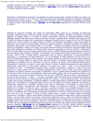 Constituição e o Supremo - Versão Completa :: STF - Supremo Tribunal Federal

           correlação específica’. Daí chegar-se, sem dificuldade, à conclusão de que a norma estadual não vulnera o princípio
           federativo, consagrado nos arts. 1º, caput, 18 e 25 da CF." (ADI 3.225, voto do Rel. Min. Cezar Peluso, julgamento em
           17-9-2007, Plenário, DJ de 26-10-2007.)




           "Extradição e necessidade de observância dos parâmetros do devido processo legal, do estado de direito e do respeito aos
           direitos humanos. CB, arts. 5º, § 1º, e 60, § 4º. Tráfico de entorpecentes. Associação delituosa e confabulação. Tipificações
           correspondentes no direito brasileiro. (...) Obrigação do STF de manter e observar os parâmetros do devido processo legal,
           do estado de direito e dos direitos humanos." (Ext 986, Rel. Min. Eros Grau, julgamento em 15-8-2007, Plenário, DJ de
           5-10-2007.)




           "Mandado de segurança impetrado pelo Partido dos Democratas (DEM) contra ato do presidente da Câmara dos
           Deputados. Natureza jurídica e efeitos da decisão do TSE na Consulta 1.398/2007. Natureza e titularidade do mandato
           legislativo. Os partidos políticos e os eleitos no sistema representativo proporcional. Fidelidade partidária. Efeitos da
           desfiliação partidária pelo eleito: perda do direito de continuar a exercer o mandato eletivo. Distinção entre sanção por ilícito
           e sacrifício do direito por prática lícita e juridicamente consequente. Impertinência da invocação do art. 55 da CR. Direito do
           impetrante de manter o número de cadeiras obtidas na Câmara dos Deputados nas eleições. Direito à ampla defesa do
           parlamentar que se desfilie do partido político. Princípio da segurança jurídica e modulação dos efeitos da mudança de
           orientação jurisprudencial: marco temporal fixado em 27-3-2007. (...) Mandado de segurança contra ato do presidente da
           Câmara dos Deputados. Vacância dos cargos de deputado federal dos litisconsortes passivos, Deputados federais eleitos
           pelo partido impetrante e transferidos, por vontade própria, para outra agremiação no curso do mandato. (...) Resposta do
           TSE a consulta eleitoral não tem natureza jurisdicional nem efeito vinculante. Mandado de segurança impetrado contra ato
           concreto praticado pelo presidente da Câmara dos Deputados, sem relação de dependência necessária com a resposta à
           Consulta 1.398 do TSE. O Código Eleitoral, recepcionado como lei material complementar na parte que disciplina a
           organização e a competência da Justiça Eleitoral (art. 121 da Constituição de 1988), estabelece, no inciso XII do art. 23,
           entre as competências privativas do TSE ‘responder, sobre matéria eleitoral, às consultas que lhe forem feitas em tese por
           autoridade com jurisdição federal ou órgão nacional de partido político’. A expressão ‘matéria eleitoral’ garante ao TSE a
           titularidade da competência para se manifestar em todas as consultas que tenham como fundamento matéria eleitoral,
           independente do instrumento normativo no qual esteja incluído. No Brasil, a eleição de deputados faz-se pelo sistema da
           representação proporcional, por lista aberta, uninominal. No sistema que acolhe – como se dá no Brasil desde a
           Constituição de 1934 – a representação proporcional para a eleição de deputados e vereadores, o eleitor exerce a sua
           liberdade de escolha apenas entre os candidatos registrados pelo partido político, sendo eles, portanto, seguidores
           necessários do programa partidário de sua opção. O destinatário do voto é o partido político viabilizador da candidatura por
           ele oferecida. O eleito vincula-se, necessariamente, a determinado partido político e tem em seu programa e ideário o norte
           de sua atuação, a ele se subordinando por força de lei (art. 24 da Lei 9.096/1995). Não pode, então, o eleito afastar-se do
           que suposto pelo mandante – o eleitor –, com base na legislação vigente que determina ser exclusivamente partidária a
           escolha por ele feita. Injurídico é o descompromisso do eleito com o partido – o que se estende ao eleitor – pela ruptura da
           equação político-jurídica estabelecida. A fidelidade partidária é corolário lógico-jurídico necessário do sistema constitucional
           vigente, sem necessidade de sua expressão literal. Sem ela não há atenção aos princípios obrigatórios que informam o
           ordenamento constitucional. A desfiliação partidária como causa do afastamento do parlamentar do cargo no qual se
           investira não configura, expressamente, pela Constituição, hipótese de cassação de mandato. O desligamento do
           parlamentar do mandato, em razão da ruptura, imotivada e assumida no exercício de sua liberdade pessoal, do vínculo
           partidário que assumira, no sistema de representação política proporcional, provoca o desprovimento automático do cargo.
           A licitude da desfiliação não é juridicamente inconsequente, importando em sacrifício do direito pelo eleito, não sanção por
           ilícito, que não se dá na espécie. É direito do partido político manter o número de cadeiras obtidas nas eleições
           proporcionais. É garantido o direito à ampla defesa do parlamentar que se desfilie de partido político. Razões de segurança
           jurídica, e que se impõem também na evolução jurisprudencial, determinam seja o cuidado novo sobre tema antigo pela
           jurisdição concebido como forma de certeza e não causa de sobressaltos para os cidadãos. Não tendo havido mudanças na
           legislação sobre o tema, tem-se reconhecido o direito de o impetrante titularizar os mandatos por ele obtidos nas eleições
           de 2006, mas com modulação dos efeitos dessa decisão para que se produzam eles a partir da data da resposta do TSE à
           Consulta 1.398/2007." (MS 26.604, Rel. Min. Cármen Lúcia, julgamento em 4-10-2007, Plenário, DJE de 3-10-2008.)
           No mesmo sentido: MS 26.602, Rel. Min. Eros Grau, julgamento em 4-10-2007, Plenário, DJE de 17-10-2008; MS
           26.603, Rel. Min. Celso de Mello, julgamento em 4-10-2007, Plenário, DJE de 19-12-2008.




http://www.stf.jus.br/portal/constituicao/constituicao.asp[29/05/2012 15:38:25]
 