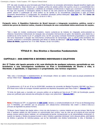 Constituição e o Supremo - Versão Completa :: STF - Supremo Tribunal Federal

           STF não está vinculado ao juízo formulado pelo Poder Executivo na concessão administrativa daquele benefício regido pelo
           Direito das Gentes. Disso decorre que a condição jurídica de asilado político não suprime, só por si, a possibilidade de o
           Estado brasileiro conceder, presentes e satisfeitas as condições constitucionais e legais que a autorizam, a extradição que
           lhe haja sido requerida. O estrangeiro asilado no Brasil só não será passível de extradição quando o fato ensejador do
           pedido assumir a qualificação de crime político ou de opinião ou as circunstâncias subjacentes à ação do Estado
           requerente demonstrarem a configuração de inaceitável extradição política disfarçada.” (Ext 524, Rel. Min. Celso de
           Mello, julgamento em 31-10-1989, Plenário, DJ de 8-3-1991.)



   Parágrafo único. A República Federativa do Brasil buscará a integração econômica, política, social e
   cultural dos povos da América Latina, visando à formação de uma comunidade latino-americana de nações.



           "Sob a égide do modelo constitucional brasileiro, mesmo cuidando-se de tratados de integração, ainda subsistem os
           clássicos mecanismos institucionais de recepção das convenções internacionais em geral, não bastando, para afastá-los, a
           existência da norma inscrita no art. 4º, parágrafo único, da CR, que possui conteúdo meramente programático e cujo sentido
           não torna dispensável a atuação dos instrumentos constitucionais de transposição, para a ordem jurídica doméstica, dos
           acordos, protocolos e convenções celebrados pelo Brasil no âmbito do Mercosul." (CR 8.279-AgR, Rel. Min. Presidente
           Celso de Mello, julgamento em 17-6-1998, Plenário, DJ de 10-8-2000.)




                                  TÍTULO II - Dos Direitos e Garantias Fundamentais


     CAPÍTULO I - DOS DIREITOS E DEVERES INDIVIDUAIS E COLETIVOS

   Art. 5º Todos são iguais perante a lei, sem distinção de qualquer natureza, garantindo-se aos
   brasileiros e aos estrangeiros residentes no País a inviolabilidade do direito à vida, à
   liberdade, à igualdade, à segurança e à propriedade, nos termos seguintes:



           “Não viola a Constituição o estabelecimento de remuneração inferior ao salário mínimo para as praças prestadoras de
           serviço militar inicial.” (Súmula Vinculante 6.)




           "É constitucional o § 2º do art. 6º da Lei 8.024/1990, resultante da conversão da Medida Provisória 168/1990, que fixou o
           BTN fiscal como índice de correção monetária aplicável aos depósitos bloqueados pelo Plano Collor I." (Súmula 725.)

           "O limite de idade para a inscrição em concurso público só se legitima em face do art. 7º, XXX, da Constituição, quando
           possa ser justificado pela natureza das atribuições do cargo a ser preenchido." (Súmula 683.)




           Nota: O Plenário do STF, no julgamento da ADI 3.510, declarou a constitucionalidade do art. 5º da Lei de Biossegurança
           (Lei 11.105/2005), por entender que as pesquisas com células-tronco embrionárias não violam o direito à vida ou o
           princípio da dignidade da pessoa humana.

           "O Magno Texto Federal não dispõe sobre o início da vida humana ou o preciso instante em que ela começa. Não faz de
           todo e qualquer estádio da vida humana um autonomizado bem jurídico, mas da vida que já é própria de uma concreta
           pessoa, porque nativiva (teoria ‘natalista’, em contraposição às teorias ‘concepcionista’ ou da ‘personalidade condicional’). E,
           quando se reporta a ‘direitos da pessoa humana’ e até a ‘direitos e garantias individuais’ como cláusula pétrea, está falando
           de direitos e garantias do indivíduo-pessoa, que se faz destinatário dos direitos fundamentais ‘à vida, à liberdade, à


http://www.stf.jus.br/portal/constituicao/constituicao.asp[29/05/2012 15:38:25]
 