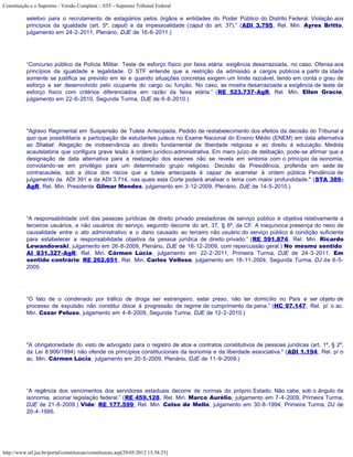 Constituição e o Supremo - Versão Completa :: STF - Supremo Tribunal Federal

           seletivo para o recrutamento de estagiários pelos órgãos e entidades do Poder Público do Distrito Federal. Violação aos
           princípios da igualdade (art. 5º, caput) e da impessoalidade (caput do art. 37).” (ADI 3.795, Rel. Min. Ayres Britto,
           julgamento em 24-2-2011, Plenário, DJE de 16-6-2011.)




           “Concurso público da Polícia Militar. Teste de esforço físico por faixa etária: exigência desarrazoada, no caso. Ofensa aos
           princípios da igualdade e legalidade. O STF entende que a restrição da admissão a cargos públicos a partir da idade
           somente se justifica se previsto em lei e quando situações concretas exigem um limite razoável, tendo em conta o grau de
           esforço a ser desenvolvido pelo ocupante do cargo ou função. No caso, se mostra desarrazoada a exigência de teste de
           esforço físico com critérios diferenciados em razão da faixa etária.” (RE 523.737-AgR, Rel. Min. Ellen Gracie,
           julgamento em 22-6-2010, Segunda Turma, DJE de 6-8-2010.)




           "Agravo Regimental em Suspensão de Tutela Antecipada. Pedido de restabelecimento dos efeitos da decisão do Tribunal a
           quo que possibilitaria a participação de estudantes judeus no Exame Nacional do Ensino Médio (ENEM) em data alternativa
           ao Shabat. Alegação de inobservância ao direito fundamental de liberdade religiosa e ao direito à educação. Medida
           acautelatória que configura grave lesão à ordem jurídico-administrativa. Em mero juízo de delibação, pode-se afirmar que a
           designação de data alternativa para a realização dos exames não se revela em sintonia com o princípio da isonomia,
           convolando-se em privilégio para um determinado grupo religioso. Decisão da Presidência, proferida em sede de
           contracautela, sob a ótica dos riscos que a tutela antecipada é capaz de acarretar à ordem pública. Pendência de
           julgamento da ADI 391 e da ADI 3.714, nas quais esta Corte poderá analisar o tema com maior profundidade." (STA 389-
           AgR, Rel. Min. Presidente Gilmar Mendes, julgamento em 3-12-2009, Plenário, DJE de 14-5-2010.)




           “A responsabilidade civil das pessoas jurídicas de direito privado prestadoras de serviço público é objetiva relativamente a
           terceiros usuários, e não usuários do serviço, segundo decorre do art. 37, § 6º, da CF. A inequívoca presença do nexo de
           causalidade entre o ato administrativo e o dano causado ao terceiro não usuário do serviço público é condição suficiente
           para estabelecer a responsabilidade objetiva da pessoa jurídica de direito privado.” (RE 591.874, Rel. Min. Ricardo
           Lewandowski, julgamento em 26-8-2009, Plenário, DJE de 18-12-2009, com repercussão geral.) No mesmo sentido:
           AI 831.327-AgR, Rel. Min. Cármen Lúcia, julgamento em 22-2-2011, Primeira Turma, DJE de 24-3-2011. Em
           sentido contrário: RE 262.651, Rel. Min. Carlos Velloso, julgamento em 16-11-2004, Segunda Turma, DJ de 6-5-
           2005.




           “O fato de o condenado por tráfico de droga ser estrangeiro, estar preso, não ter domicílio no País e ser objeto de
           processo de expulsão não constitui óbice à progressão de regime de cumprimento da pena.” (HC 97.147, Rel. p/ o ac.
           Min. Cezar Peluso, julgamento em 4-8-2009, Segunda Turma, DJE de 12-2-2010.)




           "A obrigatoriedade do visto de advogado para o registro de atos e contratos constitutivos de pessoas jurídicas (art. 1º, § 2º,
           da Lei 8.906/1994) não ofende os princípios constitucionais da isonomia e da liberdade associativa." (ADI 1.194, Rel. p/ o
           ac. Min. Cármen Lúcia, julgamento em 20-5-2009, Plenário, DJE de 11-9-2009.)




           “A regência dos vencimentos dos servidores estaduais decorre de normas do próprio Estado. Não cabe, sob o ângulo da
           isonomia, acionar legislação federal.” (RE 459.128, Rel. Min. Marco Aurélio, julgamento em 7-4-2009, Primeira Turma,
           DJE de 21-8-2009.) Vide: RE 177.599, Rel. Min. Celso de Mello, julgamento em 30-8-1994, Primeira Turma, DJ de
           20-4-1995.




http://www.stf.jus.br/portal/constituicao/constituicao.asp[29/05/2012 15:38:25]
 