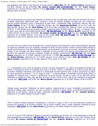 Constituição e o Supremo - Versão Completa :: STF - Supremo Tribunal Federal

           que estabelece como título o mero exercício de função pública." (ADI 3.443, Rel. Min. Carlos Velloso, julgamento em
           8-9-2005, Plenário, DJ de 23-9-2005.) No mesmo sentido: ADI 4.178-MC-REF, Rel. Min. Cezar Peluso,
           julgamento em 4-2-2010, Plenário, DJE de 7-5-2010; ADI 3.522, Rel. Min. Marco Aurélio, julgamento em 24-11-2005,
           Plenário, DJ de 12-5-2006.




           "Os pronunciamentos do Supremo são reiterados no sentido de não se poder erigir como critério de admissão não haver o
           candidato ultrapassado determinada idade, correndo à conta de exceção situações concretas em que o cargo a ser
           exercido engloba atividade a exigir a observância de certo limite – precedentes: RMS 21.033-8/DF, Plenário, Rel. Min.
           Carlos Velloso, DJ de 11-10-1991; 21.046-0/RJ, Plenário, Rel. Min. Sepúlveda Pertence, DJ de 14-11-1991; RE
           209.714-4/RS, Plenário, Rel. Min. Ilmar Galvão, DJ de 20-3-1998; e 217.226-1/RS, Segunda Turma, por mim relatado,
           DJ de 27-11-1998. Mostra-se pouco razoável a fixação, contida em edital, de idade máxima – 28 anos –, a alcançar ambos
           os sexos, para ingresso como soldado policial militar." (RE 345.598-AgR, Rel. Min. Marco Aurélio, julgamento em 29-
           6-2005, Primeira Turma, DJ de 19-8-2005.) No mesmo sentido: AI 488.727-AgR, Rel. Min. Joaquim Barbosa,
           julgamento em 5-8-2008, Primeira Turma, DJE de 28-11-2008. Vide: RE 523.737-AgR, Rel. Min. Ellen Gracie,
           julgamento em 22-6-2010, Segunda Turma, DJE de 6-8-2010.




           "Isonomia. Concurso público. Prova de aptidão física. Lesão temporária. Nova data para o teste. Inadmissibilidade. Mandado
           de segurança impetrado para que candidata acometida de lesão muscular durante o teste de corrida pudesse realizar as
           demais provas físicas em outra data. Pretensão deferida com fundamento no princípio da isonomia. Decisão que, na prática,
           conferiu a uma candidata que falhou durante a realização de sua prova física uma segunda oportunidade para cumpri-la.
           Benefício não estendido aos demais candidatos. Criação de situação anti-isonômica." (RE 351.142, Rel. Min. Ellen
           Gracie, julgamento em 31-5-2005, Segunda Turma, DJ de 1º-7-2005.) No mesmo sentido: AI 651.795-AgR, Rel.
           Min. Gilmar Mendes, julgamento em 17-11-2009, Segunda Turma, DJE de 5-3-2010. Vide: RE 179.500, Rel. Min.
           Marco Aurélio, julgamento em 26-10-1998, Segunda Turma, DJ de 15-10-1999.




           "(...) é consentânea com a Carta da República previsão normativa asseguradora, ao militar e ao dependente estudante, do
           acesso a instituição de ensino na localidade para onde é removido. Todavia, a transferência do local do serviço não pode
           se mostrar verdadeiro mecanismo para lograr-se a transposição da seara particular para a pública, sob pena de se colocar
           em plano secundário a isonomia – art. 5º, cabeça e inciso I –, a impessoalidade, a moralidade na administração pública, a
           igualdade de condições para o acesso e permanência na escola superior, prevista no inciso I do art. 206, bem como a
           viabilidade de chegar-se a níveis mais elevados do ensino, no que o inciso V do art. 208 vincula o fenômeno à capacidade
           de cada qual." (ADI 3.324, voto do Rel. Min. Marco Aurélio, julgamento em 16-12-2004, Plenário, DJ de 5-8-2005.)




           "Habeas corpus preventivo. Realização de aborto eugênico. Superveniência do parto. Impetração prejudicada. Em se
           tratando de habeas corpus preventivo, que vise a autorizar a paciente a realizar aborto, a ocorrência do parto durante o
           julgamento do writ implica a perda do objeto. Impetração prejudicada." (HC 84.025, Rel. Min. Joaquim Barbosa,
           julgamento em 4-3-2004, Plenário, DJ de 25-6-2004.)




           "IPVA e multas de trânsito estaduais. Parcelamento. (...) Os arts. 5º, caput, e 150, II, da Lei Fundamental, corolários dos
           princípios da igualdade e da isonomia tributária, não se acham violados, dado o caráter impessoal e abstrato da norma
           impugnada." (ADI 2.474, Rel. Min. Ellen Gracie, julgamento em 19-3-2003, Plenário, DJ de 25-4-2003.)




           "O art. 3º, II, da Lei 7.787/1989 não é ofensivo ao princípio da igualdade, por isso que o art. 4º da mencionada lei cuidou de
           tratar desigualmente aos desiguais." (RE 343.446, Rel. Min. Carlos Velloso, julgamento em 20-3-2003, Plenário, DJ de
           4-4-2003.) No mesmo sentido: AI 625.653-AgR, Rel. Min. Joaquim Barbosa, julgamento em 30-11-2010,


http://www.stf.jus.br/portal/constituicao/constituicao.asp[29/05/2012 15:38:25]
 