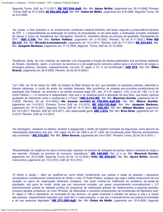 Constituição e o Supremo - Versão Completa :: STF - Supremo Tribunal Federal

           Segunda Turma, DJE de 1º-2-2011; RE 567.544-AgR, Rel. Min. Ayres Britto, julgamento em 28-10-2008, Primeira
            Turma, DJE de 27-2-2009; AI 592.269-AgR, Rel. Min. Celso de Mello, julgamento em 8-8-2006, Segunda Turma, DJ
           de 8-9-2006.




           “As custas, a taxa judiciária e os emolumentos constituem espécie tributária, são taxas, segundo a jurisprudência iterativa
           do STF. (...) Impossibilidade da destinação do produto da arrecadação, ou de parte deste, a instituições privadas, entidades
           de classe e Caixa de Assistência dos Advogados. Permiti-lo, importaria ofensa ao princípio da igualdade. Precedentes do
           STF.” (ADI 1.145, Rel. Min. Carlos Velloso, julgamento em 3-10-2002, Plenário, DJ de 8-11-2002.) Vide: MS
           28.141, Rel. Min. Ricardo Lewandowski, julgamento em 10-2-2011, Plenário, DJE de 1º-7-2011; RE 233.843, Rel.
           Min. Joaquim Barbosa, julgamento em 1º-12-2009, Segunda Turma, DJE de 18-12-2009.




           "Existência, ainda, de vício material, ao estender a lei impugnada a fruição de direitos estatutários aos servidores celetistas
           do Estado, ofendendo, assim, o princípio da isonomia e o da exigência do concurso público para o provimento de cargos e
           empregos públicos, previstos, respectivamente, nos arts. 5º, caput, e 37, II, da Constituição." (ADI 872, Rel. Min. Ellen
           Gracie, julgamento em 28-8-2002, Plenário, DJ de 20-9-2002.)




           "Lei 1.952, de 19 de março de 1999, do Estado de Mato Grosso do Sul, que transfere os depósitos judiciais, referentes a
           tributos estaduais, à conta do erário da unidade federada. Não ocorrência de violação aos princípios constitucionais da
           separação dos Poderes, da isonomia e do devido processo legal (CF, arts. 2º e 5º, caput e LIV), e ao art. 148, I e II, da
           Carta Federal. (...) A isonomia é resguardada, visto que a lei estadual prevê a aplicação da taxa Selic, que traduz rigorosa
           igualdade de tratamento entre o contribuinte e o Fisco." (ADI 2.214-MC, Rel. Min. Maurício Corrêa, julgamento em 6-
           2-2002, Plenário, DJ de 19-4-2002.) No mesmo sentido: AI 760.894-AgR-ED, Rel. Min. Marco Aurélio,
           julgamento em 3-4-2012, Primeira Turma, DJE de 2-5-2012; RE 429.132-AgR, Rel. Min. Joaquim Barbosa,
           julgamento em 18-10-2011, Segunda Turma, DJE de 14-11-2011; RE 582.461, Rel. Min. Gilmar Mendes, julgamento
           em 18-5-2011, Plenário, DJE de 18-8-2011, com repercussão geral; ADI 1.933, Rel. Min. Eros Grau, julgamento em 14-
           4-2010, Plenário, DJE de 3-9-2010.




           "Ao estrangeiro, residente no exterior, também é assegurado o direito de impetrar mandado de segurança, como decorre da
           interpretação sistemática dos arts. 153, caput, da EC de 1969 e do 5º, LXIX, da Constituição atual. Recurso extraordinário
           não conhecido." (RE 215.267, Rel. Min. Ellen Gracie, julgamento em 24-4-2001, Primeira Turma, DJ de 25-5-2001.)




           "Razoabilidade da exigência de altura mínima para ingresso na carreira de delegado de polícia, dada a natureza do cargo a
           ser exercido. Violação ao princípio da isonomia. Inexistência." (RE 140.889, Rel. p/ o ac. Min. Maurício Corrêa,
           julgamento em 30-5-2000, Segunda Turma, DJ de 15-12-2000.) Vide: RE 659.557, Rel. Min. Ayres Britto, decisão
           monocrática, julgamento em 13-3-2012, DJE de 18-4-2012.




           "O direito à saúde – além de qualificar-se como direito fundamental que assiste a todas as pessoas – representa
           consequência constitucional indissociável do direito à vida. O Poder Público, qualquer que seja a esfera institucional de sua
           atuação no plano da organização federativa brasileira, não pode mostrar-se indiferente ao problema da saúde da
           população, sob pena de incidir, ainda que por censurável omissão, em grave comportamento inconstitucional. (...) O
           reconhecimento judicial da validade jurídica de programas de distribuição gratuita de medicamentos a pessoas carentes,
           inclusive àquelas portadoras do vírus HIV/aids, dá efetividade a preceitos fundamentais da Constituição da República (arts.
           5º, caput, e 196) e representa, na concreção do seu alcance, um gesto reverente e solidário de apreço à vida e à saúde
           das pessoas, especialmente daquelas que nada têm e nada possuem, a não ser a consciência de sua própria humanidade
           e de sua essencial dignidade." (RE 271.286-AgR, Rel. Min. Celso de Mello, julgamento em 12-9-2000, Segunda


http://www.stf.jus.br/portal/constituicao/constituicao.asp[29/05/2012 15:38:25]
 