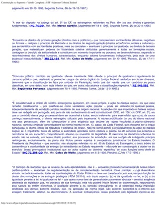 Constituição e o Supremo - Versão Completa :: STF - Supremo Tribunal Federal

           julgamento em 29-10-1996, Segunda Turma, DJ de 19-12-1997.)




           “A teor do disposto na cabeça do art. 5º da CF, os estrangeiros residentes no País têm jus aos direitos e garantias
           fundamentais.” (HC 74.051, Rel. Min. Marco Aurélio, julgamento em 18-6-1996, Segunda Turma, DJ de 20-9-1996.)




           “Enquanto os direitos de primeira geração (direitos civis e políticos) – que compreendem as liberdades clássicas, negativas
           ou formais – realçam o princípio da liberdade e os direitos de segunda geração (direitos econômicos, sociais e culturais) –
           que se identifica com as liberdades positivas, reais ou concretas – acentuam o princípio da igualdade, os direitos de terceira
           geração, que materializam poderes de titularidade coletiva atribuídos genericamente a todas as formações sociais,
           consagram o princípio da solidariedade e constituem um momento importante no processo de desenvolvimento, expansão e
           reconhecimento dos direitos humanos, caracterizados, enquanto valores fundamentais indisponíveis, pela nota de uma
           essencial inexauribilidade.” (MS 22.164, Rel. Min. Celso de Mello, julgamento em 30-10-1995, Plenário, DJ de 17-11-
           1995.)




           "Concurso público: princípio de igualdade: ofensa inexistente. Não ofende o princípio da igualdade o regulamento de
           concurso público que, destinado a preencher cargos de vários órgãos da Justiça Federal, sediados em locais diversos,
           determina que a classificação se faça por unidade da Federação, ainda que daí resulte que um candidato se possa
           classificar, em uma delas, com nota inferior ao que, em outra, não alcance a classificação respectiva." (RE 146.585, Rel.
           Min. Sepúlveda Pertence, julgamento em 18-4-1995, Primeira Turma, DJ de 15-9-1995.)




           "É inquestionável o direito de súditos estrangeiros ajuizarem, em causa própria, a ação de habeas corpus, eis que esse
           remédio constitucional – por qualificar-se como verdadeira ação popular – pode ser utilizado por qualquer pessoa,
           independentemente da condição jurídica resultante de sua origem nacional. A petição com que impetrado o habeas corpus
           deve ser redigida em português, sob pena de não conhecimento do writ constitucional (CPC, art. 156, c/c CPP, art. 3º), eis
           que o conteúdo dessa peça processual deve ser acessível a todos, sendo irrelevante, para esse efeito, que o juiz da causa
           conheça, eventualmente, o idioma estrangeiro utilizado pelo impetrante. A imprescindibilidade do uso do idioma nacional
           nos atos processuais, além de corresponder a uma exigência que decorre de razões vinculadas à própria soberania
           nacional, constitui projeção concretizadora da norma inscrita no art. 13, caput, da Carta Federal, que proclama ser a língua
           portuguesa ‘o idioma oficial da República Federativa do Brasil’. Não há como admitir o processamento da ação de habeas
           corpus se o impetrante deixa de atribuir à autoridade apontada como coatora a prática de ato concreto que evidencie a
           ocorrência de um específico comportamento abusivo ou revestido de ilegalidade. O exercício da clemência soberana do
           estado não se estende, em nosso direito positivo, aos processos de extradição, eis que o objeto da indulgentia principis
           restringe-se, exclusivamente, ao plano dos ilícitos penais sujeitos à competência jurisdicional do Estado brasileiro. O
           Presidente da República – que constitui, nas situações referidas no art. 89 do Estatuto do Estrangeiro, o único árbitro da
           conveniência e oportunidade da entrega do extraditando ao Estado requerente – não pode ser constrangido a abster-se do
           exercício dessa prerrogativa institucional que se acha sujeita ao domínio específico de suas funções como chefe de
           Estado." (HC 72.391-QO, Rel. Min. Celso de Mello, julgamento em 8-3-1995, Plenário, DJ de 17-3-1995.)




           “O princípio da isonomia, que se reveste de auto-aplicabilidade, não é – enquanto postulado fundamental de nossa ordem
           político-jurídica – suscetível de regulamentação ou de complementação normativa. Esse princípio – cuja observância
           vincula, incondicionalmente, todas as manifestações do Poder Público – deve ser considerado, em sua precípua função de
           obstar discriminações e de extinguir privilégios (RDA 55/114), sob duplo aspecto: (a) o da igualdade na lei; e (b) o da
           igualdade perante a lei. A igualdade na lei – que opera numa fase de generalidade puramente abstrata – constitui exigência
           destinada ao legislador que, no processo de sua formação, nela não poderá incluir fatores de discriminação, responsáveis
           pela ruptura da ordem isonômica. A igualdade perante a lei, contudo, pressupondo lei já elaborada, traduz imposição
           destinada aos demais poderes estatais, que, na aplicação da norma legal, não poderão subordiná-la a critérios que
           ensejem tratamento seletivo ou discriminatório. A eventual inobservância desse postulado pelo legislador imporá ao ato



http://www.stf.jus.br/portal/constituicao/constituicao.asp[29/05/2012 15:38:25]
 