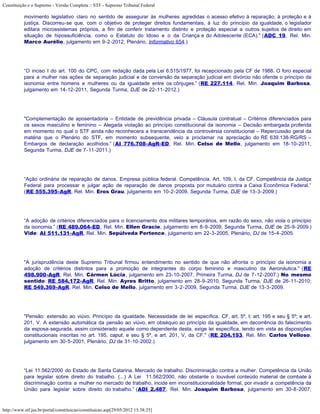 Constituição e o Supremo - Versão Completa :: STF - Supremo Tribunal Federal

           movimento legislativo claro no sentido de assegurar às mulheres agredidas o acesso efetivo à reparação, à proteção e à
           justiça. Discorreu-se que, com o objetivo de proteger direitos fundamentais, à luz do princípio da igualdade, o legislador
           editara microssistemas próprios, a fim de conferir tratamento distinto e proteção especial a outros sujeitos de direito em
           situação de hipossuficiência, como o Estatuto do Idoso e o da Criança e do Adolescente (ECA)." (ADC 19, Rel. Min.
           Marco Aurélio, julgamento em 9-2-2012, Plenário, Informativo 654.)




           “O inciso I do art. 100 do CPC, com redação dada pela Lei 6.515/1977, foi recepcionado pela CF de 1988. O foro especial
           para a mulher nas ações de separação judicial e de conversão da separação judicial em divórcio não ofende o princípio da
           isonomia entre homens e mulheres ou da igualdade entre os cônjuges.” (RE 227.114, Rel. Min. Joaquim Barbosa,
           julgamento em 14-12-2011, Segunda Turma, DJE de 22-11-2012.)




           "Complementação de aposentadoria – Entidade de previdência privada – Cláusula contratual – Critérios diferenciados para
           os sexos masculino e feminino – Alegada violação ao princípio constitucional da isonomia – Decisão embargada proferida
           em momento no qual o STF ainda não reconhecera a transcendência da controvérsia constitucional – Repercussão geral da
           matéria que o Plenário do STF, em momento subsequente, veio a proclamar na apreciação do RE 639.138-RG/RS –
           Embargos de declaração acolhidos.” (AI 776.708-AgR-ED, Rel. Min. Celso de Mello, julgamento em 18-10-2011,
           Segunda Turma, DJE de 7-11-2011.)




           “Ação ordinária de reparação de danos. Empresa pública federal. Competência. Art. 109, I, da CF. Competência da Justiça
           Federal para processar e julgar ação de reparação de danos proposta por mutuário contra a Caixa Econômica Federal.”
           (RE 555.395-AgR, Rel. Min. Eros Grau, julgamento em 10-2-2009, Segunda Turma, DJE de 13-3-2009.)




           “A adoção de critérios diferenciados para o licenciamento dos militares temporários, em razão do sexo, não viola o princípio
           da isonomia.” (RE 489.064-ED, Rel. Min. Ellen Gracie, julgamento em 8-9-2009, Segunda Turma, DJE de 25-9-2009.)
           Vide: AI 511.131-AgR, Rel. Min. Sepúlveda Pertence, julgamento em 22-3-2005, Plenário, DJ de 15-4-2005.




           "A jurisprudência deste Supremo Tribunal firmou entendimento no sentido de que não afronta o princípio da isonomia a
           adoção de critérios distintos para a promoção de integrantes do corpo feminino e masculino da Aeronáutica." (RE
           498.900-AgR, Rel. Min. Cármen Lúcia, julgamento em 23-10-2007, Primeira Turma, DJ de 7-12-2007.) No mesmo
           sentido: RE 584.172-AgR, Rel. Min. Ayres Britto, julgamento em 28-9-2010, Segunda Turma, DJE de 26-11-2010;
           RE 549.369-AgR, Rel. Min. Celso de Mello, julgamento em 3-2-2009, Segunda Turma, DJE de 13-3-2009.




           "Pensão: extensão ao viúvo. Princípio da igualdade. Necessidade de lei específica. CF, art. 5º, I; art. 195 e seu § 5º; e art.
           201, V. A extensão automática da pensão ao viúvo, em obséquio ao princípio da igualdade, em decorrência do falecimento
           da esposa-segurada, assim considerado aquele como dependente desta, exige lei específica, tendo em vista as disposições
           constitucionais inscritas no art. 195, caput, e seu § 5º, e art. 201, V, da CF." (RE 204.193, Rel. Min. Carlos Velloso,
           julgamento em 30-5-2001, Plenário, DJ de 31-10-2002.)




           “Lei 11.562/2000 do Estado de Santa Catarina. Mercado de trabalho. Discriminação contra a mulher. Competência da União
           para legislar sobre direito do trabalho. (...) A Lei 11.562/2000, não obstante o louvável conteúdo material de combate à
           discriminação contra a mulher no mercado de trabalho, incide em inconstitucionalidade formal, por invadir a competência da
           União para legislar sobre direito do trabalho.” (ADI 2.487, Rel. Min. Joaquim Barbosa, julgamento em 30-8-2007,



http://www.stf.jus.br/portal/constituicao/constituicao.asp[29/05/2012 15:38:25]
 