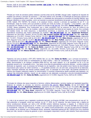 Constituição e o Supremo - Versão Completa :: STF - Supremo Tribunal Federal

           Plenário, DJE de 28-3-2008.) No mesmo sentido: ADI 3.166, Rel. Min. Cezar Peluso, julgamento em 27-5-2010,
           Plenário, DJE de 10-9-2010.




           "Pensão por morte de servidora pública estadual, ocorrida antes da EC 20/1998: cônjuge varão: exigência de requisito de
           invalidez que afronta o princípio da isonomia. (...) No texto anterior à EC 20/1998, a Constituição se preocupou apenas em
           definir a correspondência entre o valor da pensão e a totalidade dos vencimentos ou proventos do servidor falecido, sem
           qualquer referência a outras questões, como, por exemplo os possíveis beneficiários da pensão por morte (Precedente: MS
           21.540, Gallotti, RTJ 159/787). No entanto, a lei estadual mineira, violando o princípio da igualdade do art. 5º, I, da
           Constituição, exige do marido, para que perceba a pensão por morte da mulher, um requisito – o da invalidez – que, não
           se presume em relação à viúva, e que não foi objeto do acórdão do RE 204.193, 30-5-2001, Carlos Velloso, DJ de 31-
           10-2002. Nesse precedente, ficou evidenciado que o dado sociológico que se presume em favor da mulher é o da
           dependência econômica, e não a de invalidez, razão pela qual também não pode ela ser exigida do marido. Se a condição
           de invalidez revela, de modo inequívoco, a dependência econômica, a recíproca não é verdadeira; a condição de
           dependência econômica não implica declaração de invalidez." (RE 385.397-AgR, Rel. Min. Sepúlveda Pertence,
           julgamento em 29-6-2007, Plenário, DJ de 6-9-2007.) No mesmo sentido: RE 607.907-AgR, Rel. Min. Luiz Fux,
           julgamento em 21-6-2011, Primeira Turma, DJE de 1º-8-2011; RE 457.756-AgR, Rel. Min. Cármen Lúcia, julgamento
           em 1º-2-2011, Primeira Turma, DJE de 22-2-2011; RE 563.953-AgR, Rel. Min. Ellen Gracie, julgamento em 14-12-
           2010, Segunda Turma, DJE de 7-2-2011; RE 367.564-AgR, Rel. Min. Dias Toffoli, julgamento em 2-12-2010, Primeira
           Turma, DJE de 29-3-2011; RE 228.107-ED, Rel. Min. Gilmar Mendes, julgamento em 24-8-2010, Segunda Turma,
           DJE de 10-9-2010; RE 600.581-AgR, Rel. Min. Eros Grau, julgamento em 29-9-2009, Segunda Turma, DJE de 20-11-
           2009; RE 387.234-AgR, Rel. Min. Ricardo Lewandowski, julgamento em 19-5-2009, Primeira Turma, DJE de 5-6-
           2009; AI 701.544-AgR, Rel. Min. Celso de Mello, julgamento em 10-03-2009, Segunda Turma, DJE de 17-4-2009;
           RE 414.263-AgR, Rel. Min. Ayres Britto, julgamento em 10-2-2009, Primeira Turma, DJE de 13-3-2009; RE
           449.490-AgR, Rel. Min. Marco Aurélio, julgamento em 12-8-2008, Primeira Turma, DJE de 26-9-2008.




           “Sabemos, tal como já decidiu o STF (RTJ 136/444, Rel. p/ o ac. Min. Celso de Mello), que o princípio da isonomia –
           cuja observância vincula todas as manifestações do Poder Público – deve ser considerado, em sua precípua função de
           obstar discriminações e de extinguir privilégios (RDA 55/114), sob duplo aspecto: a) o da igualdade na lei e b) o da
           igualdade perante a lei. A igualdade na lei – que opera numa fase de generalidade puramente abstrata – constitui exigência
           destinada ao legislador, que, no processo de formação do ato legislativo, nele não poderá incluir fatores de discriminação
           responsáveis pela ruptura da ordem isonômica. (...) A igualdade perante a lei, de outro lado, pressupondo lei já elaborada,
           traduz imposição destinada aos demais poderes estatais, que, na aplicação da norma legal, não poderão subordiná-la a
           critérios que ensejem tratamento seletivo ou discriminatório. A eventual inobservância desse postulado pelo legislador, em
           qualquer das dimensões referidas, imporá, ao ato estatal por ele elaborado e produzido, a eiva de inconstitucionalidade.”
           (AI 360.461-AgR, Rel. Min. Celso de Mello, julgamento em 6-12-2005, Segunda Turma, DJE de 28-3-2008.)




           "Promoção de militares dos sexos masculino e feminino: critérios diferenciados: carreiras regidas por legislação específica:
           ausência de violação ao princípio da isonomia: precedente (RE 225.721, Ilmar Galvão, DJ de 24-4-2000)." (AI
           511.131-AgR, Rel. Min. Sepúlveda Pertence, julgamento em 22-3-2005, Plenário, DJ de 15-4-2005.) No mesmo
           sentido: RE 523.317-ED, Rel. Min. Cármen Lúcia, julgamento em 1º-2-2011, Primeira Turma, DJE de 3-3-2011; RE
           597.539-AgR, Rel. Min. Eros Grau, julgamento em 12-5-2009, Segunda Turma, DJE de 29-5-2009. Vide: RE
           489.064-ED, Rel. Min. Ellen Gracie, julgamento em 8-9-2009, Segunda Turma, DJE de 25-9-2009.




           “(...) não é de se presumir que o legislador constituinte derivado, na Emenda 20/1998, mais precisamente em seu art. 14,
           haja pretendido a revogação, ainda que implícita, do art. 7º, XVIII, da CF originária. Se esse tivesse sido o objetivo da
           norma constitucional derivada, por certo a EC 20/1998 conteria referência expressa a respeito. E, à falta de norma
           constitucional derivada, revogadora do art. 7º, XVIII, a pura e simples aplicação do art. 14 da EC 20/1998, de modo a torná-
           la insubsistente, implicará um retrocesso histórico, em matéria social-previdenciária, que não se pode presumir desejado.
           Na verdade, se se entender que a Previdência Social, doravante, responderá apenas por R$ 1.200,00 (hum mil e duzentos
           reais) por mês, durante a licença da gestante, e que o empregador responderá, sozinho, pelo restante, ficará sobremaneira


http://www.stf.jus.br/portal/constituicao/constituicao.asp[29/05/2012 15:38:25]
 