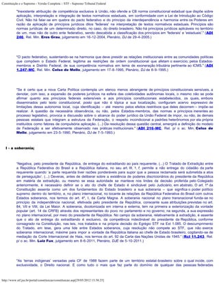 Constituição e o Supremo - Versão Completa :: STF - Supremo Tribunal Federal

           "Inexistente atribuição de competência exclusiva à União, não ofende a CB norma constitucional estadual que dispõe sobre
           aplicação, interpretação e integração de textos normativos estaduais, em conformidade com a Lei de Introdução ao Código
           Civil. Não há falar-se em quebra do pacto federativo e do princípio da interdependência e harmonia entre os Poderes em
           razão da aplicação de princípios jurídicos ditos 'federais' na interpretação de textos normativos estaduais. Princípios são
           normas jurídicas de um determinado direito, no caso, do direito brasileiro. Não há princípios jurídicos aplicáveis no território
           de um, mas não de outro ente federativo, sendo descabida a classificação dos princípios em 'federais' e 'estaduais'." (ADI
           246, Rel. Min. Eros Grau, julgamento em 16-12-2004, Plenário, DJ de 29-4-2005.)




           "O pacto federativo, sustentando-se na harmonia que deve presidir as relações institucionais entre as comunidades políticas
           que compõem o Estado Federal, legitima as restrições de ordem constitucional que afetam o exercício, pelos Estados-
           membros e Distrito Federal, de sua competência normativa em tema de exoneração tributária pertinente ao ICMS." (ADI
           1.247-MC, Rel. Min. Celso de Mello, julgamento em 17-8-1995, Plenário, DJ de 8-9-1995.)




           "Se é certo que a nova Carta Política contempla um elenco menos abrangente de princípios constitucionais sensíveis, a
           denotar, com isso, a expansão de poderes jurídicos na esfera das coletividades autônomas locais, o mesmo não se pode
           afirmar quanto aos princípios federais extensíveis e aos princípios constitucionais estabelecidos, os quais, embora
           disseminados pelo texto constitucional, posto que não é tópica a sua localização, configuram acervo expressivo de
           limitações dessa autonomia local, cuja identificação – até mesmo pelos efeitos restritivos que deles decorrem – impõe-se
           realizar. A questão da necessária observância, ou não, pelos Estados-membros, das normas e princípios inerentes ao
           processo legislativo, provoca a discussão sobre o alcance do poder jurídico da União Federal de impor, ou não, às demais
           pessoas estatais que integram a estrutura da Federação, o respeito incondicional a padrões heterônomos por ela própria
           instituídos como fatores de compulsória aplicação. (...) Da resolução dessa questão central, emergirá a definição do modelo
           de Federação a ser efetivamente observado nas práticas institucionais." (ADI 216-MC, Rel. p/ o ac. Min. Celso de
           Mello, julgamento em 23-5-1990, Plenário, DJ de 7-5-1993.)



   I - a soberania;



           “Negativa, pelo presidente da República, de entrega do extraditando ao país requerente. (...) O Tratado de Extradição entre
           a República Federativa do Brasil e a República italiana, no seu art. III, 1, f, permite a não entrega do cidadão da parte
           requerente quando ‘a parte requerida tiver razões ponderáveis para supor que a pessoa reclamada será submetida a atos
           de perseguição’. (...) Deveras, antes de deliberar sobre a existência de poderes discricionários do presidente da República
           em matéria de extradição, ou mesmo se essa autoridade se manteve nos lindes da decisão proferida pelo Colegiado
           anteriormente, é necessário definir se o ato do chefe de Estado é sindicável pelo Judiciário, em abstrato. O art. 1º da
           Constituição assenta como um dos fundamentos do Estado brasileiro a sua soberania – que significa o poder político
           supremo dentro do território, e, no plano internacional, no tocante às relações da República Federativa do Brasil com outros
           Estados soberanos, nos termos do art. 4º, I, da Carta Magna. A soberania nacional no plano transnacional funda-se no
           princípio da independência nacional, efetivada pelo presidente da República, consoante suas atribuições previstas no art.
           84, VII e VIII, da Lei Maior. A soberania, dicotomizada em interna e externa, tem na primeira a exteriorização da vontade
           popular (art. 14 da CRFB) através dos representantes do povo no parlamento e no governo; na segunda, a sua expressão
           no plano internacional, por meio do presidente da República. No campo da soberania, relativamente à extradição, é assente
           que o ato de entrega do extraditando é exclusivo, da competência indeclinável do presidente da República, conforme
           consagrado na Constituição, nas leis, nos tratados e na própria decisão do Egrégio STF na Ext 1.085. O descumprimento
           do Tratado, em tese, gera uma lide entre Estados soberanos, cuja resolução não compete ao STF, que não exerce
           soberania internacional, máxime para impor a vontade da República italiana ao chefe de Estado brasileiro, cogitando-se de
           mediação da Corte Internacional de Haia, nos termos do art. 92 da Carta das Nações Unidas de 1945.” (Rcl 11.243, Rel.
           p/ o ac. Min. Luiz Fux, julgamento em 8-6-2011, Plenário, DJE de 5-10-2011.)




           "As ‘terras indígenas’ versadas pela CF de 1988 fazem parte de um território estatal-brasileiro sobre o qual incide, com
           exclusividade, o Direito nacional. E como tudo o mais que faz parte do domínio de qualquer das pessoas federadas



http://www.stf.jus.br/portal/constituicao/constituicao.asp[29/05/2012 15:38:25]
 
