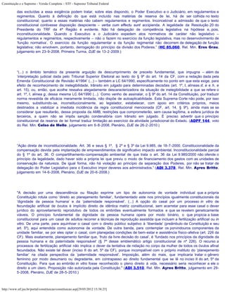 Constituição e o Supremo - Versão Completa :: STF - Supremo Tribunal Federal

           das excluídas a essa exigência podem tratar, sobre elas dispondo, o Poder Executivo e o Judiciário, em regulamentos e
           regimentos. Quanto à definição do que está incluído nas matérias de reserva de lei, há de ser colhida no texto
           constitucional; quanto a essas matérias não cabem regulamentos e regimentos. Inconcebível a admissão de que o texto
           constitucional contivesse disposição despiciente – verba cum effectu sunt accipienda. A legalidade da Resolução 20 do
           Presidente do TRF da 4ª Região é evidente. Não há delegação de competência legislativa na hipótese e, pois,
           inconstitucionalidade. Quando o Executivo e o Judiciário expedem atos normativos de caráter não legislativo –
           regulamentos e regimentos, respectivamente – não o fazem no exercício da função legislativa, mas no desenvolvimento de
           ‘função normativa’. O exercício da função regulamentar e da função regimental não decorrem de delegação de função
           legislativa; não envolvem, portanto, derrogação do princípio da divisão dos Poderes.” (HC 85.060, Rel. Min. Eros Grau,
           julgamento em 23-9-2008, Primeira Turma, DJE de 13-2-2009.)




           “(...) o âmbito temático da presente arguição de descumprimento de preceito fundamental, que impugna – além da
           ‘interpretação judicial dada pelo Tribunal Superior Eleitoral ao texto do § 9º do art. 14 da CF, com a redação dada pela
           Emenda Constitucional de Revisão 4/1994’ (...) – também a LC 64/1990, especificamente no ponto em que esta exige, para
           efeito de reconhecimento de inelegibilidade, trânsito em julgado para determinadas decisões (art. 1º, I, alíneas d, e e h, e
           art. 15), ou, então, que acolhe ressalva alegadamente descaracterizadora da situação de inelegibilidade a que se refere o
           art. 1º, I, alínea g, dessa mesma LC 64/1990 (...). Como venho de assinalar, o § 9º do art. 14 da Constituição, por traduzir
           norma revestida de eficácia meramente limitada, não dispõe de autoaplicabilidade. Esta Suprema Corte não pode, por isso
           mesmo, substituindo-se, inconstitucionalmente, ao legislador, estabelecer, com apoio em critérios próprios, meios
           destinados a viabilizar a imediata incidência da regra constitucional mencionada (CF, art. 14, § 9º), ainda mais se se
           considerar que resultarão, dessa proposta da AMB, restrições que comprometerão, sem causa legítima, a esfera jurídica de
           terceiros, a quem não se impôs sanção condenatória com trânsito em julgado. É preciso advertir que o princípio
           constitucional da reserva de lei formal traduz limitação ao exercício da atividade jurisdicional do Estado. (ADPF 144, voto
           do Rel. Min. Celso de Mello, julgamento em 6-8-2008, Plenário, DJE de 26-2-2010.)




           “Ação direta de inconstitucionalidade. Art. 36 e seus § 1º, § 2º e § 3º da Lei 9.985, de 18-7-2000. Constitucionalidade da
           compensação devida pela implantação de empreendimentos de significativo impacto ambiental. Inconstitucionalidade parcial
           do § 1º do art. 36. O compartilhamento-compensação ambiental de que trata o art. 36 da Lei 9.985/2000 não ofende o
           princípio da legalidade, dado haver sido a própria lei que previu o modo de financiamento dos gastos com as unidades de
           conservação da natureza. De igual forma, não há violação ao princípio da separação dos Poderes, por não se tratar de
           delegação do Poder Legislativo para o Executivo impor deveres aos administrados.” (ADI 3.378, Rel. Min. Ayres Britto,
           julgamento em 14-6-2008, Plenário, DJE de 20-6-2008.)




           "A decisão por uma descendência ou filiação exprime um tipo de autonomia de vontade individual que a própria
           Constituição rotula como ‘direito ao planejamento familiar’, fundamentado este nos princípios igualmente constitucionais da
           ‘dignidade da pessoa humana’ e da ‘paternidade responsável’. (...) A opção do casal por um processo in vitro de
           fecundação artificial de óvulos é implícito direito de idêntica matriz constitucional, sem acarretar para esse casal o dever
           jurídico do aproveitamento reprodutivo de todos os embriões eventualmente formados e que se revelem geneticamente
           viáveis. O princípio fundamental da dignidade da pessoa humana opera por modo binário, o que propicia a base
           constitucional para um casal de adultos recorrer a técnicas de reprodução assistida que incluam a fertilização artificial ou in
           vitro. De uma parte, para aquinhoar o casal com o direito público subjetivo à ‘liberdade’ (preâmbulo da Constituição e seu
           art. 5º), aqui entendida como autonomia de vontade. De outra banda, para contemplar os porvindouros componentes da
           unidade familiar, se por eles optar o casal, com planejadas condições de bem-estar e assistência físico-afetiva (art. 226 da
           CF). Mais exatamente, planejamento familiar que, ‘fruto da livre decisão do casal’, é ‘fundado nos princípios da dignidade da
           pessoa humana e da paternidade responsável’ (§ 7º desse emblemático artigo constitucional de nº 226). O recurso a
           processos de fertilização artificial não implica o dever da tentativa de nidação no corpo da mulher de todos os óvulos afinal
           fecundados. Não existe tal dever (inciso II do art. 5º da CF), porque incompatível com o próprio instituto do ‘planejamento
           familiar’ na citada perspectiva da ‘paternidade responsável’. Imposição, além do mais, que implicaria tratar o gênero
           feminino por modo desumano ou degradante, em contrapasso ao direito fundamental que se lê no inciso II do art. 5º da
           Constituição. Para que ao embrião in vitro fosse reconhecido o pleno direito à vida, necessário seria reconhecer a ele o
           direito a um útero. Proposição não autorizada pela Constituição." (ADI 3.510, Rel. Min. Ayres Britto, julgamento em 29-
           5-2008, Plenário, DJE de 28-5-2010.)



http://www.stf.jus.br/portal/constituicao/constituicao.asp[29/05/2012 15:38:25]
 