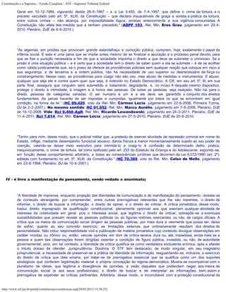 Constituição e o Supremo - Versão Completa :: STF - Supremo Tribunal Federal

           Geral em 10-12-1984, vigorando desde 26-6-1987 – e a Lei 9.455, de 7-4-1997, que define o crime de tortura; e o
           preceito veiculado pelo art. 5º, XLIII, da Constituição – que declara insuscetíveis de graça e anistia a prática da tortura,
           entre outros crimes – não alcança, por impossibilidade lógica, anistias anteriormente a sua vigência consumadas. A
           Constituição não afeta leis-medida que a tenham precedido." (ADPF 153, Rel. Min. Eros Grau, julgamento em 29-4-
           2010, Plenário, DJE de 6-8-2010.)




           “As algemas, em prisões que provocam grande estardalhaço e comoção pública, cumprem, hoje, exatamente o papel da
           infâmia social. E esta é uma pena que se impõe antes mesmo de se finalizar a apuração e o processo penal devido, para
           que se fixe a punição necessária a fim de que a sociedade imponha o direito a que deve se submeter o criminoso. Se a
           prisão é uma situação pública – e é certo que a sociedade tem o direito de saber quem a ela se submete – é de se acolher
           como válida juridicamente que, se o preso se oferece às providências policiais sem qualquer reação que coloque em risco a
           sua segurança, a de terceiros e a ordem pública, não há necessidade de uso superior ou desnecessário de força ou
           constrangimento. Nesse caso, as providências para coagir não são uso, mas abuso de medidas e instrumentos. E abuso,
           qualquer que seja ele e contra quem quer que seja, é indevido no Estado Democrático. A CR, em seu art. 5º, III, em sua
           parte final, assegura que ninguém será submetido a tratamento degradante, e, no inciso X daquele mesmo dispositivo,
           protege o direito à intimidade, à imagem e à honra das pessoas. De todas as pessoas, seja realçado. Não há, para o
           direito, pessoas de categorias variadas. O ser humano é um e a ele deve ser garantido o conjunto dos direitos
           fundamentais. As penas haverão de ser impostas e cumpridas, igualmente por todos os que se encontrem em igual
           condição, na forma da lei.” (HC 89.429, voto da Rel. Min. Cármen Lúcia, julgamento em 22-8-2006, Primeira Turma,
           DJ de 2-2-2007.) No mesmo sentido: HC 91.952, Rel. Min. Marco Aurélio, julgamento em 7-8-2008, Plenário, DJE
           de 19-12-2008. Vide: Rcl 9.468-AgR, Rel. Min. Ricardo Lewandowski, julgamento em 24-3-2011, Plenário, DJE de
           11-4-2011; Rcl 7.814, Rel. Min. Cármen Lúcia, julgamento em 27-5-2010, Plenário, DJE de 20-8-2010.




           “Tenho para mim, desse modo, que o policial militar que, a pretexto de exercer atividade de repressão criminal em nome do
           Estado, inflige, mediante desempenho funcional abusivo, danos físicos a menor momentaneamente sujeito ao seu poder de
           coerção, valendo-se desse meio executivo para intimidá-lo e coagi-lo à confissão de determinado delito, pratica,
           inequivocamente, o crime de tortura, tal como tipificado pelo art. 233 do Estatuto da Criança e do Adolescente, expondo-se,
           em função desse comportamento arbitrário, a todas as consequências jurídicas que decorrem da Lei 8.072/1990 (art. 2º),
           editada com fundamento no art. 5º, XLIII, da Constituição.” (HC 70.389, voto do Rel. Min. Celso de Mello, julgamento
           em 23-6-1994, Plenário, DJ de 10-8-2001.)



   IV - é livre a manifestação do pensamento, sendo vedado o anonimato;



           “A liberdade de imprensa, enquanto projeção das liberdades de comunicação e de manifestação do pensamento, reveste-se
           de conteúdo abrangente, por compreender, entre outras prerrogativas relevantes que lhe são inerentes, o direito de
           informar, o direito de buscar a informação, o direito de opinar, e o direito de criticar. A crítica jornalística, desse modo,
           traduz direito impregnado de qualificação constitucional, plenamente oponível aos que exercem qualquer atividade de
           interesse da coletividade em geral, pois o interesse social, que legitima o direito de criticar, sobrepõe-se a eventuais
           suscetibilidades que possam revelar as pessoas públicas ou as figuras notórias, exercentes, ou não, de cargos oficiais. A
           crítica que os meios de comunicação social dirigem às pessoas públicas, por mais dura e veemente que possa ser, deixa
           de sofrer, quanto ao seu concreto exercício, as limitações externas que ordinariamente resultam dos direitos de
           personalidade. Não induz responsabilidade civil a publicação de matéria jornalística cujo conteúdo divulgue observações em
           caráter mordaz ou irônico ou, então, veicule opiniões em tom de crítica severa, dura ou, até, impiedosa, ainda mais se a
           pessoa a quem tais observações forem dirigidas ostentar a condição de figura pública, investida, ou não, de autoridade
           governamental, pois, em tal contexto, a liberdade de crítica qualifica-se como verdadeira excludente anímica, apta a afastar
           o intuito doloso de ofender. Jurisprudência. Doutrina. O STF tem destacado, de modo singular, em seu magistério
           jurisprudencial, a necessidade de preservar-se a prática da liberdade de informação, resguardando-se, inclusive, o exercício
           do direito de crítica que dela emana, por tratar-se de prerrogativa essencial que se qualifica como um dos suportes
           axiológicos que conferem legitimação material à própria concepção do regime democrático. Mostra-se incompatível com o
           pluralismo de ideias, que legitima a divergência de opiniões, a visão daqueles que pretendem negar, aos meios de
           comunicação social (e aos seus profissionais), o direito de buscar e de interpretar as informações, bem assim a
           prerrogativa de expender as críticas pertinentes. Arbitrária, desse modo, e inconciliável com a proteção constitucional da


http://www.stf.jus.br/portal/constituicao/constituicao.asp[29/05/2012 15:38:25]
 