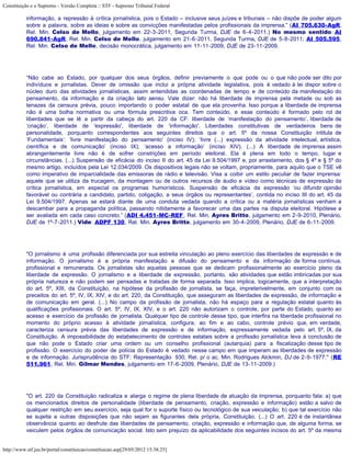 Constituição e o Supremo - Versão Completa :: STF - Supremo Tribunal Federal

           informação, a repressão à crítica jornalística, pois o Estado – inclusive seus juízes e tribunais – não dispõe de poder algum
           sobre a palavra, sobre as ideias e sobre as convicções manifestadas pelos profissionais da imprensa.” (AI 705.630-AgR,
           Rel. Min. Celso de Mello, julgamento em 22-3-2011, Segunda Turma, DJE de 6-4-2011.) No mesmo sentido: AI
           690.841-AgR, Rel. Min. Celso de Mello, julgamento em 21-6-2011, Segunda Turma, DJE de 5-8-2011; AI 505.595,
           Rel. Min. Celso de Mello, decisão monocrática, julgamento em 11-11-2009, DJE de 23-11-2009.




           “Não cabe ao Estado, por qualquer dos seus órgãos, definir previamente o que pode ou o que não pode ser dito por
           indivíduos e jornalistas. Dever de omissão que inclui a própria atividade legislativa, pois é vedado à lei dispor sobre o
           núcleo duro das atividades jornalísticas, assim entendidas as coordenadas de tempo e de conteúdo da manifestação do
           pensamento, da informação e da criação lato sensu. Vale dizer: não há liberdade de imprensa pela metade ou sob as
           tenazes da censura prévia, pouco importando o poder estatal de que ela provenha. Isso porque a liberdade de imprensa
           não é uma bolha normativa ou uma fórmula prescritiva oca. Tem conteúdo, e esse conteúdo é formado pelo rol de
           liberdades que se lê a partir da cabeça do art. 220 da CF: liberdade de ‘manifestação do pensamento’, liberdade de
           ‘criação’, liberdade de 'expressão', liberdade de 'informação'. Liberdades constitutivas de verdadeiros bens de
           personalidade, porquanto correspondentes aos seguintes direitos que o art. 5º da nossa Constituição intitula de
           ‘Fundamentais’: ‘livre manifestação do pensamento’ (inciso IV); ‘livre (...) expressão da atividade intelectual, artística,
           científica e de comunicação’ (inciso IX); ‘acesso a informação’ (inciso XIV). (...) A liberdade de imprensa assim
           abrangentemente livre não é de sofrer constrições em período eleitoral. Ela é plena em todo o tempo, lugar e
           circunstâncias. (...) Suspensão de eficácia do inciso II do art. 45 da Lei 9.504/1997 e, por arrastamento, dos § 4º e § 5º do
           mesmo artigo, incluídos pela Lei 12.034/2009. Os dispositivos legais não se voltam, propriamente, para aquilo que o TSE vê
           como imperativo de imparcialidade das emissoras de rádio e televisão. Visa a coibir um estilo peculiar de fazer imprensa:
           aquele que se utiliza da trucagem, da montagem ou de outros recursos de áudio e vídeo como técnicas de expressão da
           crítica jornalística, em especial os programas humorísticos. Suspensão de eficácia da expressão ‘ou difundir opinião
           favorável ou contrária a candidato, partido, coligação, a seus órgãos ou representantes’, contida no inciso III do art. 45 da
           Lei 9.504/1997. Apenas se estará diante de uma conduta vedada quando a crítica ou a matéria jornalísticas venham a
           descambar para a propaganda política, passando nitidamente a favorecer uma das partes na disputa eleitoral. Hipótese a
           ser avaliada em cada caso concreto.” (ADI 4.451-MC-REF, Rel. Min. Ayres Britto, julgamento em 2-9-2010, Plenário,
           DJE de 1º-7-2011.) Vide: ADPF 130, Rel. Min. Ayres Britto, julgamento em 30-4-2009, Plenário, DJE de 6-11-2009.




           "O jornalismo é uma profissão diferenciada por sua estreita vinculação ao pleno exercício das liberdades de expressão e de
           informação. O jornalismo é a própria manifestação e difusão do pensamento e da informação de forma contínua,
           profissional e remunerada. Os jornalistas são aquelas pessoas que se dedicam profissionalmente ao exercício pleno da
           liberdade de expressão. O jornalismo e a liberdade de expressão, portanto, são atividades que estão imbricadas por sua
           própria natureza e não podem ser pensadas e tratadas de forma separada. Isso implica, logicamente, que a interpretação
           do art. 5º, XIII, da Constituição, na hipótese da profissão de jornalista, se faça, impreterivelmente, em conjunto com os
           preceitos do art. 5º, IV, IX, XIV, e do art. 220, da Constituição, que asseguram as liberdades de expressão, de informação e
           de comunicação em geral. (...) No campo da profissão de jornalista, não há espaço para a regulação estatal quanto às
           qualificações profissionais. O art. 5º, IV, IX, XIV, e o art. 220 não autorizam o controle, por parte do Estado, quanto ao
           acesso e exercício da profissão de jornalista. Qualquer tipo de controle desse tipo, que interfira na liberdade profissional no
           momento do próprio acesso à atividade jornalística, configura, ao fim e ao cabo, controle prévio que, em verdade,
           caracteriza censura prévia das liberdades de expressão e de informação, expressamente vedada pelo art. 5º, IX, da
           Constituição. A impossibilidade do estabelecimento de controles estatais sobre a profissão jornalística leva à conclusão de
           que não pode o Estado criar uma ordem ou um conselho profissional (autarquia) para a fiscalização desse tipo de
           profissão. O exercício do poder de polícia do Estado é vedado nesse campo em que imperam as liberdades de expressão
           e de informação. Jurisprudência do STF: Representação 930, Rel. p/ o ac. Min. Rodrigues Alckmin, DJ de 2-9-1977." (RE
           511.961, Rel. Min. Gilmar Mendes, julgamento em 17-6-2009, Plenário, DJE de 13-11-2009.)




           "O art. 220 da Constituição radicaliza e alarga o regime de plena liberdade de atuação da imprensa, porquanto fala: a) que
           os mencionados direitos de personalidade (liberdade de pensamento, criação, expressão e informação) estão a salvo de
           qualquer restrição em seu exercício, seja qual for o suporte físico ou tecnológico de sua veiculação; b) que tal exercício não
           se sujeita a outras disposições que não sejam as figurantes dela própria, Constituição. (...) O art. 220 é de instantânea
           observância quanto ao desfrute das liberdades de pensamento, criação, expressão e informação que, de alguma forma, se
           veiculem pelos órgãos de comunicação social. Isto sem prejuízo da aplicabilidade dos seguintes incisos do art. 5º da mesma


http://www.stf.jus.br/portal/constituicao/constituicao.asp[29/05/2012 15:38:25]
 