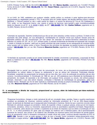 Constituição e o Supremo - Versão Completa :: STF - Supremo Tribunal Federal

           3-2010, Primeira Turma, DJE de 30-4-2010; HC 84.827, Rel. Min. Marco Aurélio, julgamento em 7-8-2007, Primeira
           Turma, DJ de 23-11-2007. Vide: HC 90.178, Rel. Min. Cezar Peluso, julgamento em 2-2-2010, Segunda Turma, DJE
           de 26-3-2010.




           “A Lei 8.443, de 1992, estabelece que qualquer cidadão, partido político ou sindicato é parte legítima para denunciar
           irregularidades ou ilegalidades perante o TCU. A apuração será em caráter sigiloso, até decisão definitiva sobre a matéria.
           Decidindo, o Tribunal manterá ou não o sigilo quanto ao objeto e à autoria da denúncia (§ 1º do art. 55). Estabeleceu o
           TCU, então, no seu Regimento Interno, que, quanto à autoria da denúncia, será mantido o sigilo: inconstitucionalidade
           diante do disposto no art. 5º, V, X, XXXIII e XXXV, da CF.” (MS 24.405, Rel. Min. Carlos Velloso, julgamento em 3-
           12-2003, Plenário, DJ de 23-4-2004.)




           "Liberdade de expressão. Garantia constitucional que não se tem como absoluta. Limites morais e jurídicos. O direito à livre
           expressão não pode abrigar, em sua abrangência, manifestações de conteúdo imoral que implicam ilicitude penal. As
           liberdades públicas não são incondicionais, por isso devem ser exercidas de maneira harmônica, observados os limites
           definidos na própria CF (CF, art. 5º, § 2º, primeira parte). O preceito fundamental de liberdade de expressão não consagra
           o ‘direito à incitação ao racismo’, dado que um direito individual não pode constituir-se em salvaguarda de condutas ilícitas,
           como sucede com os delitos contra a honra. Prevalência dos princípios da dignidade da pessoa humana e da igualdade
           jurídica." (HC 82.424, Rel. p/ o ac. Min. Presidente Maurício Corrêa, julgamento em 17-9-2003, Plenário, DJ de 19-3-
           2004.)




           “A liberdade de expressão constitui-se em direito fundamental do cidadão, envolvendo o pensamento, a exposição de fatos
           atuais ou históricos e a crítica.” (HC 83.125, Rel. Min. Marco Aurélio, julgamento em 16-9-2003, Primeira Turma, DJ
           de 7-11-2003.)




           “Divulgação total ou parcial, por qualquer meio de comunicação, de nome, ato ou documento de procedimento policial,
           administrativo ou judicial relativo à criança ou adolescente a que se atribua ato infracional. Publicidade indevida.
           Penalidade: suspensão da programação da emissora até por dois dias, bem como da publicação do periódico até por dois
           números. Inconstitucionalidade. A Constituição de 1988 em seu art. 220 estabeleceu que a liberdade de manifestação do
           pensamento, de criação, de expressão e de informação, sob qualquer forma, processo ou veículo, não sofrerá qualquer
           restrição, observado o que nela estiver disposto. Limitações à liberdade de manifestação do pensamento, pelas suas
           variadas formas. Restrição que há de estar explícita ou implicitamente prevista na própria Constituição.” (ADI 869, Rel. p/
           o ac. Min. Maurício Corrêa, julgamento em 4-8-1999, Plenário, DJ de 4-6-2004.)



   V - é assegurado o direito de resposta, proporcional ao agravo, além da indenização por dano material,
   moral ou à imagem;



           “Programas humorísticos, charges e modo caricatural de pôr em circulação ideias, opiniões, frases e quadros espirituosos
           compõem as atividades de ‘imprensa’, sinônimo perfeito de ‘informação jornalística’ (§ 1º do art. 220). Nessa medida,
           gozam da plenitude de liberdade que é assegurada pela Constituição à imprensa. Dando-se que o exercício concreto dessa
           liberdade em plenitude assegura ao jornalista o direito de expender críticas a qualquer pessoa, ainda que em tom áspero,
           contundente, sarcástico, irônico ou irreverente, especialmente contra as autoridades e aparelhos de Estado. Respondendo,
           penal e civilmente, pelos abusos que cometer, e sujeitando-se ao direito de resposta a que se refere a Constituição em seu
           art. 5º, V. A crítica jornalística em geral, pela sua relação de inerência com o interesse público, não é aprioristicamente
           suscetível de censura. Isso porque é da essência das atividades de imprensa operar como formadora de opinião pública,
           lócus do pensamento crítico e necessário contraponto à versão oficial das coisas, conforme decisão majoritária do STF na
           ADPF 130. Decisão a que se pode agregar a ideia de que a locução ‘humor jornalístico’ enlaça pensamento crítico,
           informação e criação artística.” (ADI 4.451-MC-REF, Rel. Min. Ayres Britto, julgamento em 2-9-2010, Plenário, DJE


http://www.stf.jus.br/portal/constituicao/constituicao.asp[29/05/2012 15:38:25]
 