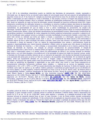 Constituição e o Supremo - Versão Completa :: STF - Supremo Tribunal Federal

           de 1º-7-2011.)




           "O art. 220 é de instantânea observância quanto ao desfrute das liberdades de pensamento, criação, expressão e
           informação que, de alguma forma, se veiculem pelos órgãos de comunicação social. Isto sem prejuízo da aplicabilidade dos
           seguintes incisos do art. 5º da mesma CF: vedação do anonimato (parte final do inciso IV); do direito de resposta (inciso V);
           direito a indenização por dano material ou moral à intimidade, à vida privada, à honra e à imagem das pessoas (inciso X);
           livre exercício de qualquer trabalho, ofício ou profissão, atendidas as qualificações profissionais que a lei estabelecer (inciso
           XIII); direito ao resguardo do sigilo da fonte de informação, quando necessário ao exercício profissional (inciso XIV). Lógica
           diretamente constitucional de calibração temporal ou cronológica na empírica incidência desses dois blocos de dispositivos
           constitucionais (o art. 220 e os mencionados incisos do art. 5º). Noutros termos, primeiramente, assegura-se o gozo dos
           ‘sobredireitos’ de personalidade em que se traduz a ‘livre’ e ‘plena’ manifestação do pensamento, da criação e da
           informação. Somente depois é que se passa a cobrar do titular de tais situações jurídicas ativas um eventual desrespeito a
           direitos constitucionais alheios, ainda que também densificadores da personalidade humana. Determinação constitucional de
           momentânea paralisia à inviolabilidade de certas categorias de direitos subjetivos fundamentais, porquanto a cabeça do art.
           220 da Constituição veda qualquer cerceio ou restrição à concreta manifestação do pensamento (vedado o anonimato), bem
           assim todo cerceio ou restrição que tenha por objeto a criação, a expressão e a informação, seja qual for a forma, o
           processo, ou o veículo de comunicação social. Com o que a Lei Fundamental do Brasil veicula o mais democrático e
           civilizado regime da livre e plena circulação das ideias e opiniões, assim como das notícias e informações, mas sem deixar
           de prescrever o direito de resposta e todo um regime de responsabilidades civis, penais e administrativas. Direito de
           resposta e responsabilidades que, mesmo atuando a posteriori, infletem sobre as causas para inibir abusos no desfrute da
           plenitude de liberdade de imprensa. (...) Sem embargo, a excessividade indenizatória é, em si mesma, poderoso fator de
           inibição da liberdade de imprensa, em violação ao princípio constitucional da proporcionalidade. A relação de
           proporcionalidade entre o dano moral ou material sofrido por alguém e a indenização que lhe caiba receber (quanto maior o
           dano maior a indenização) opera é no âmbito interno da potencialidade da ofensa e da concreta situação do ofendido.
           Nada tendo a ver com essa equação a circunstância em si da veiculação do agravo por órgão de imprensa, porque, senão,
           a liberdade de informação jornalística deixaria de ser um elemento de expansão e de robustez da liberdade de pensamento
           e de expressão lato sensu para se tornar um fator de contração e de esqualidez dessa liberdade. Em se tratando de agente
           público, ainda que injustamente ofendido em sua honra e imagem, subjaz à indenização uma imperiosa cláusula de
           modicidade. Isto porque todo agente público está sob permanente vigília da cidadania. E quando o agente estatal não prima
           por todas as aparências de legalidade e legitimidade no seu atuar oficial, atrai contra si mais fortes suspeitas de um
           comportamento antijurídico francamente sindicável pelos cidadãos. (...) Aplicam-se as normas da legislação comum,
           notadamente o CC, o CP, o CPC e o CPP às causas decorrentes das relações de imprensa. O direito de resposta, que se
           manifesta como ação de replicar ou de retificar matéria publicada é exercitável por parte daquele que se vê ofendido em
           sua honra objetiva, ou então subjetiva, conforme estampado no inciso V do art. 5º da CF. Norma, essa, ‘de eficácia plena e
           de aplicabilidade imediata’, conforme classificação de José Afonso da Silva. ‘Norma de pronta aplicação’, na linguagem de
           Celso Ribeiro Bastos e Carlos Ayres Britto, em obra doutrinária conjunta." (ADPF 130, Rel. Min. Ayres Britto,
           julgamento em 30-4-2009, Plenário, DJE de 6-11-2009.) No mesmo sentido: Rcl 11.305, Rel. Min. Gilmar Mendes,
           julgamento em 20-10-2011, Plenário, DJE de 8-11-2011; AC 2.695-MC, Rel. Min. Celso de Mello, decisão
           monocrática, julgamento em 25-11-2010, DJE de 1º-12-2010; AI 787.215-AgR, Rel. Min. Cármen Lúcia, julgamento
           em 24-8-2010, Primeira Turma, DJE de 24-9-2010. Vide: ADI 4.451-MC-REF, Rel. Min. Ayres Britto, julgamento em
           2-9-2010, Plenário, DJE de 1º-7-2011.




           “O pedido judicial de direito de resposta previsto na lei de impressa deve ter no polo passivo a empresa de informação ou
           divulgação, a quem compete cumprir a decisão judicial no sentido de satisfazer o referido direito, citado o responsável nos
           termos do § 3º do art. 32 da Lei 5.250/1967, sendo parte ilegítima o jornalista ou o radialista envolvido no fato. Falta
           interesse recursal ao requerido pessoa física, já que, no caso concreto, o Juiz de Direito proferiu decisão condenatória
           apenas no tocante à empresa de radiodifusão. O não conhecimento da apelação do requerido pessoa física, hoje deputado
           federal, implica a devolução dos autos ao Tribunal de origem para que julgue a apelação da pessoa jurídica que não tem
           foro privilegiado no STF.” (Pet. 3.645, Rel. Min. Menezes Direito, julgamento em 20-2-2008, Plenário, DJE de 2-5-
           2008.)




           "Indenização. Responsabilidade civil. Lei de Imprensa. Dano moral. Publicação de notícia inverídica, ofensiva à honra e à
           boa fama da vítima. Ato ilícito absoluto. Responsabilidade civil da empresa jornalística. Limitação da verba devida, nos


http://www.stf.jus.br/portal/constituicao/constituicao.asp[29/05/2012 15:38:25]
 