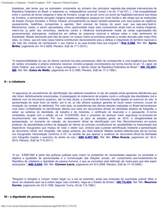 Constituição e o Supremo - Versão Completa :: STF - Supremo Tribunal Federal

           brasileiras, são terras que se submetem unicamente ao primeiro dos princípios regentes das relações internacionais da
           República Federativa do Brasil: a soberania ou ‘independência nacional’ (inciso I do art. 1º da CF). (...) Há compatibilidade
           entre o usufruto de terras indígenas e faixa de fronteira. Longe de se pôr como um ponto de fragilidade estrutural das faixas
           de fronteira, a permanente alocação indígena nesses estratégicos espaços em muito facilita e até obriga que as instituições
           de Estado (Forças Armadas e Polícia Federal, principalmente) se façam também presentes com seus postos de vigilância,
           equipamentos, batalhões, companhias e agentes. Sem precisar de licença de quem quer que seja para fazê-lo.
           Mecanismos, esses, a serem aproveitados como oportunidade ímpar para conscientizar ainda mais os nossos indígenas,
           instruí-los (a partir dos conscritos), alertá-los contra a influência eventualmente malsã de certas organizações não
           governamentais estrangeiras, mobilizá-los em defesa da soberania nacional e reforçar neles o inato sentimento de
           brasilidade. Missão favorecida pelo fato de serem os nossos índios as primeiras pessoas a revelar devoção pelo nosso País
           (eles, os índios, que em toda nossa história contribuíram decisivamente para a defesa e integridade do território nacional) e
           até hoje dar mostras de conhecerem o seu interior e as suas bordas mais que ninguém." (Pet 3.388, Rel. Min. Ayres
           Britto, julgamento em 19-3-2009, Plenário, DJE de 1º-7-2010.)




           “A imprescindibilidade do uso do idioma nacional nos atos processuais, além de corresponder a uma exigência que decorre
           de razões vinculadas à própria soberania nacional, constitui projeção concretizadora da norma inscrita no art. 13, caput, da
           Carta Federal, que proclama ser a língua portuguesa ‘o idioma oficial da República Federativa do Brasil’.” (HC 72.391-
           QO, Rel. Min. Celso de Mello, julgamento em 8-3-1995, Plenário, DJE de 17-3-1995.)



   II - a cidadania



           “A segurança do procedimento de identificação dos eleitores brasileiros no ato de votação ainda apresenta deficiências que
           não foram definitivamente solucionadas. A postergação do implemento de projetos como a unificação das identidades civil e
           eleitoral num só documento propiciou, até os dias atuais, a ocorrência de inúmeras fraudes ligadas ao exercício do voto. A
           apresentação do atual título de eleitor, por si só, já não oferece qualquer garantia de lisura nesse momento crucial de
           revelação da vontade do eleitorado. Por outro lado, as experiências das últimas eleições realizadas no Brasil demonstraram
           uma maior confiabilidade na identificação aferida com base em documentos oficiais de identidade dotados de fotografia, a
           saber: as carteiras de identidade, de trabalho e de motorista, o certificado de reservista e o passaporte. A norma
           contestada, surgida com a edição da Lei 12.034/2009, teve o propósito de alcançar maior segurança no processo de
           reconhecimento dos eleitores. Por isso, estabeleceu, já para as eleições gerais de 2010, a obrigatoriedade da
           apresentação, no momento da votação, de documento oficial de identificação com foto. Reconhecimento, em exame
           prefacial, de plausibilidade jurídica da alegação de ofensa ao princípio constitucional da razoabilidade na interpretação dos
           dispositivos impugnados que impeça de votar o eleitor que, embora apto a prestar identificação mediante a apresentação
           de documento oficial com fotografia, não esteja portando seu título eleitoral. Medida cautelar deferida para dar às normas
           ora impugnadas interpretação conforme à CF, no sentido de que apenas a ausência de documento oficial de identidade
           com fotografia impede o exercício do direito de voto.” (ADI 4.467-MC, Rel. Min. Ellen Gracie, julgamento em 30-9-
           2010, Plenário, DJE de 1º-6-2011.)




           “A Lei 8.899/1994 é parte das políticas públicas para inserir os portadores de necessidades especiais na sociedade e
           objetiva a igualdade de oportunidades e a humanização das relações sociais, em cumprimento aos fundamentos da
           República de cidadania e dignidade da pessoa humana, o que se concretiza pela definição de meios para que eles sejam
           alcançados.” (ADI 2.649, Rel. Min. Cármen Lúcia, julgamento em 8-5-2008, Plenário, DJE de 17-10-2008.)




           "Ninguém é obrigado a cumprir ordem ilegal, ou a ela se submeter, ainda que emanada de autoridade judicial. Mais: é
           dever de cidadania opor-se à ordem ilegal; caso contrário, nega-se o Estado de Direito." (HC 73.454, Rel. Min. Maurício
           Corrêa, julgamento em 22-4-1996, Segunda Turma, DJ de 7-6-1996.)



   III - a dignidade da pessoa humana;


http://www.stf.jus.br/portal/constituicao/constituicao.asp[29/05/2012 15:38:25]
 