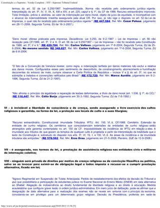 Constituição e o Supremo - Versão Completa :: STF - Supremo Tribunal Federal

           termos do art. 52 da Lei 5.250/1967. Inadmissibilidade. Norma não recebida pelo ordenamento jurídico vigente.
           Interpretação do art. 5º, IV, V, IX, X, XIII e XIV, e art. 220, caput e § 1º, da CF de 1988. Recurso extraordinário improvido.
           Toda limitação, prévia e abstrata, ao valor de indenização por dano moral, objeto de juízo de equidade, é incompatível com
           o alcance da indenizabilidade irrestrita assegurada pela atual CR. Por isso, já não vige o disposto no art. 52 da Lei de
           Imprensa, o qual não foi recebido pelo ordenamento jurídico vigente." (RE 447.584, Rel. Min. Cezar Peluso, julgamento
           em 28-11-2006, Segunda Turma, DJ de 16-3-2007.)




           “Dano moral: ofensa praticada pela imprensa. Decadência: Lei 5.250, de 9-2-1967 – Lei de Imprensa – art. 56: não
           recepção pela CF/1988, art. 5º, V e X. O art. 56 da Lei 5.250/1967 – Lei de Imprensa – não foi recebido pela Constituição
           de 1988, art. 5º, V e X.” (RE 420.784, Rel. Min. Carlos Velloso, julgamento em 1º-6-2004, Segunda Turma, DJ de 25-
           6-2004). No mesmo sentido: RE 348.827, Rel. Min. Carlos Velloso, julgamento em 1º-6-2004, Segunda Turma, DJ
           de 6-8-2004.




           “O fato de a Convenção de Varsóvia revelar, como regra, a indenização tarifada por danos materiais não exclui a relativa
           aos danos morais. Configurados esses pelo sentimento de desconforto, de constrangimento, aborrecimento e humilhação
           decorrentes do extravio de mala, cumpre observar a Carta Política da República – incisos V e X do art. 5º, no que se
           sobrepõe a tratados e convenções ratificados pelo Brasil.” (RE 172.720, Rel. Min. Marco Aurélio, julgamento em 6-2-
           1996, Segunda Turma, DJ de 21-2-1997).




           “Não afronta o princípio da legalidade a reparação de lesões deformantes, a título de dano moral (art. 1.538, § 1º, do CC).”
           (RE 116.447, Rel. Min. Célio Borja, julgamento em 30-3-1992, Segunda Turma, DJ de 7-8-1992.)



   VI - é inviolável a liberdade de consciência e de crença, sendo assegurado o livre exercício dos cultos
   religiosos e garantida, na forma da lei, a proteção aos locais de culto e a suas liturgias;



           “Recurso extraordinário. Constitucional. Imunidade Tributária. IPTU. Art. 150, VI, b, CF/1988. Cemitério. Extensão de
           entidade de cunho religioso. Os cemitérios que consubstanciam extensões de entidades de cunho religioso estão
           abrangidos pela garantia contemplada no art. 150 da CF. Impossibilidade da incidência de IPTU em relação a eles. A
           imunidade aos tributos de que gozam os templos de qualquer culto é projetada a partir da interpretação da totalidade que o
           texto da Constituição é, sobretudo do disposto nos arts. 5º, VI; 19, I; e 150, VI, b. As áreas da incidência e da imunidade
           tributária são antípodas.” (RE 578.562, Rel. Min. Eros Grau, julgamento em 21-5-2008, Plenário, DJE de 12-9-2008.)



   VII - é assegurada, nos termos da lei, a prestação de assistência religiosa nas entidades civis e militares
   de internação coletiva;


   VIII - ninguém será privado de direitos por motivo de crença religiosa ou de convicção filosófica ou política,
   salvo se as invocar para eximir-se de obrigação legal a todos imposta e recusar-se a cumprir prestação
   alternativa, fixada em lei;



           "Agravo Regimental em Suspensão de Tutela Antecipada. Pedido de restabelecimento dos efeitos da decisão do Tribunal a
           quo que possibilitaria a participação de estudantes judeus no Exame Nacional do Ensino Médio (ENEM) em data alternativa
           ao Shabat. Alegação de inobservância ao direito fundamental de liberdade religiosa e ao direito à educação. Medida
           acautelatória que configura grave lesão à ordem jurídico-administrativa. Em mero juízo de delibação, pode-se afirmar que a
           designação de data alternativa para a realização dos exames não se revela em sintonia com o princípio da isonomia,
           convolando-se em privilégio para um determinado grupo religioso. Decisão da Presidência, proferida em sede de



http://www.stf.jus.br/portal/constituicao/constituicao.asp[29/05/2012 15:38:25]
 