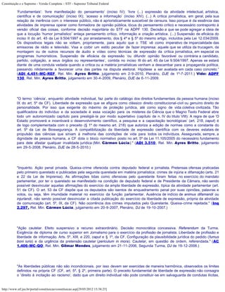 Constituição e o Supremo - Versão Completa :: STF - Supremo Tribunal Federal

           ‘Fundamentais’: ‘livre manifestação do pensamento’ (inciso IV); ‘livre (...) expressão da atividade intelectual, artística,
           científica e de comunicação’ (inciso IX); ‘acesso a informação’ (inciso XIV). (...) A crítica jornalística, em geral, pela sua
           relação de inerência com o interesse público, não é aprioristicamente suscetível de censura. Isso porque é da essência das
           atividades de imprensa operar como formadora de opinião pública, lócus do pensamento crítico e necessário contraponto à
           versão oficial das coisas, conforme decisão majoritária do STF na ADPF 130. Decisão a que se pode agregar a ideia de
           que a locução ‘humor jornalístico’ enlaça pensamento crítico, informação e criação artística. (...) Suspensão de eficácia do
           inciso II do art. 45 da Lei 9.504/1997 e, por arrastamento, dos § 4º e § 5º do mesmo artigo, incluídos pela Lei 12.034/2009.
           Os dispositivos legais não se voltam, propriamente, para aquilo que o TSE vê como imperativo de imparcialidade das
           emissoras de rádio e televisão. Visa a coibir um estilo peculiar de fazer imprensa: aquele que se utiliza da trucagem, da
           montagem ou de outros recursos de áudio e vídeo como técnicas de expressão da crítica jornalística, em especial os
           programas humorísticos. Suspensão de eficácia da expressão ‘ou difundir opinião favorável ou contrária a candidato,
           partido, coligação, a seus órgãos ou representantes’, contida no inciso III do art. 45 da Lei 9.504/1997. Apenas se estará
           diante de uma conduta vedada quando a crítica ou a matéria jornalísticas venham a descambar para a propaganda política,
           passando nitidamente a favorecer uma das partes na disputa eleitoral. Hipótese a ser avaliada em cada caso concreto.”
           (ADI 4.451-MC-REF, Rel. Min. Ayres Britto, julgamento em 2-9-2010, Plenário, DJE de 1º-7-2011.) Vide: ADPF
           130, Rel. Min. Ayres Britto, julgamento em 30-4-2009, Plenário, DJE de 6-11-2009.




           "O termo ‘ciência’, enquanto atividade individual, faz parte do catálogo dos direitos fundamentais da pessoa humana (inciso
           IX do art. 5º da CF). Liberdade de expressão que se afigura como clássico direito constitucional-civil ou genuíno direito de
           personalidade. Por isso que exigente do máximo de proteção jurídica, até como signo de vida coletiva civilizada. Tão
           qualificadora do indivíduo e da sociedade é essa vocação para os misteres da Ciência que o Magno Texto Federal abre
           todo um autonomizado capítulo para prestigiá-la por modo superlativo (capítulo de n. IV do título VIII). A regra de que ‘O
           Estado promoverá e incentivará o desenvolvimento científico, a pesquisa e a capacitação tecnológicas’ (art. 218, caput) é
           de logo complementada com o preceito (§ 1º do mesmo art. 218) que autoriza a edição de normas como a constante do
           art. 5º da Lei de Biossegurança. A compatibilização da liberdade de expressão científica com os deveres estatais de
           propulsão das ciências que sirvam à melhoria das condições de vida para todos os indivíduos. Assegurada, sempre, a
           dignidade da pessoa humana, a CF dota o bloco normativo posto no art. 5º da Lei 11.105/2005 do necessário fundamento
           para dele afastar qualquer invalidade jurídica (Min. Cármen Lúcia)." (ADI 3.510, Rel. Min. Ayres Britto, julgamento
           em 29-5-2008, Plenário, DJE de 28-5-2010.)




           "Inquérito. Ação penal privada. Queixa-crime oferecida contra deputado federal e jornalista. Pretensas ofensas praticadas
           pelo primeiro querelado e publicadas pela segunda querelada em matéria jornalística: crimes de injúria e difamação (arts. 21
           e 22 da Lei de Imprensa). As afirmações tidas como ofensivas pelo querelante foram feitas no exercício do mandato
           parlamentar, por ter o querelado se manifestado na condição de deputado federal e de Presidente da Câmara, não sendo
           possível desvincular aquelas afirmações do exercício da ampla liberdade de expressão, típica da atividade parlamentar (art.
           51 da CF). O art. 53 da CF dispõe que os deputados são isentos de enquadramento penal por suas opiniões, palavras e
           votos, ou seja, têm imunidade material no exercício da função parlamentar. Ausência de indício de animus difamandi ou
           injuriandi, não sendo possível desvincular a citada publicação do exercício da liberdade de expressão, própria da atividade
           de comunicação (art. 5º, IX, da CF). Não ocorrência dos crimes imputados pelo Querelante. Queixa-crime rejeitada." (Inq
           2.297, Rel. Min. Cármen Lúcia, julgamento em 20-9-2007, Plenário, DJ de 19-10-2007.)




           "Ação cautelar. Efeito suspensivo a recurso extraordinário. Decisão monocrática concessiva. Referendum da Turma.
           Exigência de diploma de curso superior em Jornalismo para o exercício da profissão de jornalista. Liberdade de profissão e
           liberdade de informação. Arts. 5º, XIII, e 220, caput e § 1º, da CF. Configuração da plausibilidade jurídica do pedido (fumus
           boni iuris) e da urgência da pretensão cautelar (periculum in mora). Cautelar, em questão de ordem, referendada." (AC
           1.406-MC-QO, Rel. Min. Gilmar Mendes, julgamento em 21-11-2006, Segunda Turma, DJ de 19-12-2006.)




           "As liberdades públicas não são incondicionais, por isso devem ser exercidas de maneira harmônica, observados os limites
           definidos na própria CF (CF, art. 5º, § 2º, primeira parte). O preceito fundamental de liberdade de expressão não consagra
           o 'direito à incitação ao racismo', dado que um direito individual não pode constituir-se em salvaguarda de condutas ilícitas,


http://www.stf.jus.br/portal/constituicao/constituicao.asp[29/05/2012 15:38:25]
 