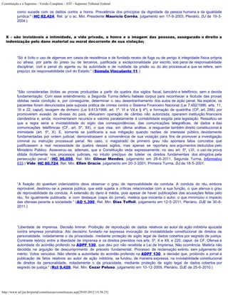 Constituição e o Supremo - Versão Completa :: STF - Supremo Tribunal Federal

           como sucede com os delitos contra a honra. Prevalência dos princípios da dignidade da pessoa humana e da igualdade
           jurídica." (HC 82.424, Rel. p/ o ac. Min. Presidente Maurício Corrêa, julgamento em 17-9-2003, Plenário, DJ de 19-3-
           2004.)



   X - são invioláveis a intimidade, a vida privada, a honra e a imagem das pessoas, assegurado o direito a
   indenização pelo dano material ou moral decorrente de sua violação;



           “Só é lícito o uso de algemas em casos de resistência e de fundado receio de fuga ou de perigo à integridade física própria
           ou alheia, por parte do preso ou de terceiros, justificada a excepcionalidade por escrito, sob pena de responsabilidade
           disciplinar, civil e penal do agente ou da autoridade e de nulidade da prisão ou do ato processual a que se refere, sem
           prejuízo da responsabilidade civil do Estado.” (Súmula Vinculante 11.)




           “São consideradas ilícitas as provas produzidas a partir da quebra dos sigilos fiscal, bancário e telefônico, sem a devida
           fundamentação. Com esse entendimento, a Segunda Turma deferiu habeas corpus para reconhecer a ilicitude das provas
           obtidas nesta condição e, por conseguinte, determinar o seu desentranhamento dos autos de ação penal. Na espécie, os
           pacientes foram denunciados pela suposta prática de crimes contra o Sistema Financeiro Nacional (Lei 7.492/1986, arts. 11,
           16 e 22, caput), lavagem de dinheiro (Lei 9.613/1998, art. 1º, VI e VII,e § 4º), e formação de quadrilha (CP, art. 288), por
           promoverem evasão de divisas do país, efetuarem operação de câmbio não autorizada, operarem instituição financeira
           clandestina e, ainda, movimentarem recursos e valores paralelamente à contabilidade exigida pela legislação. Ressaltou-se
           que a regra seria a inviolabilidade do sigilo das correspondências, das comunicações telegráficas, de dados e das
           comunicações telefônicas (CF, art. 5º, XII), o que visa, em última análise, a resguardar também direito constitucional à
           intimidade (art. 5º, X). E, somente se justificaria a sua mitigação quando razões de interesse público, devidamente
           fundamentadas por ordem judicial, demonstrassem a conveniência de sua violação para fins de promover a investigação
           criminal ou instrução processual penal. No caso, o magistrado de primeiro grau não apontara fatos concretos que
           justificassem a real necessidade da quebra desses sigilos, mas apenas se reportara aos argumentos deduzidos pelo
           Ministério Público. Asseverou-se, ademais, que a Constituição veda expressamente, no seu art. 5º, LVI, o uso da prova
           obtida ilicitamente nos processos judiciais, no intuito precípuo de tutelar os direitos fundamentais dos atingidos pela
           persecução penal.” (HC 96.056, Rel. Min. Gilmar Mendes, julgamento em 28-6-2011, Segunda Turma, Informativo
           633.) Vide: HC 80.724, Rel. Min. Ellen Gracie, julgamento em 20-3-2001, Primeira Turma, DJ de 18-5-2001.




           “A fixação do quantum indenizatório deve observar o grau de reprovabilidade da conduta. A conduta do réu, embora
           reprovável, destinou-se a pessoa pública, que está sujeita a críticas relacionadas com a sua função, o que atenua o grau
           de reprovabilidade da conduta. A extensão do dano é média, pois apesar de haver publicações das acusações feitas pelo
           réu, foi igualmente publicada, e com destaque (capa do jornal), matéria que inocenta o autor, o que minimizou o impacto
           das ofensas perante a sociedade.” (AO 1.390, Rel. Min. Dias Toffoli, julgamento em 12-5-2011, Plenário, DJE de 30-8-
           2011.)




           “Liberdade de imprensa. Decisão liminar. Proibição de reprodução de dados relativos ao autor de ação inibitória ajuizada
           contra empresa jornalística. Ato decisório fundado na expressa invocação da inviolabilidade constitucional de direitos da
           personalidade, notadamente o da privacidade, mediante proteção de sigilo legal de dados cobertos por segredo de justiça.
           Contraste teórico entre a liberdade de imprensa e os direitos previstos nos arts. 5º, X e XII, e 220, caput, da CF. Ofensa à
           autoridade do acórdão proferido na ADPF 130, que deu por não recebida a Lei de Imprensa. Não ocorrência. Matéria não
           decidida na arguição de descumprimento de preceito fundamental. Processo de reclamação extinto, sem julgamento de
           mérito. Votos vencidos. Não ofende a autoridade do acórdão proferido na ADPF 130, a decisão que, proibindo a jornal a
           publicação de fatos relativos ao autor de ação inibitória, se fundou, de maneira expressa, na inviolabilidade constitucional
           de direitos da personalidade, notadamente o da privacidade, mediante proteção de sigilo legal de dados cobertos por
           segredo de justiça.” (Rcl 9.428, Rel. Min. Cezar Peluso, julgamento em 10-12-2009, Plenário, DJE de 25-6-2010.)




http://www.stf.jus.br/portal/constituicao/constituicao.asp[29/05/2012 15:38:25]
 