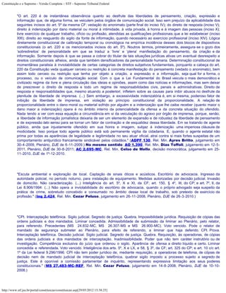 Constituição e o Supremo - Versão Completa :: STF - Supremo Tribunal Federal


           "O art. 220 é de instantânea observância quanto ao desfrute das liberdades de pensamento, criação, expressão e
           informação que, de alguma forma, se veiculem pelos órgãos de comunicação social. Isso sem prejuízo da aplicabilidade dos
           seguintes incisos do art. 5º da mesma CF: vedação do anonimato (parte final do inciso IV); do direito de resposta (inciso V);
           direito à indenização por dano material ou moral à intimidade, à vida privada, à honra e à imagem das pessoas (inciso X);
           livre exercício de qualquer trabalho, ofício ou profissão, atendidas as qualificações profissionais que a lei estabelecer (inciso
           XIII); direito ao resguardo do sigilo da fonte de informação, quando necessário ao exercício profissional (inciso XIV). Lógica
           diretamente constitucional de calibração temporal ou cronológica na empírica incidência desses dois blocos de dispositivos
           constitucionais (o art. 220 e os mencionados incisos do art. 5º). Noutros termos, primeiramente, assegura-se o gozo dos
           ‘sobredireitos’ de personalidade em que se traduz a ‘livre’ e ‘plena’ manifestação do pensamento, da criação e da
           informação. Somente depois é que se passa a cobrar do titular de tais situações jurídicas ativas um eventual desrespeito a
           direitos constitucionais alheios, ainda que também densificadores da personalidade humana. Determinação constitucional de
           momentânea paralisia à inviolabilidade de certas categorias de direitos subjetivos fundamentais, porquanto a cabeça do art.
           220 da Constituição veda qualquer cerceio ou restrição à concreta manifestação do pensamento (vedado o anonimato), bem
           assim todo cerceio ou restrição que tenha por objeto a criação, a expressão e a informação, seja qual for a forma, o
           processo, ou o veículo de comunicação social. Com o que a Lei Fundamental do Brasil veicula o mais democrático e
           civilizado regime da livre e plena circulação das ideias e opiniões, assim como das notícias e informações, mas sem deixar
           de prescrever o direito de resposta e todo um regime de responsabilidades civis, penais e administrativas. Direito de
           resposta e responsabilidades que, mesmo atuando a posteriori, infletem sobre as causas para inibir abusos no desfrute da
           plenitude de liberdade de imprensa. (...) Sem embargo, a excessividade indenizatória é, em si mesma, poderoso fator de
           inibição da liberdade de imprensa, em violação ao princípio constitucional da proporcionalidade. A relação de
           proporcionalidade entre o dano moral ou material sofrido por alguém e a indenização que lhe caiba receber (quanto maior o
           dano maior a indenização) opera é no âmbito interno da potencialidade da ofensa e da concreta situação do ofendido.
           Nada tendo a ver com essa equação a circunstância em si da veiculação do agravo por órgão de imprensa, porque, senão,
           a liberdade de informação jornalística deixaria de ser um elemento de expansão e de robustez da liberdade de pensamento
           e de expressão lato sensu para se tornar um fator de contração e de esqualidez dessa liberdade. Em se tratando de agente
           público, ainda que injustamente ofendido em sua honra e imagem, subjaz à indenização uma imperiosa cláusula de
           modicidade. Isso porque todo agente público está sob permanente vigília da cidadania. E, quando o agente estatal não
           prima por todas as aparências de legalidade e legitimidade no seu atuar oficial, atrai contra si mais fortes suspeitas de um
           comportamento antijurídico francamente sindicável pelos cidadãos." (ADPF 130, Rel. Min. Ayres Britto, julgamento em
           30-4-2009, Plenário, DJE de 6-11-2009.) No mesmo sentido: AO 1.390, Rel. Min. Dias Toffoli, julgamento em 12-5-
           2011, Plenário, DJE de 30-8-2011; AC 2.695-MC, Rel. Min. Celso de Mello, decisão monocrática, julgamento em 25-
           11-2010, DJE de 1º-12-2010.




           "Escuta ambiental e exploração de local. Captação de sinais óticos e acústicos. Escritório de advocacia. Ingresso da
           autoridade policial, no período noturno, para instalação de equipamento. Medidas autorizadas por decisão judicial. Invasão
           de domicílio. Não caracterização. (...) Inteligência do art. 5º, X e XI, da CF; art. 150, § 4º, III, do CP; e art. 7º, II, da
           Lei 8.906/1994. (...) Não opera a inviolabilidade do escritório de advocacia, quando o próprio advogado seja suspeito da
           prática de crime, sobretudo concebido e consumado no âmbito desse local de trabalho, sob pretexto de exercício da
           profissão." (Inq 2.424, Rel. Min. Cezar Peluso, julgamento em 26-11-2008, Plenário, DJE de 26-3-2010.)




           "CPI. Interceptação telefônica. Sigilo judicial. Segredo de justiça. Quebra. Impossibilidade jurídica. Requisição de cópias das
           ordens judiciais e dos mandados. Liminar concedida. Admissibilidade de submissão da liminar ao Plenário, pelo relator,
           para referendo. Precedentes (MS 24.832-MC, MS 26.307-MS e MS 26.900-MC). Voto vencido. Pode o relator de
           mandado de segurança submeter ao Plenário, para efeito de referendo, a liminar que haja deferido. CPI. Prova.
           Interceptação telefônica. Decisão judicial. Sigilo judicial. Segredo de justiça. Quebra. Requisição, às operadoras, de cópias
           das ordens judiciais e dos mandados de interceptação. Inadmissibilidade. Poder que não tem caráter instrutório ou de
           investigação. Competência exclusiva do juízo que ordenou o sigilo. Aparência de ofensa a direito líquido e certo. Liminar
           concedida e referendada. Voto vencido. Inteligência dos arts. 5º, X e LX, e 58, § 3º, da CF; art. 325 do CP; e art. 10 c/c art.
           1º da Lei federal 9.296/1996. CPI não tem poder jurídico de, mediante requisição, a operadoras de telefonia, de cópias de
           decisão nem de mandado judicial de interceptação telefônica, quebrar sigilo imposto a processo sujeito a segredo de
           justiça. Este é oponível a comissão parlamentar de inquérito, representando expressiva limitação aos seus poderes
           constitucionais." (MS 27.483-MC-REF, Rel. Min. Cezar Peluso, julgamento em 14-8-2008, Plenário, DJE de 10-10-
           2008.)




http://www.stf.jus.br/portal/constituicao/constituicao.asp[29/05/2012 15:38:25]
 
