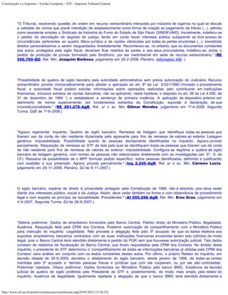 Constituição e o Supremo - Versão Completa :: STF - Supremo Tribunal Federal




           “O Tribunal, resolvendo questão de ordem em recurso extraordinário interposto por indústria de cigarros no qual se discute
           a validade de norma que prevê interdição de estabelecimento como forma de coação ao pagamento de tributo (...), admitiu
           como assistente simples o Sindicato da Indústria do Fumo do Estado de São Paulo (SINDIFUMO). Inicialmente, indeferiu-se
           o pedido de decretação de segredo de justiça, tendo em conta haver interesse público subjacente ao livre acesso às
           circunstâncias pertinentes ao quadro fático-jurídico e às razões oferecidas por todas as partes envolvidas (...), inexistindo
           direitos personalíssimos a serem resguardados imediatamente. Reconheceu-se, no entanto, que os documentos constantes
           dos autos, protegidos pelo sigilo fiscal, deveriam ficar restritos às partes e aos seus procuradores. Indeferiu-se, ainda, o
           pedido de produção de provas formulado pelo Sindifumo, por ser inadmissível em sede de recurso extraordinário.” (RE
           550.769-QO, Rel. Min. Joaquim Barbosa, julgamento em 28-2-2008, Plenário, Informativo 496. )




           “Possibilidade de quebra de sigilo bancário pela autoridade administrativa sem prévia autorização do Judiciário. Recurso
           extraordinário provido monocraticamente para afastar a aplicação do art. 8º da Lei 8.021/1990 (‘Iniciado o procedimento
           fiscal, a autoridade fiscal poderá solicitar informações sobre operações realizadas pelo contribuinte em instituições
           financeiras, inclusive extratos de contas bancárias, não se aplicando, nesta hipótese, o disposto no art. 38 da Lei 4.595, de
           31 de dezembro de 1964 ’) e restabelecer a sentença de primeira instância. A aplicação de dispositivo anterior em
           detrimento de norma superveniente, por fundamentos extraídos da Constituição, equivale à declaração de sua
           inconstitucionalidade.” (RE 261.278-AgR, Rel. p/ o ac. Min. Gilmar Mendes, julgamento em 1º-4-2008, Segunda
           Turma, DJE de 1º-8-2008.)




           "Agravo regimental. Inquérito. Quebra de sigilo bancário. Remessa de listagem que identifique todas as pessoas que
           fizeram uso da conta de não residente titularizada pela agravante para fins de remessa de valores ao exterior. Listagem
           genérica: impossibilidade. Possibilidade quanto às pessoas devidamente identificadas no inquérito. Agravo provido
           parcialmente. Requisição de remessa ao STF de lista pela qual se identifiquem todas as pessoas que fizeram uso da conta
           de não residente para fins de remessa de valores ao exterior: impossibilidade. Configura-se ilegítima a quebra de sigilo
           bancário de listagem genérica, com nomes de pessoas não relacionados diretamente com as investigações (art. 5º, X, da
           CF). Ressalva da possibilidade de o MPF formular pedido específico, sobre pessoas identificadas, definindo e justificando
           com exatidão a sua pretensão. Agravo provido parcialmente." (Inq 2.245-AgR, Rel. p/ o ac. Min. Cármen Lúcia,
           julgamento em 29-11-2006, Plenário, DJ de 9-11-2007.)




           O sigilo bancário, espécie de direito à privacidade protegido pela Constituição de 1988, não é absoluto, pois deve ceder
           diante dos interesses público, social e da Justiça. Assim, deve ceder também na forma e com observância de procedimento
           legal e com respeito ao princípio da razoabilidade. Precedentes." (AI 655.298-AgR, Rel. Min. Eros Grau, julgamento em
           4-9-2007, Segunda Turma, DJ de 28-9-2007.)




           "Sétima preliminar. Dados de empréstimo fornecidos pelo Banco Central. Pedido direto do Ministério Público. Ilegalidade.
           Ausência. Requisição feita pela CPMI dos Correios. Posterior autorização de compartilhamento com o Ministério Público
           para instrução do inquérito. Legalidade. Não procede a alegação feita pelo 5º acusado de que os dados relativos aos
           supostos empréstimos bancários contraídos com as duas instituições financeiras envolvidas teriam sido colhidos de modo
           ilegal, pois o Banco Central teria atendido diretamente a pedido do PGR sem que houvesse autorização judicial. Tais dados
           constam de relatórios de fiscalização do Banco Central, que foram requisitados pela CPMI dos Correios. No âmbito deste
           inquérito, o presidente do STF determinou o ‘compartilhamento de todas as informações bancárias já obtidas pela CPMI dos
           Correios’ para análise em conjunto com os dados constantes destes autos. Por último, o próprio Relator do inquérito, em
           decisão datada de 30-8-2005, decretou o afastamento do sigilo bancário, desde janeiro de 1998, de todas as contas
           mantidas pelo 5º acusado e ‘demais pessoas físicas e jurídicas que com ele cooperam, ou por ele são controladas’.
           Preliminar rejeitada. Oitava preliminar. Dados fornecidos ao Ministério Público pelo banco BMG. Existência de decisão
           judicial de quebra de sigilo proferida pelo Presidente do STF e, posteriormente, de modo mais amplo, pelo relator do
           inquérito. Ausência de ilegalidade. Igualmente rejeitada a alegação de que o banco BMG teria atendido diretamente a



http://www.stf.jus.br/portal/constituicao/constituicao.asp[29/05/2012 15:38:25]
 