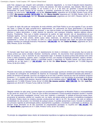 Constituição e o Supremo - Versão Completa :: STF - Supremo Tribunal Federal

           parte final, assegura que ninguém será submetido a tratamento degradante, e, no inciso X daquele mesmo dispositivo,
           protege o direito à intimidade, à imagem e à honra das pessoas. De todas as pessoas, seja realçado. Não há, para o
           direito, pessoas de categorias variadas. O ser humano é um e a ele deve ser garantido o conjunto dos direitos
           fundamentais. As penas haverão de ser impostas e cumpridas, igualmente por todos os que se encontrem em igual
           condição, na forma da lei.” (HC 89.429, voto da Min. Cármen Lúcia, julgamento em 22-8-2006, Primeira Turma, DJ de
           2-2-2007.) No mesmo sentido: HC 91.952, Rel. Min. Marco Aurélio, julgamento em 7-8-2008, Plenário, DJE de 19-
           12-2008. Vide: Rcl 9.468-AgR, Rel. Min. Ricardo Lewandowski, julgamento em 24-3-2011, Plenário, DJE de 11-4-
           2011.




           "A quebra de sigilo não pode ser manipulada, de modo arbitrário, pelo Poder Público ou por seus agentes. É que, se assim
           não fosse, a quebra de sigilo converter-se-ia, ilegitimamente, em instrumento de busca generalizada e de devassa
           indiscriminada da esfera de intimidade das pessoas, o que daria ao Estado, em desconformidade com os postulados que
           informam o regime democrático, o poder absoluto de vasculhar, sem quaisquer limitações, registros sigilosos alheios.
           Doutrina. Precedentes. Para que a medida excepcional da quebra de sigilo bancário não se descaracterize em sua
           finalidade legítima, torna-se imprescindível que o ato estatal que a decrete, além de adequadamente fundamentado,
           também indique, de modo preciso, dentre outros dados essenciais, os elementos de identificação do correntista
           (notadamente o número de sua inscrição no CPF) e o lapso temporal abrangido pela ordem de ruptura dos registros
           sigilosos mantidos por instituição financeira. Precedentes." (HC 84.758, Rel. Min. Celso de Mello, julgamento em 25-5-
           2006, Plenário, DJ de 16-6-2006.)




           "O chamado sigilo fiscal nada mais é que um desdobramento do direito à intimidade e à vida privada. Aqui se cuida de
           pessoa jurídica que exerce atividade tributável. Contribuinte, portanto. Os documentos foram apreendidos no interior da
           sede da empresa, e não no domicílio do seu responsável legal. A atividade da pessoa jurídica está prevista como crime
           contra a ordem econômica. Legítima, assim, a atuação do Fisco, com respaldo na legislação pertinente. Legítima, também,
           a atuação do Ministério Público instando a autoridade policial à instauração do inquérito policial, com vista a apurar a
           ocorrência de um fato típico (...).” (HC 87.654, voto da Rel. Min. Ellen Gracie, julgamento em 7-3-2006, Segunda
           Turma, DJ de 20-4-2006.)




           "Paciente denunciado por falsidade ideológica, consubstanciada em exigir quantia em dinheiro para inserir falsa informação
           de excesso de contingente em certificado de dispensa de incorporação. Gravação clandestina realizada pelo alistando, a
           pedido de emissora de televisão, que levou as imagens ao ar em todo o território nacional por meio de conhecido programa
           jornalístico. (...) A questão posta não é de inviolabilidade das comunicações, e sim da proteção da privacidade e da própria
           honra, que não constitui direito absoluto, devendo ceder em prol do interesse público." (HC 87.341, Rel. Min. Eros Grau,
           julgamento em 7-2-2006, Primeira Turma, DJ de 3-3-2006.) No mesmo sentido: RHC 108.156, Rel. Min. Luiz Fux,
           julgamento em 28-6-2011, Primeira Turma, DJE de 10-8-2011.




           "Alegada nulidade da ação penal, que teria origem em procedimento investigatório do Ministério Público e incompatibilidade
           do tipo penal em causa com a CF. Caso em que os fatos que basearam a inicial acusatória emergiram durante o inquérito
           civil, não caracterizando investigação criminal, como quer sustentar a impetração. A validade da denúncia nesses casos,
           proveniente de elementos colhidos em inquérito civil, se impõe, até porque jamais se discutiu a competência investigativa
           do Ministério Público diante da cristalina previsão constitucional (art. 129, II, da CF). Na espécie, não está em debate a
           inviolabilidade da vida privada e da intimidade de qualquer pessoa. A questão apresentada é outra. Consiste na obediência
           aos princípios regentes da administração pública, especialmente a igualdade, a moralidade, a publicidade e a eficiência, que
           estariam sendo afrontados se de fato ocorrentes as irregularidades apontadas no inquérito civil." (HC 84.367, Rel.
           Min. Ayres Britto, julgamento em 9-11-2004, Primeira Turma, DJ de 18-2-2005.)




           "O princípio da colegialidade traduz diretriz de fundamental importância na regência das deliberações tomadas por qualquer



http://www.stf.jus.br/portal/constituicao/constituicao.asp[29/05/2012 15:38:25]
 