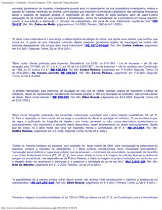 Constituição e o Supremo - Versão Completa :: STF - Supremo Tribunal Federal

           comissão parlamentar de inquérito, notadamente quando esta, no desempenho de sua competência investigatória, ordena a
           adoção de medidas restritivas de direitos, como aquelas que importam na revelação (disclosure) das operações financeiras
           ativas e passivas de qualquer pessoa. A legitimidade do ato de quebra do sigilo bancário, além de supor a plena
           adequação de tal medida ao que prescreve a Constituição, deriva da necessidade de a providência em causa respeitar,
           quanto à sua adoção e efetivação, o princípio da colegialidade, sob pena de essa deliberação reputar-se nula." (MS
           24.817, Rel. Min. Celso de Mello, julgamento em 3-2-2005, Plenário, DJE de 6-11-2009.)




           “O dano moral indenizável é o que atinge a esfera legítima de afeição da vítima, que agride seus valores, que humilha, que
           causa dor. A perda de uma frasqueira contendo objetos pessoais, geralmente objetos de maquiagem da mulher, não
           obstante desagradável, não produz dano moral indenizável.” (RE 387.014-AgR, Rel. Min. Carlos Velloso, julgamento
           em 8-6-2004, Segunda Turma, DJ de 25-6-2004.)




           “Dano moral: ofensa praticada pela imprensa. Decadência: Lei 5.250, de 9-2-1967 – Lei de Imprensa – art. 56: não
           recepção pela CF/1988, art. 5º, V e X. O art. 56 da Lei 5.250/1967 – Lei de Imprensa – não foi recebido pela Constituição
           de 1988, art. 5º, incisos V e X.” (RE 420.784, Rel. Min. Carlos Velloso, julgamento em 1ª-6-2004, Segunda Turma, DJ
           de 25-6-2004.) No mesmo sentido: RE 348.827, Rel. Min. Carlos Velloso, julgamento em 1º-6-2004, Segunda
           Turma, DJ de 6-8-2004.




           “A simples reprodução, pela imprensa, de acusação de mau uso de verbas públicas, prática de nepotismo e tráfico de
           influência, objeto de representação devidamente formulada perante o TST por federação de sindicatos, não constitui abuso
           de direito. Dano moral indevido.” (RE 208.685, Rel. Min. Ellen Gracie, julgamento em 24-6-2003, Segunda Turma, DJ
           de 22-8-2003.)




           "Dano moral: fotografia: publicação não consentida: indenização: cumulação com o dano material: possibilidade. CF, art. 5º,
           X. Para a reparação do dano moral não se exige a ocorrência de ofensa à reputação do indivíduo. O que acontece é que,
           de regra, a publicação da fotografia de alguém, com intuito comercial ou não, causa desconforto, aborrecimento ou
           constrangimento, não importando o tamanho desse desconforto, desse aborrecimento ou desse constrangimento. Desde
           que ele exista, há o dano moral, que deve ser reparado, manda a Constituição, art. 5º, X." (RE 215.984, Rel. Min.
           Carlos Velloso, julgamento em 4-6-2002, Segunda Turma, DJ de 28-6-2002.)




           “Coleta de material biológico da placenta, com propósito de fazer exame de DNA, para averiguação de paternidade do
           nascituro, embora a oposição da extraditanda. (...) Bens jurídicos constitucionais como 'moralidade administrativa',
           'persecução penal pública' e 'segurança pública' que se acrescem – como bens da comunidade, na expressão de Canotilho
           – ao direito fundamental à honra (CF, art. 5°, X), bem assim direito à honra e à imagem de policiais federais acusados de
           estupro da extraditanda, nas dependências da Polícia Federal, e direito à imagem da própria instituição, em confronto com
           o alegado direito da reclamante à intimidade e a preservar a identidade do pai de seu filho.” (Rcl 2.040-QO, Rel. Min.
           Néri da Silveira, julgamento em 21-2-2002, Plenário, DJ de 27-6-2003.)




           "A possibilidade de a pessoa jurídica sofrer danos morais não alcança nível constitucional a viabilizar a abertura da via
           extraordinária." (RE 221.250-AgR, Rel. Min. Ellen Gracie, julgamento em 6-3-2001, Primeira Turma, DJ de 6-4-2001.)




           "Inexiste a alegada inconstitucionalidade do art. 235 do CPM por ofensa ao art. 5º, X, da Constituição, pois a inviolabilidade



http://www.stf.jus.br/portal/constituicao/constituicao.asp[29/05/2012 15:38:25]
 