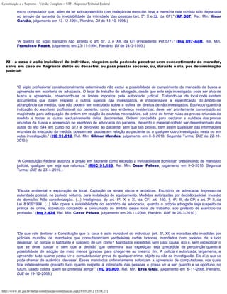 Constituição e o Supremo - Versão Completa :: STF - Supremo Tribunal Federal

           micro computador que, além de ter sido apreendido com violação de domicílio, teve a memória nele contida sido degravada
           ao arrepio da garantia da inviolabilidade da intimidade das pessoas (art. 5º, X e XI, da CF)." (AP 307, Rel. Min. Ilmar
           Galvão, julgamento em 13-12-1994, Plenário, DJ de 13-10-1995.)




           "A quebra do sigilo bancário não afronta o art. 5º, X e XII, da CFl (Precedente: Pet 577)." (Inq 897-AgR, Rel. Min.
           Francisco Rezek, julgamento em 23-11-1994, Plenário, DJ de 24-3-1995.)



   XI - a casa é asilo inviolável do indivíduo, ninguém nela podendo penetrar sem consentimento do morador,
   salvo em caso de flagrante delito ou desastre, ou para prestar socorro, ou, durante o dia, por determinação
   judicial;



           “O sigilo profissional constitucionalmente determinado não exclui a possibilidade de cumprimento de mandado de busca e
           apreensão em escritório de advocacia. O local de trabalho do advogado, desde que este seja investigado, pode ser alvo de
           busca e apreensão, observando-se os limites impostos pela autoridade judicial. Tratando-se de local onde existem
           documentos que dizem respeito a outros sujeitos não investigados, é indispensável a especificação do âmbito de
           abrangência da medida, que não poderá ser executada sobre a esfera de direitos de não investigados. Equívoco quanto à
           indicação do escritório profissional do paciente, como seu endereço residencial, deve ser prontamente comunicado ao
           magistrado para adequação da ordem em relação às cautelas necessárias, sob pena de tornar nulas as provas oriundas da
           medida e todas as outras exclusivamente delas decorrentes. Ordem concedida para declarar a nulidade das provas
           oriundas da busca e apreensão no escritório de advocacia do paciente, devendo o material colhido ser desentranhado dos
           autos do Inq 544 em curso no STJ e devolvido ao paciente, sem que tais provas, bem assim quaisquer das informações
           oriundas da execução da medida, possam ser usadas em relação ao paciente ou a qualquer outro investigado, nesta ou em
           outra investigação.” (HC 91.610, Rel. Min. Gilmar Mendes, julgamento em 8-6-2010, Segunda Turma, DJE de 22-10-
           2010.)




           “A Constituição Federal autoriza a prisão em flagrante como exceção à inviolabilidade domiciliar, prescindindo de mandado
           judicial, qualquer que seja sua natureza.” (RHC 91.189, Rel. Min. Cezar Peluso, julgamento em 9-3-2010, Segunda
           Turma, DJE de 23-4-2010.)




           "Escuta ambiental e exploração de local. Captação de sinais óticos e acústicos. Escritório de advocacia. Ingresso da
           autoridade policial, no período noturno, para instalação de equipamento. Medidas autorizadas por decisão judicial. Invasão
           de domicílio. Não caracterização. (...) Inteligência do art. 5º, X e XI, da CF; art. 150, § 4º, III, do CP; e art. 7º, II, da
           Lei 8.906/1994. (...) Não opera a inviolabilidade do escritório de advocacia, quando o próprio advogado seja suspeito da
           prática de crime, sobretudo concebido e consumado no âmbito desse local de trabalho, sob pretexto de exercício da
           profissão." (Inq 2.424, Rel. Min. Cezar Peluso, julgamento em 26-11-2008, Plenário, DJE de 26-3-2010.)




           “De que vale declarar a Constituição que ‘a casa é asilo inviolável do indivíduo’ (art. 5º, XI) se moradias são invadidas por
           policiais munidos de mandados que consubstanciem verdadeiras cartas brancas, mandados com poderes de a tudo
           devassar, só porque o habitante é suspeito de um crime? Mandados expedidos sem justa causa, isto é, sem especificar o
           que se deve buscar e sem que a decisão que determina sua expedição seja precedida de perquirição quanto à
           possibilidade de adoção de meio menos gravoso para chegar-se ao mesmo fim. A polícia é autorizada, largamente, a
           apreender tudo quanto possa vir a consubstanciar prova de qualquer crime, objeto ou não da investigação. Eis aí o que se
           pode chamar de autêntica ‘devassa’. Esses mandados ordinariamente autorizam a apreensão de computadores, nos quais
           fica indelevelmente gravado tudo quanto respeite à intimidade das pessoas e possa vir a ser, quando e se oportuno, no
           futuro, usado contra quem se pretenda atingir.” (HC 95.009, Rel. Min. Eros Grau, julgamento em 6-11-2008, Plenário,
           DJE de 19-12-2008.)



http://www.stf.jus.br/portal/constituicao/constituicao.asp[29/05/2012 15:38:25]
 
