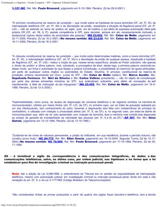 Constituição e o Supremo - Versão Completa :: STF - Supremo Tribunal Federal

           1.127-MC, Rel. Min. Paulo Brossard, julgamento em 6-10-1994, Plenário, DJ de 29-6-2001.)




           "O princípio constitucional da reserva de jurisdição – que incide sobre as hipóteses de busca domiciliar (CF, art. 5º, XI), de
           interceptação telefônica (CF, art. 5º, XII) e de decretação da prisão, ressalvada a situação de flagrância penal (CF, art. 5º,
           LXI) – não se estende ao tema da quebra de sigilo, pois, em tal matéria, e por efeito de expressa autorização dada pela
           própria CR (CF, art. 58, § 3º), assiste competência à CPI, para decretar, sempre em ato necessariamente motivado, a
           excepcional ruptura dessa esfera de privacidade das pessoas." (MS 23.652, Rel. Min. Celso de Mello, julgamento em
           22-11-2000, Plenário, DJ de 16-2-2001.) No mesmo sentido: MS 23.639, Rel. Min. Celso de Mello, julgamento em
           16-11-2000, Plenário, DJ de 16-2-2001.




           "A cláusula constitucional da reserva de jurisdição – que incide sobre determinadas matérias, como a busca domiciliar (CF,
           art. 5º, XI), a interceptação telefônica (CF, art. 5º, XII) e a decretação da prisão de qualquer pessoa, ressalvada a hipótese
           de flagrância (CF, art. 5º, LXI) – traduz a noção de que, nesses temas específicos, assiste ao Poder Judiciário, não apenas
           o direito de proferir a última palavra, mas, sobretudo, a prerrogativa de dizer, desde logo, a primeira palavra, excluindo-se,
           desse modo, por força e autoridade do que dispõe a própria Constituição, a possibilidade do exercício de iguais atribuições,
           por parte de quaisquer outros órgãos ou autoridades do Estado. Doutrina. O princípio constitucional da reserva de
           jurisdição, embora reconhecido por cinco juízes do STF – Min. Celso de Mello (relator), Min. Marco Aurélio, Min.
           Sepúlveda Pertence, Min. Néri da Silveira e Min. Carlos Velloso (presidente) –, não foi objeto de consideração
           por parte dos demais eminentes ministros do STF, que entenderam suficiente, para efeito de concessão do writ
           mandamental, a falta de motivação do ato impugnado." (MS 23.452, Rel. Min. Celso de Mello, julgamento em 16-9-
           1999, Plenário, DJ de 12-5-2000.)




           "Inadmissibilidade, como prova, de laudos de degravação de conversa telefônica e de registros contidos na memória de
           microcomputador, obtidos por meios ilícitos (art. 5º, LVI, da CF); no primeiro caso, por se tratar de gravação realizada por
           um dos interlocutores, sem conhecimento do outro, havendo a degravacão sido feita com inobservância do princípio do
           contraditório, e utilizada com violação a privacidade alheia (art. 5º, X, da CF); e, no segundo caso, por estar-se diante de
           microcomputador que, além de ter sido apreendido com violação de domicílio, teve a memória nele contida sido degravada
           ao arrepio da garantia da inviolabilidade da intimidade das pessoas (art. 5º, X e XI, da CF)." (AP 307, Rel. Min. Ilmar
           Galvão, julgamento em 13-12-1994, Plenário, DJ de 13-10-1995.)




           “Cuidando-se de crime de natureza permanente, a prisão do traficante, em sua residência, durante o período noturno, não
           constitui prova ilícita.” (HC 84.772, Rel. Min. Ellen Gracie, julgamento em 19-10-2004, Segunda Turma, DJ de 12-11-
           2004.) No mesmo sentido: HC 70.909, Rel. Min. Paulo Brossard, julgamento em 11-10-1994, Plenário, DJ de 25-
           11-1994.



   XII - é inviolável o sigilo da correspondência e das comunicações telegráficas, de dados e das
   comunicações telefônicas, salvo, no último caso, por ordem judicial, nas hipóteses e na forma que a lei
   estabelecer para fins de investigação criminal ou instrução processual penal;



           Nota: Até a edição da Lei 9.296/1996, o entendimento do Tribunal era no sentido da impossibilidade de interceptação
           telefônica, mesmo com autorização judicial, em investigação criminal ou instrução processual penal, tendo em vista a não
           recepção do art. 57, II, e da Lei 4.117/1962 (Código Brasileiro de Telecomunicações).




           “São consideradas ilícitas as provas produzidas a partir da quebra dos sigilos fiscal, bancário e telefônico, sem a devida



http://www.stf.jus.br/portal/constituicao/constituicao.asp[29/05/2012 15:38:25]
 