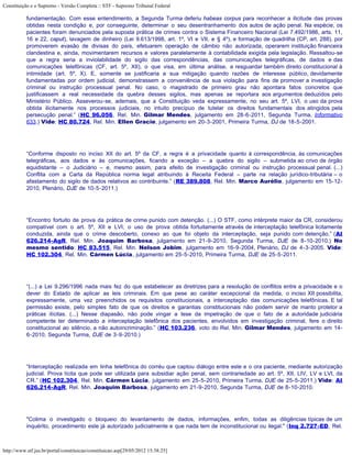 Constituição e o Supremo - Versão Completa :: STF - Supremo Tribunal Federal

           fundamentação. Com esse entendimento, a Segunda Turma deferiu habeas corpus para reconhecer a ilicitude das provas
           obtidas nesta condição e, por conseguinte, determinar o seu desentranhamento dos autos de ação penal. Na espécie, os
           pacientes foram denunciados pela suposta prática de crimes contra o Sistema Financeiro Nacional (Lei 7.492/1986, arts. 11,
           16 e 22, caput), lavagem de dinheiro (Lei 9.613/1998, art. 1º, VI e VII, e § 4º), e formação de quadrilha (CP, art. 288), por
           promoverem evasão de divisas do país, efetuarem operação de câmbio não autorizada, operarem instituição financeira
           clandestina e, ainda, movimentarem recursos e valores paralelamente à contabilidade exigida pela legislação. Ressaltou-se
           que a regra seria a inviolabilidade do sigilo das correspondências, das comunicações telegráficas, de dados e das
           comunicações telefônicas (CF, art. 5º, XII), o que visa, em última análise, a resguardar também direito constitucional à
           intimidade (art. 5º, X). E, somente se justificaria a sua mitigação quando razões de interesse público, devidamente
           fundamentadas por ordem judicial, demonstrassem a conveniência de sua violação para fins de promover a investigação
           criminal ou instrução processual penal. No caso, o magistrado de primeiro grau não apontara fatos concretos que
           justificassem a real necessidade da quebra desses sigilos, mas apenas se reportara aos argumentos deduzidos pelo
           Ministério Público. Asseverou-se, ademais, que a Constituição veda expressamente, no seu art. 5º, LVI, o uso da prova
           obtida ilicitamente nos processos judiciais, no intuito precípuo de tutelar os direitos fundamentais dos atingidos pela
           persecução penal.” (HC 96.056, Rel. Min. Gilmar Mendes, julgamento em 28-6-2011, Segunda Turma, Informativo
           633.) Vide: HC 80.724, Rel. Min. Ellen Gracie, julgamento em 20-3-2001, Primeira Turma, DJ de 18-5-2001.




           “Conforme disposto no inciso XII do art. 5º da CF, a regra é a privacidade quanto à correspondência, às comunicações
           telegráficas, aos dados e às comunicações, ficando a exceção – a quebra do sigilo – submetida ao crivo de órgão
           equidistante – o Judiciário – e, mesmo assim, para efeito de investigação criminal ou instrução processual penal. (...)
           Conflita com a Carta da República norma legal atribuindo à Receita Federal – parte na relação jurídico-tributária – o
           afastamento do sigilo de dados relativos ao contribuinte.” (RE 389.808, Rel. Min. Marco Aurélio, julgamento em 15-12-
           2010, Plenário, DJE de 10-5-2011.)




           “Encontro fortuito de prova da prática de crime punido com detenção. (...) O STF, como intérprete maior da CR, considerou
           compatível com o art. 5º, XII e LVI, o uso de prova obtida fortuitamente através de interceptação telefônica licitamente
           conduzida, ainda que o crime descoberto, conexo ao que foi objeto da interceptação, seja punido com detenção.” (AI
           626.214-AgR, Rel. Min. Joaquim Barbosa, julgamento em 21-9-2010, Segunda Turma, DJE de 8-10-2010.) No
           mesmo sentido: HC 83.515, Rel. Min. Nelson Jobim, julgamento em 16-9-2004, Plenário, DJ de 4-3-2005. Vide:
           HC 102.304, Rel. Min. Cármen Lúcia, julgamento em 25-5-2010, Primeira Turma, DJE de 25-5-2011.




           “(...) a Lei 9.296/1996 nada mais fez do que estabelecer as diretrizes para a resolução de conflitos entre a privacidade e o
           dever do Estado de aplicar as leis criminais. Em que pese ao caráter excepcional da medida, o inciso XII possibilita,
           expressamente, uma vez preenchidos os requisitos constitucionais, a interceptação das comunicações telefônicas. E tal
           permissão existe, pelo simples fato de que os direitos e garantias constitucionais não podem servir de manto protetor a
           práticas ilícitas. (...) Nesse diapasão, não pode vingar a tese da impetração de que o fato de a autoridade judiciária
           competente ter determinado a interceptação telefônica dos pacientes, envolvidos em investigação criminal, fere o direito
           constitucional ao silêncio, a não autoincriminação.” (HC 103.236, voto do Rel. Min. Gilmar Mendes, julgamento em 14-
           6-2010, Segunda Turma, DJE de 3-9-2010.)




           “Interceptação realizada em linha telefônica do corréu que captou diálogo entre este e o ora paciente, mediante autorização
           judicial. Prova lícita que pode ser utilizada para subsidiar ação penal, sem contrariedade ao art. 5º, XII, LIV, LV e LVI, da
           CR.” (HC 102.304, Rel. Min. Cármen Lúcia, julgamento em 25-5-2010, Primeira Turma, DJE de 25-5-2011.) Vide: AI
           626.214-AgR, Rel. Min. Joaquim Barbosa, julgamento em 21-9-2010, Segunda Turma, DJE de 8-10-2010.




           "Colima o investigado o bloqueio do levantamento de dados, informações, enfim, todas as diligências típicas de um
           inquérito, procedimento este já autorizado judicialmente e que nada tem de inconstitucional ou ilegal." (Inq 2.727-ED, Rel.



http://www.stf.jus.br/portal/constituicao/constituicao.asp[29/05/2012 15:38:25]
 