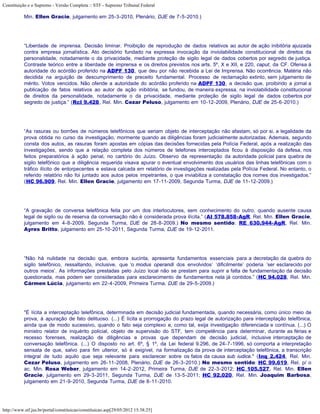 Constituição e o Supremo - Versão Completa :: STF - Supremo Tribunal Federal

           Min. Ellen Gracie, julgamento em 25-3-2010, Plenário, DJE de 7-5-2010.)




           “Liberdade de imprensa. Decisão liminar. Proibição de reprodução de dados relativos ao autor de ação inibitória ajuizada
           contra empresa jornalística. Ato decisório fundado na expressa invocação da inviolabilidade constitucional de direitos da
           personalidade, notadamente o da privacidade, mediante proteção de sigilo legal de dados cobertos por segredo de justiça.
           Contraste teórico entre a liberdade de imprensa e os direitos previstos nos arts. 5º, X e XII, e 220, caput, da CF. Ofensa à
           autoridade do acórdão proferido na ADPF 130, que deu por não recebida a Lei de Imprensa. Não ocorrência. Matéria não
           decidida na arguição de descumprimento de preceito fundamental. Processo de reclamação extinto, sem julgamento de
           mérito. Votos vencidos. Não ofende a autoridade do acórdão proferido na ADPF 130, a decisão que, proibindo a jornal a
           publicação de fatos relativos ao autor de ação inibitória, se fundou, de maneira expressa, na inviolabilidade constitucional
           de direitos da personalidade, notadamente o da privacidade, mediante proteção de sigilo legal de dados cobertos por
           segredo de justiça.” (Rcl 9.428, Rel. Min. Cezar Peluso, julgamento em 10-12-2009, Plenário, DJE de 25-6-2010.)




           “As rasuras ou borrões de números telefônicos que seriam objeto de interceptação não afastam, só por si, a legalidade da
           prova obtida no curso da investigação, mormente quando as diligências foram judicialmente autorizadas. Ademais, segundo
           consta dos autos, as rasuras foram apostas em cópias das decisões fornecidas pela Polícia Federal, após a realização das
           investigações, sendo que a relação completa dos números de telefones interceptados ficou à disposição da defesa, nos
           feitos preparatórios à ação penal, no cartório do Juízo. Observo da representação da autoridade policial para quebra de
           sigilo telefônico que a diligência requerida visava apurar o eventual envolvimento dos usuários das linhas telefônicas com o
           tráfico ilícito de entorpecentes e estava calcada em relatório de investigações realizadas pela Polícia Federal. No entanto, o
           referido relatório não foi juntado aos autos pelos impetrantes, o que inviabiliza a constatação dos nomes dos investigados.”
           (HC 96.909, Rel. Min. Ellen Gracie, julgamento em 17-11-2009, Segunda Turma, DJE de 11-12-2009.)




           “A gravação de conversa telefônica feita por um dos interlocutores, sem conhecimento do outro, quando ausente causa
           legal de sigilo ou de reserva da conversação não é considerada prova ilícita.” (AI 578.858-AgR, Rel. Min. Ellen Gracie,
           julgamento em 4-8-2009, Segunda Turma, DJE de 28-8-2009.) No mesmo sentido: RE 630.944-AgR, Rel. Min.
           Ayres Britto, julgamento em 25-10-2011, Segunda Turma, DJE de 19-12-2011.




           “Não há nulidade na decisão que, embora sucinta, apresenta fundamentos essenciais para a decretação da quebra do
           sigilo telefônico, ressaltando, inclusive, que ‘o modus operandi dos envolvidos’ ‘dificilmente’ poderia ‘ser esclarecido por
           outros meios’. As informações prestadas pelo Juízo local não se prestam para suprir a falta de fundamentação da decisão
           questionada, mas podem ser consideradas para esclarecimento de fundamentos nela já contidos.” (HC 94.028, Rel. Min.
           Cármen Lúcia, julgamento em 22-4-2009, Primeira Turma, DJE de 29-5-2009.)




           "É lícita a interceptação telefônica, determinada em decisão judicial fundamentada, quando necessária, como único meio de
           prova, à apuração de fato delituoso. (...) É lícita a prorrogação do prazo legal de autorização para interceptação telefônica,
           ainda que de modo sucessivo, quando o fato seja complexo e, como tal, exija investigação diferenciada e contínua. (...) O
           ministro relator de inquérito policial, objeto de supervisão do STF, tem competência para determinar, durante as férias e
           recesso forenses, realização de diligências e provas que dependam de decisão judicial, inclusive interceptação de
           conversação telefônica. (...) O disposto no art. 6º, § 1º, da Lei federal 9.296, de 24-7-1996, só comporta a interpretação
           sensata de que, salvo para fim ulterior, só é exigível, na formalização da prova de interceptação telefônica, a transcrição
           integral de tudo aquilo que seja relevante para esclarecer sobre os fatos da causa sub iudice." (Inq 2.424, Rel. Min.
           Cezar Peluso, julgamento em 26-11-2008, Plenário, DJE de 26-3-2010.) No mesmo sentido: HC 99.619, Rel. p/ o
           ac. Min. Rosa Weber, julgamento em 14-2-2012, Primeira Turma, DJE de 22-3-2012; HC 105.527, Rel. Min. Ellen
           Gracie, julgamento em 29-3-2011, Segunda Turma, DJE de 13-5-2011; HC 92.020, Rel. Min. Joaquim Barbosa,
           julgamento em 21-9-2010, Segunda Turma, DJE de 8-11-2010.




http://www.stf.jus.br/portal/constituicao/constituicao.asp[29/05/2012 15:38:25]
 