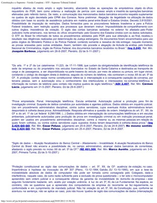 Constituição e o Supremo - Versão Completa :: STF - Supremo Tribunal Federal

           inquérito afastou de modo amplo o sigilo bancário, abarcando todas as operações de empréstimos objeto do ofício
           requisitório do PGR, bem como ordenou a realização de perícia com acesso amplo e irrestrito às operações bancárias
           efetivadas pelo referido banco. De resto, a comunicação dos mencionados dados bancários encontra respaldo suplementar
           na quebra de sigilo decretada pela CPMI dos Correios. Nona preliminar. Alegação de ilegalidade na utilização de dados
           obtidos com base no acordo de assistência judiciária em matéria penal entre Brasil e Estados Unidos. Decreto 3.810/2001.
           Possibilidade de imposição de restrições. Dados fornecidos para os procuradores federais brasileiros e para a Polícia
           Federal brasileira, sem restrição quanto aos processos que deveriam instruir. Impossibilidade de compartilhamento com
           outros órgãos. Inexistência de violação. O sigilo das contas bancárias sediadas no exterior foi afastado pelo Poder
           Judiciário norte-americano, nos termos do ofício encaminhado pelo Governo dos Estados Unidos com os dados solicitados.
           O STF do Brasil foi informado de todos os procedimentos adotados pelo PGR para sua obtenção e, ao final, recebeu o
           resultado das diligências realizadas por determinação da Justiça estrangeira. Os documentos foram encaminhados para uso
           pelos órgãos do Ministério Público e da Polícia Federal, contendo somente a ressalva de não entregar, naquele momento,
           as provas anexadas para outras entidades. Assim, também não procede a alegação de ilicitude da análise, pelo Instituto
           Nacional de Criminalística, órgão da Polícia Federal, dos documentos bancários recebidos no Brasil.” (Inq 2.245, Rel. Min.
           Joaquim Barbosa, julgamento em 28-8-2007, Plenário, DJ de 9-11-2007.)




           "Os arts. 1º e 2º da Lei catarinense 11.223, de 17-11-1998, que cuidam da obrigatoriedade de identificação telefônica da
           sede da empresa ou do proprietário nos veículos licenciados no Estado de Santa Catarina e destinados ao transporte de
           carga e de passageiros, a ser disponibilizada na parte traseira do veículo, por meio de adesivo ou pintura, em lugar visível,
           constando o código de discagem direta à distância, seguido do número do telefone, não contrariam o inciso XII do art. 5º da
           CF. A proibição contida nessa norma constitucional refere-se à interceptação e à consequente captação de conversa, por
           terceira pessoa, sem a autorização e/ou o conhecimento dos interlocutores e interessados na conversa telefônica. A
           informação de número de telefone para contato não implica quebra de sigilo telefônico." (ADI 2.407, Rel. Min. Cármen
           Lúcia, julgamento em 31-5-2007, Plenário, DJ de 29-6-2007.)




           “Prova emprestada. Penal. Interceptação telefônica. Escuta ambiental. Autorização judicial e produção para fim de
           investigação criminal. Suspeita de delitos cometidos por autoridades e agentes públicos. Dados obtidos em inquérito policial.
           Uso em procedimento administrativo disciplinar, contra outros servidores, cujos eventuais ilícitos administrativos teriam
           despontado à colheita dessa prova. Admissibilidade. Resposta afirmativa a questão de ordem. Inteligência do art. 5º, XII, da
           CF e do art. 1º da Lei federal 9.296/1996. (...) Dados obtidos em interceptação de comunicações telefônicas e em escutas
           ambientais, judicialmente autorizadas para produção de prova em investigação criminal ou em instrução processual penal,
           podem ser usados em procedimento administrativo disciplinar, contra a mesma ou as mesmas pessoas em relação às
           quais foram colhidos, ou contra outros servidores cujos supostos ilícitos teriam despontado à colheita dessa prova.” (Inq
           2.424-QO-QO, Rel. Min. Cezar Peluso, julgamento em 20-6-2007, Plenário, DJ de 24-8-2007). No mesmo sentido:
           Inq 2.424-QO, Rel. Min. Cezar Peluso, julgamento em 25-4-2007, Plenário, DJ de 24-8-2007.




           "Sigilo de dados – Atuação fiscalizadora do Banco Central – Afastamento – Inviabilidade. A atuação fiscalizadora do Banco
           Central do Brasil não encerra a possibilidade de, no campo administrativo, alcançar dados bancários de correntistas,
           afastando o sigilo previsto no inciso XII do art. 5º da CF." (RE 461.366, Rel. Min. Marco Aurélio, julgamento em 3-8-
           2007, Primeira Turma, DJ de 5-10-2007.)




           "Proteção constitucional ao sigilo das comunicações de dados – art. 5º, XII, da CF: ausência de violação, no caso.
           Impertinência à hipótese da invocação da AP 307 (Pleno, 13-12-1994, Galvão, DJ 13-10-1995), em que a tese da
           inviolabilidade absoluta de dados de computador não pode ser tomada como consagrada pelo Colegiado, dada a
           interferência, naquele caso, de outra razão suficiente para a exclusão da prova questionada – o ter sido o microcomputador
           apreendido sem ordem judicial e a consequente ofensa da garantia da inviolabilidade do domicílio da empresa – este
           segundo fundamento bastante, sim, aceito por votação unânime, à luz do art. 5º, XI, da Lei Fundamental. Na espécie, ao
           contrário, não se questiona que a apreensão dos computadores da empresa do recorrente se fez regularmente, na
           conformidade e em cumprimento de mandado judicial. Não há violação do art. 5º, XII, da Constituição, que, conforme se
           acentuou na sentença, não se aplica ao caso, pois não houve ‘quebra de sigilo das comunicações de dados (interceptação


http://www.stf.jus.br/portal/constituicao/constituicao.asp[29/05/2012 15:38:25]
 