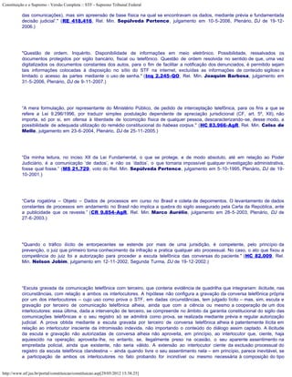 Constituição e o Supremo - Versão Completa :: STF - Supremo Tribunal Federal

           das comunicações), mas sim apreensão de base física na qual se encontravam os dados, mediante prévia e fundamentada
           decisão judicial’." (RE 418.416, Rel. Min. Sepúlveda Pertence, julgamento em 10-5-2006, Plenário, DJ de 19-12-
           2006.)




           "Questão de ordem. Inquérito. Disponibilidade de informações em meio eletrônico. Possibilidade, ressalvados os
           documentos protegidos por sigilo bancário, fiscal ou telefônico. Questão de ordem resolvida no sentido de que, uma vez
           digitalizados os documentos constantes dos autos, para o fim de facilitar a notificação dos denunciados, é permitido sejam
           tais informações colocadas à disposição no sítio do STF na internet, excluídas as informações de conteúdo sigiloso e
           limitado o acesso às partes mediante o uso de senha." (Inq 2.245-QO, Rel. Min. Joaquim Barbosa, julgamento em
           31-5-2006, Plenário, DJ de 9-11-2007.)




           “A mera formulação, por representante do Ministério Público, de pedido de interceptação telefônica, para os fins a que se
           refere a Lei 9.296/1996, por traduzir simples postulação dependente de apreciação jurisdicional (CF, art. 5º, XII), não
           importa, só por si, em ofensa à liberdade de locomoção física de qualquer pessoa, descaracterizando-se, desse modo, a
           possibilidade de adequada utilização do remédio constitucional do habeas corpus." (HC 83.966-AgR, Rel. Min. Celso de
           Mello, julgamento em 23-6-2004, Plenário, DJ de 25-11-2005.)




           “Da minha leitura, no inciso XII da Lei Fundamental, o que se protege, e de modo absoluto, até em relação ao Poder
           Judiciário, é a comunicação ‘de dados’, e não os ‘dados’, o que tornaria impossível qualquer investigação administrativa,
           fosse qual fosse.” (MS 21.729, voto do Rel. Min. Sepúlveda Pertence, julgamento em 5-10-1995, Plenário, DJ de 19-
           10-2001.)




           “Carta rogatória – Objeto – Dados de processos em curso no Brasil e coleta de depoimentos. O levantamento de dados
           constantes de processos em andamento no Brasil não implica a quebra do sigilo assegurado pela Carta da República, ante
           a publicidade que os reveste.” (CR 9.854-AgR, Rel. Min. Marco Aurélio, julgamento em 28-5-2003, Plenário, DJ de
           27-6-2003.)




           "Quando o tráfico ilícito de entorpecentes se estende por mais de uma jurisdição, é competente, pelo princípio da
           prevenção, o juiz que primeiro toma conhecimento da infração e pratica qualquer ato processual. No caso, o ato que fixou a
           competência do juiz foi a autorização para proceder a escuta telefônica das conversas do paciente." (HC 82.009, Rel.
           Min. Nelson Jobim, julgamento em 12-11-2002, Segunda Turma, DJ de 19-12-2002.)




           “Escuta gravada da comunicação telefônica com terceiro, que conteria evidência de quadrilha que integrariam: ilicitude, nas
           circunstâncias, com relação a ambos os interlocutores. A hipótese não configura a gravação da conversa telefônica própria
           por um dos interlocutores – cujo uso como prova o STF, em dadas circunstâncias, tem julgado lícito – mas, sim, escuta e
           gravação por terceiro de comunicação telefônica alheia, ainda que com a ciência ou mesmo a cooperação de um dos
           interlocutores: essa última, dada a intervenção de terceiro, se compreende no âmbito da garantia constitucional do sigilo das
           comunicações telefônicas e o seu registro só se admitirá como prova, se realizada mediante prévia e regular autorização
           judicial. A prova obtida mediante a escuta gravada por terceiro de conversa telefônica alheia é patentemente ilícita em
           relação ao interlocutor insciente da intromissão indevida, não importando o conteúdo do diálogo assim captado. A ilicitude
           da escuta e gravação não autorizadas de conversa alheia não aproveita, em princípio, ao interlocutor que, ciente, haja
           aquiescido na operação; aproveita-lhe, no entanto, se, ilegalmente preso na ocasião, o seu aparente assentimento na
           empreitada policial, ainda que existente, não seria válido. A extensão ao interlocutor ciente da exclusão processual do
           registro da escuta telefônica clandestina – ainda quando livre o seu assentimento nela – em princípio, parece inevitável, se
           a participação de ambos os interlocutores no fato probando for incindível ou mesmo necessária à composição do tipo


http://www.stf.jus.br/portal/constituicao/constituicao.asp[29/05/2012 15:38:25]
 