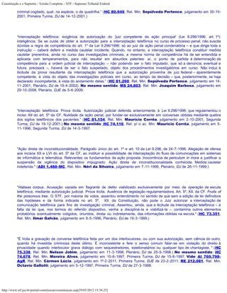 Constituição e o Supremo - Versão Completa :: STF - Supremo Tribunal Federal

           criminal cogitado, qual, na espécie, o de quadrilha.” (HC 80.949, Rel. Min. Sepúlveda Pertence, julgamento em 30-10-
           2001, Primeira Turma, DJ de 14-12-2001.)




           “Interceptação telefônica: exigência de autorização do 'juiz competente da ação principal' (Lei 9.296/1996, art. 1º):
           inteligência. Se se cuida de obter a autorização para a interceptação telefônica no curso de processo penal, não suscita
           dúvidas a regra de competência do art. 1º da Lei 9.296/1996: só ao juiz da ação penal condenatória – e que dirige toda a
           instrução – caberá deferir a medida cautelar incidente. Quando, no entanto, a interceptação telefônica constituir medida
           cautelar preventiva, ainda no curso das investigações criminais, a mesma norma de competência há de ser entendida e
           aplicada com temperamentos, para não resultar em absurdos patentes: aí, o ponto de partida à determinação da
           competência para a ordem judicial de interceptação – não podendo ser o fato imputado, que só a denúncia, eventual e
           futura, precisará –, haverá de ser o fato suspeitado, objeto dos procedimentos investigatórios em curso. Não induz à
           ilicitude da prova resultante da interceptação telefônica que a autorização provenha de juiz federal – aparentemente
           competente, à vista do objeto das investigações policiais em curso, ao tempo da decisão – que, posteriormente, se haja
           declarado incompetente, à vista do andamento delas.” (HC 81.260, Rel. Min. Sepúlveda Pertence, julgamento em 14-
           11-2001, Plenário, DJ de 19-4-2002). No mesmo sentido: MS 24.803, Rel. Min. Joaquim Barbosa, julgamento em
           29-10-2008, Plenário, DJE de 5-6-2009.




           “Interceptação telefônica. Prova ilícita. Autorização judicial deferida anteriormente à Lei 9.296/1996, que regulamentou o
           inciso XII do art. 5º da CF. Nulidade da ação penal, por fundar-se exclusivamente em conversas obtidas mediante quebra
           dos sigilos telefônicos dos pacientes.” (HC 81.154, Rel. Min. Maurício Corrêa, julgamento em 2-10-2001, Segunda
           Turma, DJ de 19-12-2001.) No mesmo sentido: HC 74.116, Rel. p/ o ac. Min. Maurício Corrêa, julgamento em 5-
           11-1996, Segunda Turma, DJ de 14-3-1997.




           "Ação direta de inconstitucionalidade. Parágrafo único do art. 1º e art. 10 da Lei 9.296, de 24-7-1996. Alegação de ofensa
           aos incisos XII e LVI do art. 5º da CF, ao instituir a possibilidade de interceptação do fluxo de comunicações em sistemas
           de informática e telemática. Relevantes os fundamentos da ação proposta. Inocorrência de periculum in mora a justificar a
           suspensão da vigência do dispositivo impugnado. Ação direta de inconstitucionalidade conhecida. Medida cautelar
           indeferida." (ADI 1.488-MC, Rel. Min. Néri da Silveira, julgamento em 7-11-1996, Plenário, DJ de 26-11-1999.)




           "Habeas corpus. Acusação vazada em flagrante de delito viabilizado exclusivamente por meio de operação de escuta
           telefônica, mediante autorização judicial. Prova ilícita. Ausência de legislação regulamentadora. Art. 5º, XII, da CF. Fruits of
           the poisonous tree. O STF, por maioria de votos, assentou entendimento no sentido de que sem a edição de lei definidora
           das hipóteses e da forma indicada no art. 5º, XII, da Constituição, não pode o Juiz autorizar a interceptação de
           comunicação telefônica para fins de investigação criminal. Assentou, ainda, que a ilicitude da interceptação telefônica – à
           falta da lei que, nos termos do referido dispositivo, venha a discipliná-la e viabilizá-la – contamina outros elementos
           probatórios eventualmente coligidos, oriundos, direta ou indiretamente, das informações obtidas na escuta." (HC 73.351,
           Rel. Min. Ilmar Galvão, julgamento em 9-5-1996, Plenário, DJ de 19-3-1999.)




           "É lícita a gravação de conversa telefônica feita por um dos interlocutores, ou com sua autorização, sem ciência do outro,
           quando há investida criminosa deste último. É inconsistente e fere o senso comum falar-se em violação do direito à
           privacidade quando interlocutor grava diálogo com sequestradores, estelionatários ou qualquer tipo de chantagista. " (HC
           75.338, Rel. Min. Nelson Jobim, julgamento em 11-3-1998, Plenário, DJ de 25-9-1998.) No mesmo sentido: HC
           74.678, Rel. Min. Moreira Alves, julgamento em 10-6-1997, Primeira Turma, DJ de 15-8-1997. Vide: AI 769.798-
           AgR, Rel. Min. Cármen Lúcia, julgamento em 1º-2-2011, Primeira Turma, DJE de 23-2-2011; RE 212.081, Rel. Min.
           Octavio Gallotti, julgamento em 5-12-1997, Primeira Turma, DJ de 27-3-1998.




http://www.stf.jus.br/portal/constituicao/constituicao.asp[29/05/2012 15:38:25]
 