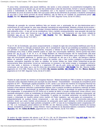 Constituição e o Supremo - Versão Completa :: STF - Supremo Tribunal Federal


           “A prova ilícita, caracterizada pela escuta telefônica, não sendo a única produzida no procedimento investigatório, não
           enseja desprezarem-se as demais que, por ela não contaminadas e dela não decorrentes, formam o conjunto probatório da
           autoria e materialidade do delito. Não se compatibiliza com o rito especial e sumário do habeas corpus o reexame
           aprofundado da prova da autoria do delito. Sem que possa colher-se dos elementos do processo a resultante consequência
           de que toda a prova tenha provindo da escuta telefônica, não há falar-se em nulidade do procedimento penal.” (HC
           75.497, Rel. Min. Maurício Corrêa, julgamento em 14-10-1997, Segunda Turma, DJ de 9-5-2003.)




           “Utilização de gravação de conversa telefônica feita por terceiro com a autorização de um dos interlocutores sem o
           conhecimento do outro quando há, para essa utilização, excludente da antijuridicidade. Afastada a ilicitude de tal conduta –
           a de, por legítima defesa, fazer gravar e divulgar conversa telefônica ainda que não haja o conhecimento do terceiro que
           está praticando crime –, é ela, por via de consequência, lícita e, também consequentemente, essa gravação não pode ser
           tida como prova ilícita, para invocar-se o art. 5º, LVI, da Constituição, com fundamento em que houve violação da
           intimidade (art. 5º, X, da Carta Magna).” (HC 74.678, Rel. Min. Moreira Alves, julgamento em 10-6-
           1997, Primeira Turma, DJ de 15-8-1997.)




           "O art. 5º, XII, da Constituição, que prevê, excepcionalmente, a violação do sigilo das comunicações telefônicas para fins de
           investigação criminal ou instrução processual penal, não é autoaplicável: exige lei que estabeleça as hipóteses e a forma
           que permitam a autorização judicial. Precedentes. Enquanto a referida lei não for editada pelo Congresso Nacional, é
           considerada prova ilícita a obtida mediante quebra do sigilo das comunicações telefônicas, mesmo quando haja ordem
           judicial (CF, art. 5º, LVI). O art. 57, II, a, do Código Brasileiro de Telecomunicações não foi recepcionado pela atual
           Constituição, a qual exige numerus clausus para a definição das hipóteses e formas pelas quais é legítima a violação do
           sigilo das comunicações telefônicas. A garantia que a Constituição dá, até que a lei o defina, não distingue o telefone
           público do particular, ainda que instalado em interior de presídio, pois o bem jurídico protegido é a privacidade das
           pessoas, prerrogativa dogmática de todos os cidadãos. As provas obtidas por meios ilícitos contaminam as que são
           exclusivamente delas decorrentes; tornam-se inadmissíveis no processo e não podem ensejar a investigação criminal e,
           com mais razão, a denúncia, a instrução e o julgamento (CF, art. 5º, LVI), ainda que tenha restado sobejamente
           comprovado, por meio delas, que o Juiz foi vítima das contumélias do paciente." (HC 72.588, Rel. Min. Mauricio Corrêa,
           julgamento em 12-6-1996, Plenário, DJ de 4-8-2000.) No mesmo sentido: HC 74.586, Rel. Min. Marco Aurélio,
           julgamento em 5-8-1997, Segunda Turma, DJ de 27-4-2001.




           "Quebra de sigilo bancário de membros do Congresso Nacional – Medida decretada por TRE no âmbito do inquérito policial
           instaurado contra deputados federais para apuração de crime eleitoral – Impossibilidade – Usurpação da competência penal
           originária do STF – Reclamação julgada procedente. O STF, sendo o juiz natural dos membros do Congresso Nacional nos
           processos penais condenatórios, é o único órgão judiciário competente para ordenar, no que se refere a apuração de
           supostos crimes eleitorais atribuídos a parlamentares federais, toda e qualquer providência necessária à obtenção de dados
           probatórios essenciais à demonstração de alegada prática delituosa, inclusive a decretação da quebra de sigilo bancário
           dos congressistas. A jurisprudência do STF firmou-se no sentido de definir a locução constitucional ‘crimes comuns’ como
           expressão abrangente a todas as modalidades de infrações penais, estendendo-se aos delitos eleitorais e alcançando, até
           mesmo, as próprias contravenções penais. Precedentes. A garantia da imunidade parlamentar em sentido formal não
           impede a instauração do inquérito policial contra membro do Poder Legislativo, que está sujeito, em consequência – e
           independentemente de qualquer licença congressional –, aos atos de investigação criminal promovidos pela polícia
           judiciária, desde que essas medidas pré-processuais de persecução penal sejam adotadas no âmbito de procedimento
           investigatório em curso perante órgão judiciário competente: o STF, no caso de os investigandos serem congressistas (CF,
           art. 102, I, b). Investigação judicial eleitoral (LC 64/1990, art. 22). Natureza jurídica. Procedimento destituído de natureza
           criminal. Competência jurisdicional: Justiça Eleitoral, mesmo tratando-se de deputados federais e senadores. Precedente."
           (Rcl 511, Rel. Min. Celso de Mello, julgamento em 9-2-1995, Plenário, DJ de 15-9-1995.)




           "A quebra do sigilo bancário não afronta o art. 5º, X e XII, da CF (Precedente: Pet 577)." (Inq 897-AgR, Rel. Min.
           Francisco Rezek, julgamento em 23-11-1994, Plenário, DJ de 24-3-1995.)


http://www.stf.jus.br/portal/constituicao/constituicao.asp[29/05/2012 15:38:25]
 