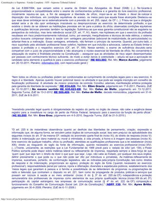 Constituição e o Supremo - Versão Completa :: STF - Supremo Tribunal Federal

           da Lei 8.906/1994, que versam sobre o exame da Ordem dos Advogados do Brasil (OAB) (...). No tocante à
           proporcionalidade e compatibilidade entre o exame de conhecimentos jurídicos e a garantia do livre exercício profissional,
           inicialmente reputou-se que, a fim de assegurar a liberdade de ofício, impor-se-ia ao Estado o dever de colocar à
           disposição dos indivíduos, em condições equitativas de acesso, os meios para que aquela fosse alcançada. Destacou-se
           que esse dever entrelaçar-se-ia sistematicamente com a previsão do art. 205, caput, da CF (...). Frisou-se que a obrigação
           estatal seria a de não opor embaraços irrazoáveis ou desproporcionais ao exercício de determinada profissão, e que
           existiria o direito de se obterem as habilitações previstas em lei para a prática do ofício, observadas condições equitativas
           e qualificações técnicas previstas também na legislação. Sublinhou-se que essa garantia constitucional não se esgotaria na
           perspectiva do indivíduo, mas teria relevância social (CF, art. 1º, IV). Assim, nas hipóteses em que o exercício da profissão
           resultasse em risco predominantemente individual, como, por exemplo, mergulhadores e técnicos de rede elétrica, o sistema
           jurídico buscaria compensar danos à saúde com vantagens pecuniárias (adicional de insalubridade, de periculosidade) ou
           adiantar-lhes-ia a inativação. Essas vantagens, entretanto, não feririam o princípio da isonomia. Quando, por outro lado, o
           risco suportado pela atividade profissional fosse coletivo, hipótese em que incluída a advocacia, caberia ao Estado limitar o
           acesso à profissão e o respectivo exercício (CF, art. 5º, XIII). Nesse sentido, o exame de suficiência discutido seria
           compatível com o juízo de proporcionalidade e não alcançaria o núcleo essencial da liberdade de ofício. No concernente à
           adequação do exame à finalidade prevista na Constituição – assegurar que as atividades de risco sejam desempenhadas
           por pessoas com conhecimento técnico suficiente, de modo a evitar danos à coletividade – aduziu-se que a aprovação do
           candidato seria elemento a qualificá-lo para o exercício profissional.” (RE 603.583, Rel. Min. Marco Aurélio, julgamento
           em 26-10-2011, Plenário, Informativo 646, com repercussão geral.)




           “Nem todos os ofícios ou profissões podem ser condicionadas ao cumprimento de condições legais para o seu exercício. A
           regra é a liberdade. Apenas quando houver potencial lesivo na atividade é que pode ser exigida inscrição em conselho de
           fiscalização profissional. A atividade de músico prescinde de controle. Constitui, ademais, manifestação artística protegida
           pela garantia da liberdade de expressão.” (RE 414.426, Rel. Min. Ellen Gracie, julgamento em 1º-8-2011, Plenário, DJE
           de 10-10-2011.) No mesmo sentido: RE 635.023-ED, Rel. Min. Celso de Mello, julgamento em 13-12-2011,
           Segunda Turma, DJE de 13-2-2012; RE 509.409, Rel. Min. Celso de Mello, decisão monocrática, julgamento em 31-8-
           2011, DJE de 8-9-2011.




           “Inexistindo previsão legal quanto à obrigatoriedade do registro do perito no órgão de classe, não cabe a exigência desse
           registro para a investidura no cargo de perito da Polícia Federal, tampouco para o exercício da função de perito oficial.”
           (HC 95.595, Rel. Min. Eros Grau, julgamento em 4-5-2010, Segunda Turma, DJE de 21-5-2010.)




           "O art. 220 é de instantânea observância quanto ao desfrute das liberdades de pensamento, criação, expressão e
           informação que, de alguma forma, se veiculem pelos órgãos de comunicação social. Isso sem prejuízo da aplicabilidade dos
           seguintes incisos do art. 5º da mesma CF: vedação do anonimato (parte final do inciso IV); do direito de resposta (inciso V);
           direito à indenização por dano material ou moral à intimidade, à vida privada, à honra e à imagem das pessoas (inciso X);
           livre exercício de qualquer trabalho, ofício ou profissão, atendidas as qualificações profissionais que a lei estabelecer (inciso
           XIII); direito ao resguardo do sigilo da fonte de informação, quando necessário ao exercício profissional (inciso XIV).
           (...).Tirante, unicamente, as restrições que a Lei Fundamental de 1988 prevê para o ‘estado de sítio’ (art. 139), o Poder
           Público somente pode dispor sobre matérias lateral ou reflexamente de imprensa, respeitada sempre a ideia-força de que
           ‘quem quer que seja tem o direito de dizer o que quer que seja’. Logo, não cabe ao Estado, por qualquer dos seus órgãos,
           definir previamente o que pode ou o que não pode ser dito por indivíduos e jornalistas. As matérias reflexamente de
           imprensa, suscetíveis, portanto, de conformação legislativa, são as indicadas pela própria Constituição, tais como: direitos
           de resposta e de indenização, proporcionais ao agravo; proteção do sigilo da fonte (‘quando necessário ao exercício
           profissional’); responsabilidade penal por calúnia, injúria e difamação; diversões e espetáculos públicos; estabelecimento dos
           ‘meios legais que garantam à pessoa e à família a possibilidade de se defenderem de programas ou programações de
           rádio e televisão que contrariem o disposto no art. 221, bem como da propaganda de produtos, práticas e serviços que
           possam ser nocivos à saúde e ao meio ambiente’ (inciso II do § 3º do art. 220 da CF); independência e proteção
           remuneratória dos profissionais de imprensa como elementos de sua própria qualificação técnica (inciso XIII do art. 5º);
           participação do capital estrangeiro nas empresas de comunicação social (§ 4º do art. 222 da CF); composição e
           funcionamento do Conselho de Comunicação Social (art. 224 da Constituição)." (ADPF 130, Rel. Min. Ayres Britto,
           julgamento em 30-4-2009, Plenário, DJE de 6-11-2009.)



http://www.stf.jus.br/portal/constituicao/constituicao.asp[29/05/2012 15:38:25]
 