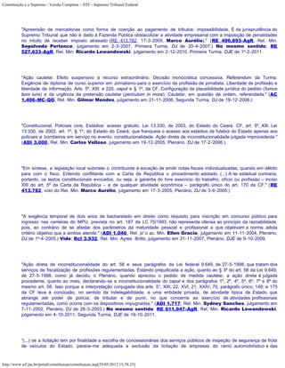 Constituição e o Supremo - Versão Completa :: STF - Supremo Tribunal Federal




           "Apreensão de mercadorias como forma de coerção ao pagamento de tributos: impossibilidade. É da jurisprudência do
           Supremo Tribunal que não é dado à Fazenda Pública obstaculizar a atividade empresarial com a imposição de penalidades
           no intuito de receber imposto atrasado (RE 413.782, 17-3-2005, Marco Aurélio)." (RE 496.893-AgR, Rel. Min.
           Sepúlveda Pertence, julgamento em 2-3-2007, Primeira Turma, DJ de 20-4-2007.) No mesmo sentido: RE
           527.633-AgR, Rel. Min. Ricardo Lewandowski, julgamento em 2-12-2010, Primeira Turma, DJE de 1º-2-2011.




           "Ação cautelar. Efeito suspensivo a recurso extraordinário. Decisão monocrática concessiva. Referendum da Turma.
           Exigência de diploma de curso superior em Jornalismo para o exercício da profissão de jornalista. Liberdade de profissão e
           liberdade de informação. Arts. 5º, XIII, e 220, caput e § 1º, da CF. Configuração da plausibilidade jurídica do pedido (fumus
           boni iuris) e da urgência da pretensão cautelar (periculum in mora). Cautelar, em questão de ordem, referendada." (AC
           1.406-MC-QO, Rel. Min. Gilmar Mendes, julgamento em 21-11-2006, Segunda Turma, DJ de 19-12-2006.)




           "Constitucional. Policiais civis. Estádios: acesso gratuito. Lei 13.330, de 2003, do Estado do Ceará. CF, art. 5º, XIII. Lei
           13.330, de 2003, art. 1º, § 1º, do Estado do Ceará, que franqueia o acesso aos estádios de futebol do Estado apenas aos
           policiais e bombeiros em serviço no evento: constitucionalidade. Ação direta de inconstitucionalidade julgada improcedente."
           (ADI 3.000, Rel. Min. Carlos Velloso, julgamento em 19-12-2005, Plenário, DJ de 17-2-2006.)




           "Em síntese, a legislação local submete o contribuinte à exceção de emitir notas fiscais individualizadas, quando em débito
           para com o fisco. Entendo conflitante com a Carta da República o procedimento adotado. (...) A lei estadual contraria,
           portanto, os textos constitucionais evocados, ou seja, a garantia do livre exercício do trabalho, ofício ou profissão – inciso
           XIII do art. 5º da Carta da República – e de qualquer atividade econômica – parágrafo único do art. 170 da CF." (RE
           413.782, voto do Rel. Min. Marco Aurélio, julgamento em 17-3-2005, Plenário, DJ de 3-6-2005.)




           "A exigência temporal de dois anos de bacharelado em direito como requisito para inscrição em concurso público para
           ingresso nas carreiras do MPU, prevista no art. 187 da LC 75/1993, não representa ofensa ao princípio da razoabilidade,
           pois, ao contrário de se afastar dos parâmetros da maturidade pessoal e profissional a que objetivam a norma, adota
           critério objetivo que a ambos atende." (ADI 1.040, Rel. p/ o ac. Min. Ellen Gracie, julgamento em 11-11-2004, Plenário,
           DJ de 1º-4-2005.) Vide: Rcl 3.932, Rel. Min. Ayres Britto, julgamento em 21-11-2007, Plenário, DJE de 9-10-2009.




           "Ação direta de inconstitucionalidade do art. 58 e seus parágrafos da Lei federal 9.649, de 27-5-1998, que tratam dos
           serviços de fiscalização de profissões regulamentadas. Estando prejudicada a ação, quanto ao § 3º do art. 58 da Lei 9.649,
           de 27-5-1998, como já decidiu o Plenário, quando apreciou o pedido de medida cautelar, a ação direta é julgada
           procedente, quanto ao mais, declarando-se a inconstitucionalidade do caput e dos parágrafos 1º, 2º, 4º, 5º, 6º, 7º e 8º do
           mesmo art. 58. Isso porque a interpretação conjugada dos arts. 5°, XIII; 22, XVI; 21, XXIV; 70, parágrafo único; 149; e 175
           da CF leva à conclusão, no sentido da indelegabilidade, a uma entidade privada, de atividade típica de Estado, que
           abrange até poder de polícia, de tributar e de punir, no que concerne ao exercício de atividades profissionais
           regulamentadas, como ocorre com os dispositivos impugnados." (ADI 1.717, Rel. Min. Sydney Sanches, julgamento em
           7-11-2002, Plenário, DJ de 28-3-2003.) No mesmo sentido: RE 611.947-AgR, Rel. Min. Ricardo Lewandowski,
           julgamento em 4-10-2011, Segunda Turma, DJE de 19-10-2011.




           “(...) se a licitação tem por finalidade a escolha de concessionárias dos serviços públicos de inspeção de segurança de frota
           de veículos do Estado, parece-me adequada a exclusão da licitação de empresas do ramo automobilístico e das



http://www.stf.jus.br/portal/constituicao/constituicao.asp[29/05/2012 15:38:25]
 