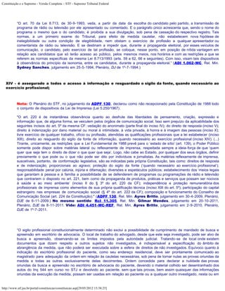 Constituição e o Supremo - Versão Completa :: STF - Supremo Tribunal Federal




           “O art. 70 da Lei 8.713, de 30-9-1993, veda, a partir da data da escolha do candidato pelo partido, a transmissão de
           programa de rádio ou televisão por ele apresentado ou comentado. E o parágrafo único acrescenta que, sendo o nome do
           programa o mesmo que o do candidato, é proibida a sua divulgação, sob pena de cassação do respectivo registro. Tais
           normas, a um primeiro exame do Tribunal, para efeito de medida cautelar, não estabelecem nova hipótese de
           inelegibilidade ou outra condição de elegibilidade, nem obstam o exercício de profissão a qualquer apresentador ou
           comentarista de rádio ou televisão. E se destinam a impedir que, durante a propaganda eleitoral, por esses veículos de
           comunicação, o candidato, pelo exercício de tal profissão, se coloque, nesse ponto, em posição de nítida vantagem em
           relação aos candidatos que só terão acesso ao público, pelos mesmos meios, nos horários e com as restrições a que se
           referem as normas específicas da mesma Lei 8.713/1993 (arts. 59 a 62, 66 e seguintes). Com isso, visam tais dispositivos
           à observância do princípio da isonomia, entre os candidatos, durante a propaganda eleitoral.” (ADI 1.062-MC, Rel. Min.
           Sydney Sanches, julgamento em 25-5-1994, Plenário, DJ de 1º-7-1994.)



   XIV - é assegurado a todos o acesso à informação e resguardado o sigilo da fonte, quando necessário ao
   exercício profissional;



           Nota: O Plenário do STF, no julgamento da ADPF 130, declarou como não recepcionado pela Constituição de 1988 todo
           o conjunto de dispositivos da Lei de Imprensa (Lei 5.250/1967).

           "O art. 220 é de instantânea observância quanto ao desfrute das liberdades de pensamento, criação, expressão e
           informação que, de alguma forma, se veiculem pelos órgãos de comunicação social. Isso sem prejuízo da aplicabilidade dos
           seguintes incisos do art. 5º da mesma CF: vedação do anonimato (parte final do inciso IV); do direito de resposta (inciso V);
           direito à indenização por dano material ou moral à intimidade, à vida privada, à honra e à imagem das pessoas (inciso X);
           livre exercício de qualquer trabalho, ofício ou profissão, atendidas as qualificações profissionais que a lei estabelecer (inciso
           XIII); direito ao resguardo do sigilo da fonte de informação, quando necessário ao exercício profissional (inciso XIV). (...)
           Tirante, unicamente, as restrições que a Lei Fundamental de 1988 prevê para o ‘estado de sítio’ (art. 139), o Poder Público
           somente pode dispor sobre matérias lateral ou reflexamente de imprensa, respeitada sempre a ideia-força de que ‘quem
           quer que seja tem o direito de dizer o que quer que seja’. Logo, não cabe ao Estado, por qualquer dos seus órgãos, definir
           previamente o que pode ou o que não pode ser dito por indivíduos e jornalistas. As matérias reflexamente de imprensa,
           suscetíveis, portanto, de conformação legislativa, são as indicadas pela própria Constituição, tais como: direitos de resposta
           e de indenização, proporcionais ao agravo; proteção do sigilo da fonte (‘quando necessário ao exercício profissional’);
           responsabilidade penal por calúnia, injúria e difamação; diversões e espetáculos públicos; estabelecimento dos ‘meios legais
           que garantam à pessoa e à família a possibilidade de se defenderem de programas ou programações de rádio e televisão
           que contrariem o disposto no art. 221, bem como da propaganda de produtos, práticas e serviços que possam ser nocivos
           à saúde e ao meio ambiente’ (inciso II do § 3º do art. 220 da CF); independência e proteção remuneratória dos
           profissionais de imprensa como elementos de sua própria qualificação técnica (inciso XIII do art. 5º); participação do capital
           estrangeiro nas empresas de comunicação social (§ 4º do art. 222 da CF); composição e funcionamento do Conselho de
           Comunicação Social (art. 224 da Constituição)." (ADPF 130, Rel. Min. Ayres Britto, julgamento em 30-4-2009, Plenário,
           DJE de 6-11-2009.) No mesmo sentido: Rcl 11.305, Rel. Min. Gilmar Mendes, julgamento em 20-10-2011,
           Plenário, DJE de 8-11-2011. Vide: ADI 4.451-MC-REF, Rel. Min. Ayres Britto, julgamento em 2-9-2010, Plenário,
           DJE de 1º-7-2011.




           “O sigilo profissional constitucionalmente determinado não exclui a possibilidade de cumprimento de mandado de busca e
           apreensão em escritório de advocacia. O local de trabalho do advogado, desde que este seja investigado, pode ser alvo de
           busca e apreensão, observando-se os limites impostos pela autoridade judicial. Tratando-se de local onde existem
           documentos que dizem respeito a outros sujeitos não investigados, é indispensável a especificação do âmbito de
           abrangência da medida, que não poderá ser executada sobre a esfera de direitos de não investigados. Equívoco quanto à
           indicação do escritório profissional do paciente, como seu endereço residencial, deve ser prontamente comunicado ao
           magistrado para adequação da ordem em relação às cautelas necessárias, sob pena de tornar nulas as provas oriundas da
           medida e todas as outras exclusivamente delas decorrentes. Ordem concedida para declarar a nulidade das provas
           oriundas da busca e apreensão no escritório de advocacia do paciente, devendo o material colhido ser desentranhado dos
           autos do Inq 544 em curso no STJ e devolvido ao paciente, sem que tais provas, bem assim quaisquer das informações
           oriundas da execução da medida, possam ser usadas em relação ao paciente ou a qualquer outro investigado, nesta ou em


http://www.stf.jus.br/portal/constituicao/constituicao.asp[29/05/2012 15:38:25]
 