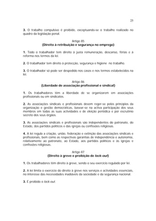 25
3. O trabalho compulsivo é proibido, exceptuando-se o trabalho realizado no
quadro da legislação penal.
Artigo 85
(Direito à retribuição e segurança no emprego)
1. Todo o trabalhador tem direito à justa remuneração, descanso, férias e à
reforma nos termos da lei.
2. O trabalhador tem direito à protecção, segurança e higiene no trabalho.
3. O trabalhador só pode ser despedido nos casos e nos termos estabelecidos na
lei.
Artigo 86
(Liberdade de associação profissional e sindical)
1. Os trabalhadores têm a liberdade de se organizarem em associações
profissionais ou em sindicatos.
2. As associações sindicais e profissionais devem reger-se pelos princípios da
organização e gestão democráticas, basear-se na activa participação dos seus
membros em todas as suas actividades e de eleição periódica e por escrutínio
secreto dos seus órgãos.
3. As associações sindicais e profissionais são independentes do patronato, do
Estado, dos partidos políticos e das igrejas ou confissões religiosas.
4. A lei regula a criação, união, federação e extinção das associações sindicais e
profissionais, bem como as respectivas garantias de independência e autonomia,
relativamente ao patronato, ao Estado, aos partidos políticos e às igrejas e
confissões religiosas.
Artigo 87
(Direito à greve e proibição de lock-out)
1. Os trabalhadores têm direito à greve, sendo o seu exercício regulado por lei.
2. A lei limita o exercício do direito à greve nos serviços e actividades essenciais,
no interesse das necessidades inadiáveis da sociedade e da segurança nacional.
3. É proibido o lock-out.
 