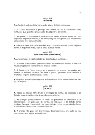 35
Artigo 119
(Família)
1. A família é o elemento fundamental e a base de toda a sociedade.
2. O Estado reconhece e protege, nos termos da lei, o casamento como
instituição que garante a prossecução dos objectivos da família.
3. No quadro do desenvolvimento de relações sociais assentes no respeito pela
dignidade da pessoa humana, o Estado consagra o princípio de que o casamento
se baseia no livre consentimento.
4. A lei estabelece as formas de valorização do casamento tradicional e religioso,
define os requisitos do seu registo e fixa os seus efeitos.
Artigo 120
(Maternidade e paternidade)
1. A maternidade e a paternidade são dignificadas e protegidas.
2. A família é responsável pelo crescimento harmonioso da criança e educa as
novas gerações nos valores morais, éticos e sociais.
3. A família e o Estado asseguram a educação da criança, formando-a nos
valores da unidade nacional, no amor à pátria, igualdade entre homens e
mulheres, respeito e solidariedade social.
4. Os pais e as mães devem prestar assistência aos filhos nascidos dentro e fora
do casamento.
Artigo 121
(Infância)
1. Todas as crianças têm direito à protecção da família, da sociedade e do
Estado, tendo em vista o seu desenvolvimento integral.
2. As crianças, particularmente as órfãs, as portadoras de deficiência e as
abandonadas, têm protecção da família, da sociedade e do Estado contra
qualquer forma de discriminação, de maus tratos e contra o exercício abusivo da
autoridade na família e nas demais instituições.
3. A criança não pode ser discriminada, designadamente, em razão do seu
nascimento, nem sujeita a maus tratos.
 