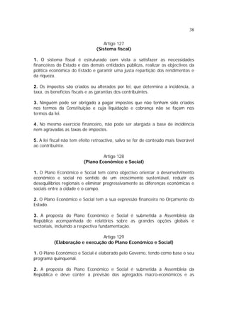 38
Artigo 127
(Sistema fiscal)
1. O sistema fiscal é estruturado com vista a satisfazer as necessidades
financeiras do Estado e das demais entidades públicas, realizar os objectivos da
política económica do Estado e garantir uma justa repartição dos rendimentos e
da riqueza.
2. Os impostos são criados ou alterados por lei, que determina a incidência, a
taxa, os benefícios fiscais e as garantias dos contribuintes.
3. Ninguém pode ser obrigado a pagar impostos que não tenham sido criados
nos termos da Constituição e cuja liquidação e cobrança não se façam nos
termos da lei.
4. No mesmo exercício financeiro, não pode ser alargada a base de incidência
nem agravadas as taxas de impostos.
5. A lei fiscal não tem efeito retroactivo, salvo se for de conteúdo mais favorável
ao contribuinte.
Artigo 128
(Plano Económico e Social)
1. O Plano Económico e Social tem como objectivo orientar o desenvolvimento
económico e social no sentido de um crescimento sustentável, reduzir os
desequilíbrios regionais e eliminar progressivamente as diferenças económicas e
sociais entre a cidade e o campo.
2. O Plano Económico e Social tem a sua expressão financeira no Orçamento do
Estado.
3. A proposta do Plano Económico e Social é submetida a Assembleia da
República acompanhada de relatórios sobre as grandes opções globais e
sectoriais, incluindo a respectiva fundamentação.
Artigo 129
(Elaboração e execução do Plano Económico e Social)
1. O Plano Económico e Social é elaborado pelo Governo, tendo como base o seu
programa quinquenal.
2. A proposta do Plano Económico e Social é submetida à Assembleia da
República e deve conter a previsão dos agregados macro-económicos e as
 