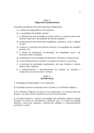 4
Artigo 11
(Objectivos fundamentais)
O Estado moçambicano tem como objectivos fundamentais:
a) a defesa da independência e da soberania;
b) a consolidação da unidade nacional;
c) a edificação de uma sociedade de justiça social e a criação do bem-estar
material, espiritual e de qualidade de vida dos cidadãos;
d) a promoção do desenvolvimento equilibrado, económico, social e regional
do país;
e) a defesa e a promoção dos direitos humanos e da igualdade dos cidadãos
perante a lei;
f) o reforço da democracia, da liberdade, da estabilidade social e da
harmonia social e individual;
g) a promoção de uma sociedade de pluralismo, tolerância e cultura de paz;
h) o desenvolvimento da economia e o progresso da ciência e da técnica;
i) a afirmação da identidade moçambicana, das suas tradições e demais
valores sócio- culturais;
j) o estabelecimento e desenvolvimento de relações de amizade e
cooperação com outros povos e Estados.
Artigo 12
(Estado laico)
1. A República de Moçambique é um Estado laico.
2. A laicidade assenta na separação entre o Estado e as confissões religiosas.
3. As confissões religiosas são livres na sua organização e no exercício das suas
funções e de culto e devem conformar-se com as leis do Estado.
4. O Estado reconhece e valoriza as actividades das confissões religiosas visando
promover um clima de entendimento, tolerância, paz e o reforço da unidade
nacional, o bem-estar espiritual e material dos cidadãos e o desenvolvimento
económico e social.
 