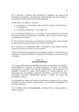 41
2. O referendo é decidido pelo Presidente da República sob proposta da
Assembleia da República, aprovada pela maioria absoluta dos seus membros e
por iniciativa de pelo menos um terço dos deputados.
3. Não podem ser sujeitas a referendo:
a) as alterações à Constituição, salvo quanto às matérias constantes do n.º
1 do artigo 292;
b) as matérias referidas no n.º 2 do artigo 179.
4. Se as matérias referidas no n.º 2 do artigo 179 forem objecto de convenção
internacional podem ser submetidas a referendo, salvo se forem relativas à paz e
à rectificação de fronteiras.
5. Entre a data da convocação e da realização de eleições gerais para os órgãos
de soberania não se pode convocar nem efectivar referendos.
6. O referendo só é considerado válido e vinculativo se nele votarem mais de
metade dos eleitores inscritos no recenseamento.
7. Além das pertinentes disposições da lei eleitoral, vigente no momento da sua
realização, lei própria determina as condições de formulação e de efectivação de
referendos.
Artigo 137
(Incompatibilidade)
1. Os cargos de Presidente da República, Presidente da Assembleia da República,
Primeiro-Ministro, Presidente do Tribunal Supremo, Presidente do Conselho
Constitucional, Presidente do Tribunal Administrativo, Procurador-Geral da
República, Provedor de Justiça, Vice-Presidente do Tribunal Supremo, Vice-
Procurador-Geral da República, Deputado, Vice-Ministro, Secretário de Estado,
Governador Provincial, Administrador Distrital e Militar no activo são
incompatíveis entre si.
2. A qualidade de membro do Governo é igualmente incompatível com os cargos
referidos no número anterior, exceptuando-se o de Presidente da República e o
de Primeiro-Ministro.
3. A lei define outras incompatibilidades, incluindo entre os cargos públicos e
funções privadas.
 