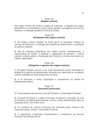42
Artigo 138
(Órgãos centrais)
São órgãos centrais do Estado os órgãos de soberania, o conjunto dos órgãos
governativos e as instituições a quem cabem garantir a prevalência do interesse
nacional e a realização da política unitária do Estado.
Artigo 139
(Atribuições dos órgãos centrais)
1. Aos órgãos centrais compete, de forma geral, as atribuições relativas ao
exercício da soberania, a normação das matérias do âmbito da lei e a definição
de políticas nacionais.
2. São da exclusiva competência dos órgãos centrais, nomeadamente, a
representação do Estado, a definição e organização do território, a defesa
nacional, a ordem pública, a fiscalização das fronteiras, a emissão da moeda e as
relações diplomáticas.
Artigo 140
(Dirigentes e agentes dos órgãos centrais)
1. Os órgãos centrais exercem a sua acção directamente ou por intermédio de
dirigentes ou agentes da administração nomeados que supervisam as actividades
centrais realizadas em determinada área territorial.
2. A lei determina a forma, organização e competências no âmbito da
Administração Pública.
Artigo 141
(Governos provinciais)
1. O representante do Governo a nível da Província é o Governador Provincial.
2. O Governo Provincial é o órgão encarregue de garantir a execução, ao nível
da Província, da política governamental e exerce a tutela administrativa sobre as
autarquias locais, nos termos da lei.
3. Os membros do Governo Provincial são nomeados pelos ministros das
respectivas pastas, ouvido o Governador Provincial.
4. A organização, composição, funcionamento e competência do Governo
Provincial são definidos por lei.
 